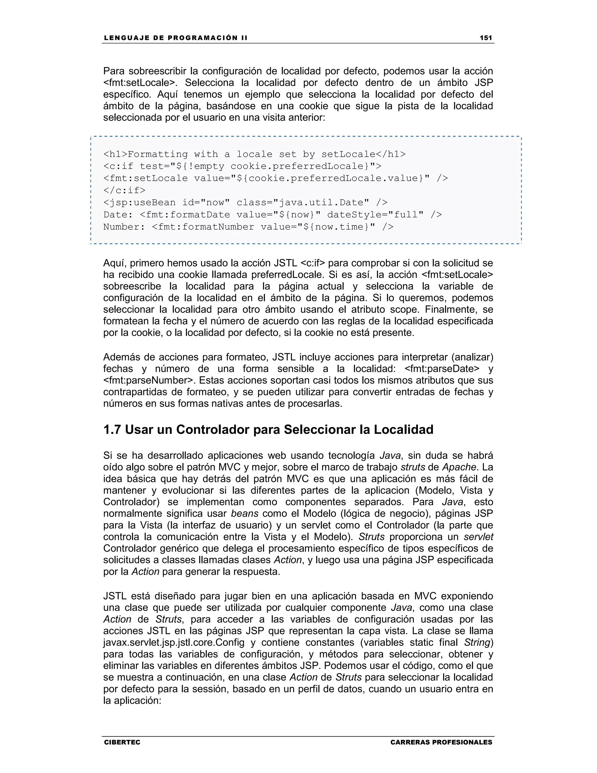 LEN GU A JE D E PR O GR A MA C IÓN II 151
CIBERTEC CARRERAS PROFESIONALES
Para sobreescribir la configuración de localidad por defecto, podemos usar la acción
<fmt:setLocale>. Selecciona la localidad por defecto dentro de un ámbito JSP
específico. Aquí tenemos un ejemplo que selecciona la localidad por defecto del
ámbito de la página, basándose en una cookie que sigue la pista de la localidad
seleccionada por el usuario en una visita anterior:
<h1>Formatting with a locale set by setLocale</h1>
<c:if test="${!empty cookie.preferredLocale}">
<fmt:setLocale value="${cookie.preferredLocale.value}" />
</c:if>
<jsp:useBean id="now" class="java.util.Date" />
Date: <fmt:formatDate value="${now}" dateStyle="full" />
Number: <fmt:formatNumber value="${now.time}" />
Aquí, primero hemos usado la acción JSTL <c:if> para comprobar si con la solicitud se
ha recibido una cookie llamada preferredLocale. Si es así, la acción <fmt:setLocale>
sobreescribe la localidad para la página actual y selecciona la variable de
configuración de la localidad en el ámbito de la página. Si lo queremos, podemos
seleccionar la localidad para otro ámbito usando el atributo scope. Finalmente, se
formatean la fecha y el número de acuerdo con las reglas de la localidad especificada
por la cookie, o la localidad por defecto, si la cookie no está presente.
Además de acciones para formateo, JSTL incluye acciones para interpretar (analizar)
fechas y número de una forma sensible a la localidad: <fmt:parseDate> y
<fmt:parseNumber>. Estas acciones soportan casi todos los mismos atributos que sus
contrapartidas de formateo, y se pueden utilizar para convertir entradas de fechas y
números en sus formas nativas antes de procesarlas.
1.7 Usar un Controlador para Seleccionar la Localidad
Si se ha desarrollado aplicaciones web usando tecnología Java, sin duda se habrá
oído algo sobre el patrón MVC y mejor, sobre el marco de trabajo struts de Apache. La
idea básica que hay detrás del patrón MVC es que una aplicación es más fácil de
mantener y evolucionar si las diferentes partes de la aplicacion (Modelo, Vista y
Controlador) se implementan como componentes separados. Para Java, esto
normalmente significa usar beans como el Modelo (lógica de negocio), páginas JSP
para la Vista (la interfaz de usuario) y un servlet como el Controlador (la parte que
controla la comunicación entre la Vista y el Modelo). Struts proporciona un servlet
Controlador genérico que delega el procesamiento específico de tipos específicos de
solicitudes a classes llamadas clases Action, y luego usa una página JSP especificada
por la Action para generar la respuesta.
JSTL está diseñado para jugar bien en una aplicación basada en MVC exponiendo
una clase que puede ser utilizada por cualquier componente Java, como una clase
Action de Struts, para acceder a las variables de configuración usadas por las
acciones JSTL en las páginas JSP que representan la capa vista. La clase se llama
javax.servlet.jsp.jstl.core.Config y contiene constantes (variables static final String)
para todas las variables de configuración, y métodos para seleccionar, obtener y
eliminar las variables en diferentes ámbitos JSP. Podemos usar el código, como el que
se muestra a continuación, en una clase Action de Struts para seleccionar la localidad
por defecto para la sessión, basado en un perfil de datos, cuando un usuario entra en
la aplicación:
 