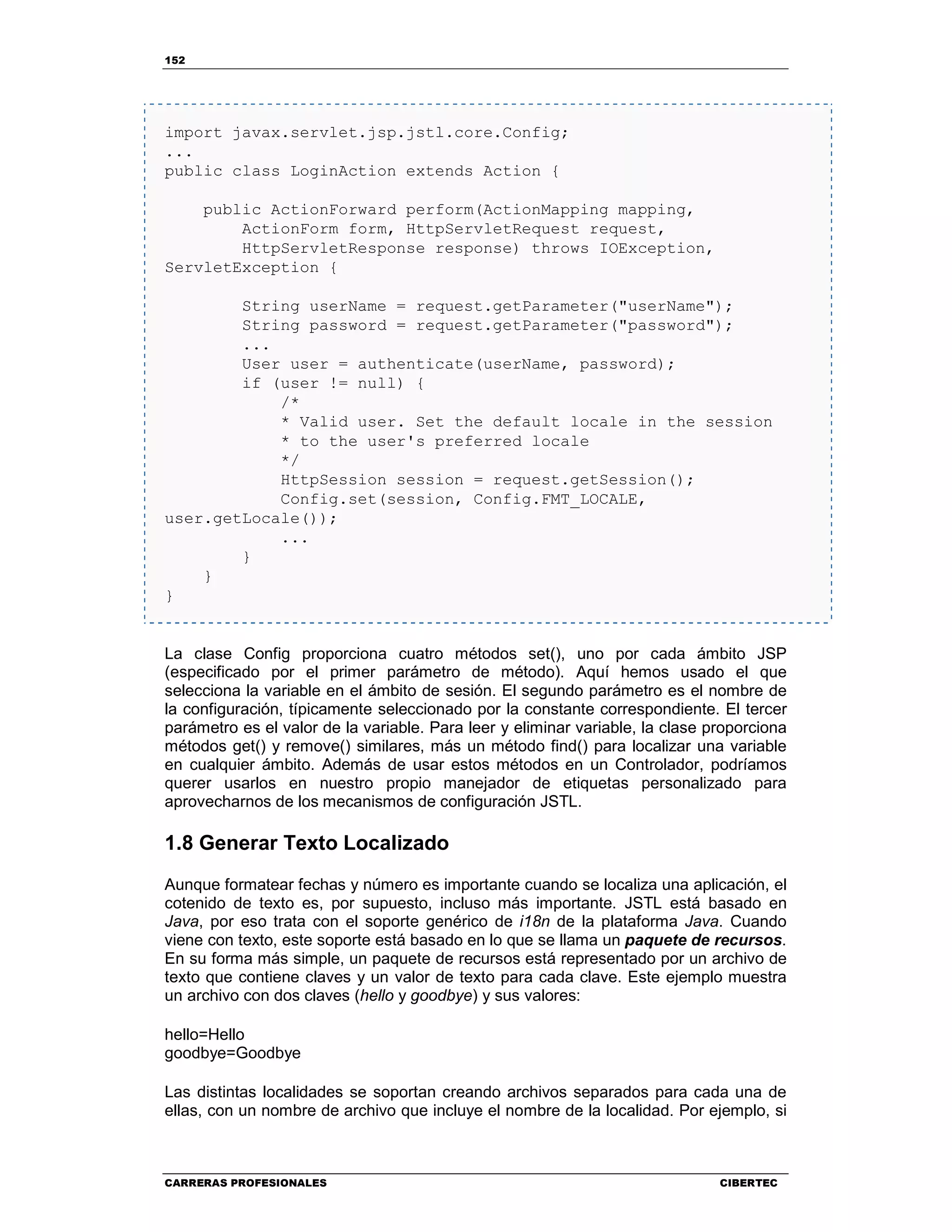 152
CARRERAS PROFESIONALES CIBERTEC
import javax.servlet.jsp.jstl.core.Config;
...
public class LoginAction extends Action {
public ActionForward perform(ActionMapping mapping,
ActionForm form, HttpServletRequest request,
HttpServletResponse response) throws IOException,
ServletException {
String userName = request.getParameter("userName");
String password = request.getParameter("password");
...
User user = authenticate(userName, password);
if (user != null) {
/*
* Valid user. Set the default locale in the session
* to the user's preferred locale
*/
HttpSession session = request.getSession();
Config.set(session, Config.FMT_LOCALE,
user.getLocale());
...
}
}
}
La clase Config proporciona cuatro métodos set(), uno por cada ámbito JSP
(especificado por el primer parámetro de método). Aquí hemos usado el que
selecciona la variable en el ámbito de sesión. El segundo parámetro es el nombre de
la configuración, típicamente seleccionado por la constante correspondiente. El tercer
parámetro es el valor de la variable. Para leer y eliminar variable, la clase proporciona
métodos get() y remove() similares, más un método find() para localizar una variable
en cualquier ámbito. Además de usar estos métodos en un Controlador, podríamos
querer usarlos en nuestro propio manejador de etiquetas personalizado para
aprovecharnos de los mecanismos de configuración JSTL.
1.8 Generar Texto Localizado
Aunque formatear fechas y número es importante cuando se localiza una aplicación, el
cotenido de texto es, por supuesto, incluso más importante. JSTL está basado en
Java, por eso trata con el soporte genérico de i18n de la plataforma Java. Cuando
viene con texto, este soporte está basado en lo que se llama un paquete de recursos.
En su forma más simple, un paquete de recursos está representado por un archivo de
texto que contiene claves y un valor de texto para cada clave. Este ejemplo muestra
un archivo con dos claves (hello y goodbye) y sus valores:
hello=Hello
goodbye=Goodbye
Las distintas localidades se soportan creando archivos separados para cada una de
ellas, con un nombre de archivo que incluye el nombre de la localidad. Por ejemplo, si
 