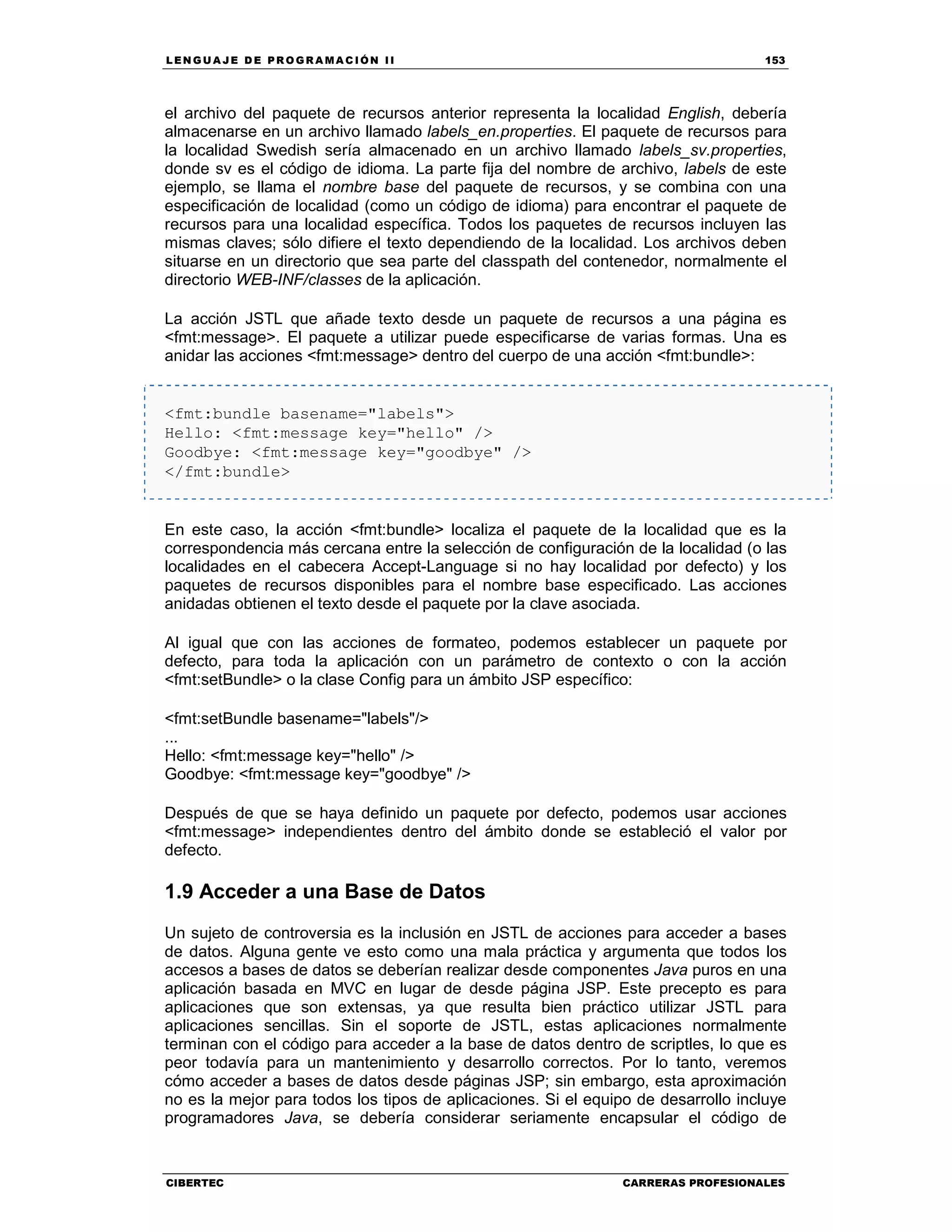 LEN GU A JE D E PR O GR A MA C IÓN II 153
CIBERTEC CARRERAS PROFESIONALES
el archivo del paquete de recursos anterior representa la localidad English, debería
almacenarse en un archivo llamado labels_en.properties. El paquete de recursos para
la localidad Swedish sería almacenado en un archivo llamado labels_sv.properties,
donde sv es el código de idioma. La parte fija del nombre de archivo, labels de este
ejemplo, se llama el nombre base del paquete de recursos, y se combina con una
especificación de localidad (como un código de idioma) para encontrar el paquete de
recursos para una localidad específica. Todos los paquetes de recursos incluyen las
mismas claves; sólo difiere el texto dependiendo de la localidad. Los archivos deben
situarse en un directorio que sea parte del classpath del contenedor, normalmente el
directorio WEB-INF/classes de la aplicación.
La acción JSTL que añade texto desde un paquete de recursos a una página es
<fmt:message>. El paquete a utilizar puede especificarse de varias formas. Una es
anidar las acciones <fmt:message> dentro del cuerpo de una acción <fmt:bundle>:
<fmt:bundle basename="labels">
Hello: <fmt:message key="hello" />
Goodbye: <fmt:message key="goodbye" />
</fmt:bundle>
En este caso, la acción <fmt:bundle> localiza el paquete de la localidad que es la
correspondencia más cercana entre la selección de configuración de la localidad (o las
localidades en el cabecera Accept-Language si no hay localidad por defecto) y los
paquetes de recursos disponibles para el nombre base especificado. Las acciones
anidadas obtienen el texto desde el paquete por la clave asociada.
Al igual que con las acciones de formateo, podemos establecer un paquete por
defecto, para toda la aplicación con un parámetro de contexto o con la acción
<fmt:setBundle> o la clase Config para un ámbito JSP específico:
<fmt:setBundle basename="labels"/>
...
Hello: <fmt:message key="hello" />
Goodbye: <fmt:message key="goodbye" />
Después de que se haya definido un paquete por defecto, podemos usar acciones
<fmt:message> independientes dentro del ámbito donde se estableció el valor por
defecto.
1.9 Acceder a una Base de Datos
Un sujeto de controversia es la inclusión en JSTL de acciones para acceder a bases
de datos. Alguna gente ve esto como una mala práctica y argumenta que todos los
accesos a bases de datos se deberían realizar desde componentes Java puros en una
aplicación basada en MVC en lugar de desde página JSP. Este precepto es para
aplicaciones que son extensas, ya que resulta bien práctico utilizar JSTL para
aplicaciones sencillas. Sin el soporte de JSTL, estas aplicaciones normalmente
terminan con el código para acceder a la base de datos dentro de scriptles, lo que es
peor todavía para un mantenimiento y desarrollo correctos. Por lo tanto, veremos
cómo acceder a bases de datos desde páginas JSP; sin embargo, esta aproximación
no es la mejor para todos los tipos de aplicaciones. Si el equipo de desarrollo incluye
programadores Java, se debería considerar seriamente encapsular el código de
 