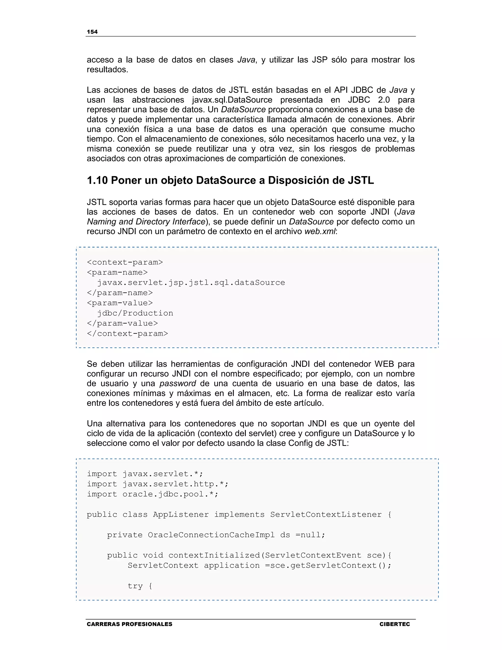 154
CARRERAS PROFESIONALES CIBERTEC
acceso a la base de datos en clases Java, y utilizar las JSP sólo para mostrar los
resultados.
Las acciones de bases de datos de JSTL están basadas en el API JDBC de Java y
usan las abstracciones javax.sql.DataSource presentada en JDBC 2.0 para
representar una base de datos. Un DataSource proporciona conexiones a una base de
datos y puede implementar una característica llamada almacén de conexiones. Abrir
una conexión física a una base de datos es una operación que consume mucho
tiempo. Con el almacenamiento de conexiones, sólo necesitamos hacerlo una vez, y la
misma conexión se puede reutilizar una y otra vez, sin los riesgos de problemas
asociados con otras aproximaciones de compartición de conexiones.
1.10 Poner un objeto DataSource a Disposición de JSTL
JSTL soporta varias formas para hacer que un objeto DataSource esté disponible para
las acciones de bases de datos. En un contenedor web con soporte JNDI (Java
Naming and Directory Interface), se puede definir un DataSource por defecto como un
recurso JNDI con un parámetro de contexto en el archivo web.xml:
<context-param>
<param-name>
javax.servlet.jsp.jstl.sql.dataSource
</param-name>
<param-value>
jdbc/Production
</param-value>
</context-param>
Se deben utilizar las herramientas de configuración JNDI del contenedor WEB para
configurar un recurso JNDI con el nombre especificado; por ejemplo, con un nombre
de usuario y una password de una cuenta de usuario en una base de datos, las
conexiones mínimas y máximas en el almacen, etc. La forma de realizar esto varía
entre los contenedores y está fuera del ámbito de este artículo.
Una alternativa para los contenedores que no soportan JNDI es que un oyente del
ciclo de vida de la aplicación (contexto del servlet) cree y configure un DataSource y lo
seleccione como el valor por defecto usando la clase Config de JSTL:
import javax.servlet.*;
import javax.servlet.http.*;
import oracle.jdbc.pool.*;
public class AppListener implements ServletContextListener {
private OracleConnectionCacheImpl ds =null;
public void contextInitialized(ServletContextEvent sce){
ServletContext application =sce.getServletContext();
try {
 