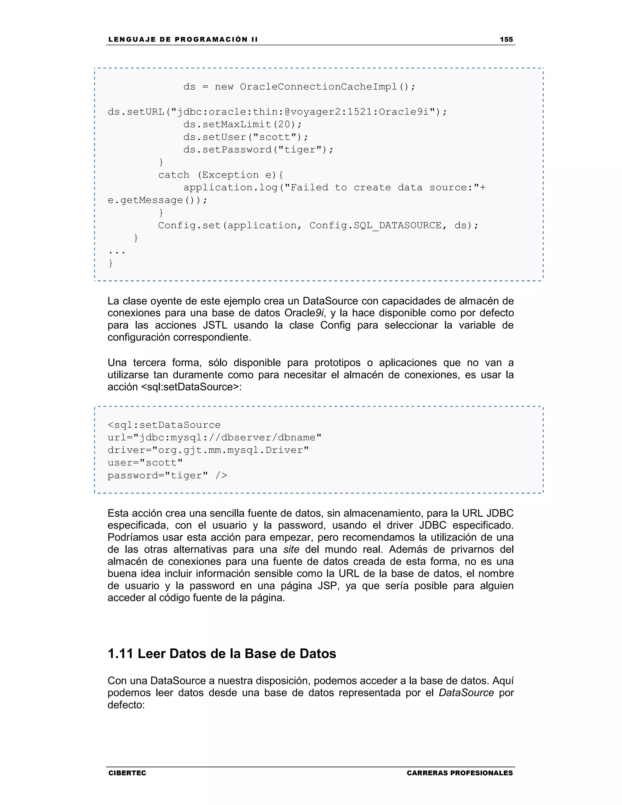 LEN GU A JE D E PR O GR A MA C IÓN II 155
CIBERTEC CARRERAS PROFESIONALES
ds = new OracleConnectionCacheImpl();
ds.setURL("jdbc:oracle:thin:@voyager2:1521:Oracle9i");
ds.setMaxLimit(20);
ds.setUser("scott");
ds.setPassword("tiger");
}
catch (Exception e){
application.log("Failed to create data source:"+
e.getMessage());
}
Config.set(application, Config.SQL_DATASOURCE, ds);
}
...
}
La clase oyente de este ejemplo crea un DataSource con capacidades de almacén de
conexiones para una base de datos Oracle9i, y la hace disponible como por defecto
para las acciones JSTL usando la clase Config para seleccionar la variable de
configuración correspondiente.
Una tercera forma, sólo disponible para prototipos o aplicaciones que no van a
utilizarse tan duramente como para necesitar el almacén de conexiones, es usar la
acción <sql:setDataSource>:
<sql:setDataSource
url="jdbc:mysql://dbserver/dbname"
driver="org.gjt.mm.mysql.Driver"
user="scott"
password="tiger" />
Esta acción crea una sencilla fuente de datos, sin almacenamiento, para la URL JDBC
especificada, con el usuario y la password, usando el driver JDBC especificado.
Podríamos usar esta acción para empezar, pero recomendamos la utilización de una
de las otras alternativas para una site del mundo real. Además de privarnos del
almacén de conexiones para una fuente de datos creada de esta forma, no es una
buena idea incluir información sensible como la URL de la base de datos, el nombre
de usuario y la password en una página JSP, ya que sería posible para alguien
acceder al código fuente de la página.
1.11 Leer Datos de la Base de Datos
Con una DataSource a nuestra disposición, podemos acceder a la base de datos. Aquí
podemos leer datos desde una base de datos representada por el DataSource por
defecto:
 