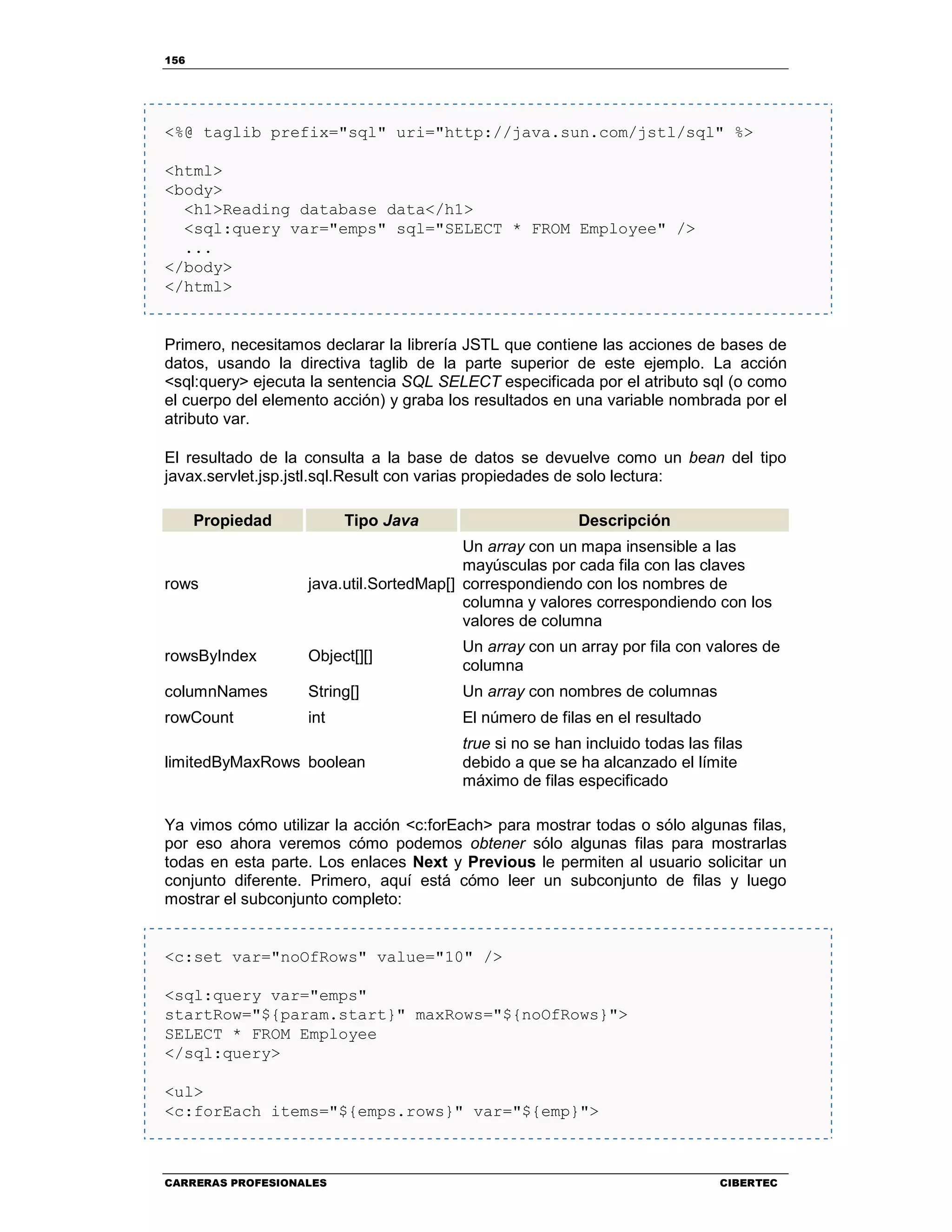 156
CARRERAS PROFESIONALES CIBERTEC
<%@ taglib prefix="sql" uri="http://java.sun.com/jstl/sql" %>
<html>
<body>
<h1>Reading database data</h1>
<sql:query var="emps" sql="SELECT * FROM Employee" />
...
</body>
</html>
Primero, necesitamos declarar la librería JSTL que contiene las acciones de bases de
datos, usando la directiva taglib de la parte superior de este ejemplo. La acción
<sql:query> ejecuta la sentencia SQL SELECT especificada por el atributo sql (o como
el cuerpo del elemento acción) y graba los resultados en una variable nombrada por el
atributo var.
El resultado de la consulta a la base de datos se devuelve como un bean del tipo
javax.servlet.jsp.jstl.sql.Result con varias propiedades de solo lectura:
Propiedad Tipo Java Descripción
rows java.util.SortedMap[]
Un array con un mapa insensible a las
mayúsculas por cada fila con las claves
correspondiendo con los nombres de
columna y valores correspondiendo con los
valores de columna
rowsByIndex Object[][]
Un array con un array por fila con valores de
columna
columnNames String[] Un array con nombres de columnas
rowCount int El número de filas en el resultado
limitedByMaxRows boolean
true si no se han incluido todas las filas
debido a que se ha alcanzado el límite
máximo de filas especificado
Ya vimos cómo utilizar la acción <c:forEach> para mostrar todas o sólo algunas filas,
por eso ahora veremos cómo podemos obtener sólo algunas filas para mostrarlas
todas en esta parte. Los enlaces Next y Previous le permiten al usuario solicitar un
conjunto diferente. Primero, aquí está cómo leer un subconjunto de filas y luego
mostrar el subconjunto completo:
<c:set var="noOfRows" value="10" />
<sql:query var="emps"
startRow="${param.start}" maxRows="${noOfRows}">
SELECT * FROM Employee
</sql:query>
<ul>
<c:forEach items="${emps.rows}" var="${emp}">
 