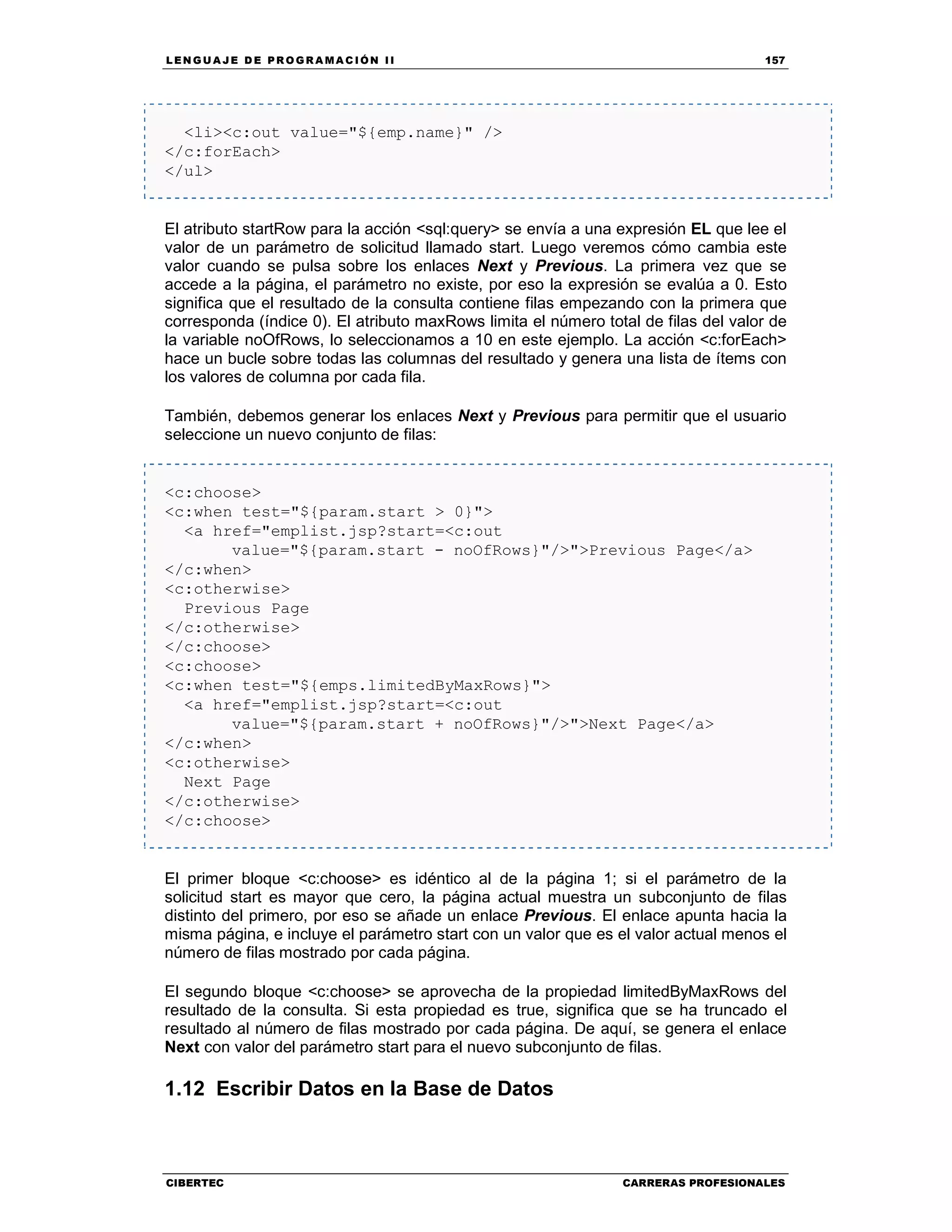LEN GU A JE D E PR O GR A MA C IÓN II 157
CIBERTEC CARRERAS PROFESIONALES
<li><c:out value="${emp.name}" />
</c:forEach>
</ul>
El atributo startRow para la acción <sql:query> se envía a una expresión EL que lee el
valor de un parámetro de solicitud llamado start. Luego veremos cómo cambia este
valor cuando se pulsa sobre los enlaces Next y Previous. La primera vez que se
accede a la página, el parámetro no existe, por eso la expresión se evalúa a 0. Esto
significa que el resultado de la consulta contiene filas empezando con la primera que
corresponda (índice 0). El atributo maxRows limita el número total de filas del valor de
la variable noOfRows, lo seleccionamos a 10 en este ejemplo. La acción <c:forEach>
hace un bucle sobre todas las columnas del resultado y genera una lista de ítems con
los valores de columna por cada fila.
También, debemos generar los enlaces Next y Previous para permitir que el usuario
seleccione un nuevo conjunto de filas:
<c:choose>
<c:when test="${param.start > 0}">
<a href="emplist.jsp?start=<c:out
value="${param.start - noOfRows}"/>">Previous Page</a>
</c:when>
<c:otherwise>
Previous Page
</c:otherwise>
</c:choose>
<c:choose>
<c:when test="${emps.limitedByMaxRows}">
<a href="emplist.jsp?start=<c:out
value="${param.start + noOfRows}"/>">Next Page</a>
</c:when>
<c:otherwise>
Next Page
</c:otherwise>
</c:choose>
El primer bloque <c:choose> es idéntico al de la página 1; si el parámetro de la
solicitud start es mayor que cero, la página actual muestra un subconjunto de filas
distinto del primero, por eso se añade un enlace Previous. El enlace apunta hacia la
misma página, e incluye el parámetro start con un valor que es el valor actual menos el
número de filas mostrado por cada página.
El segundo bloque <c:choose> se aprovecha de la propiedad limitedByMaxRows del
resultado de la consulta. Si esta propiedad es true, significa que se ha truncado el
resultado al número de filas mostrado por cada página. De aquí, se genera el enlace
Next con valor del parámetro start para el nuevo subconjunto de filas.
1.12 Escribir Datos en la Base de Datos
 