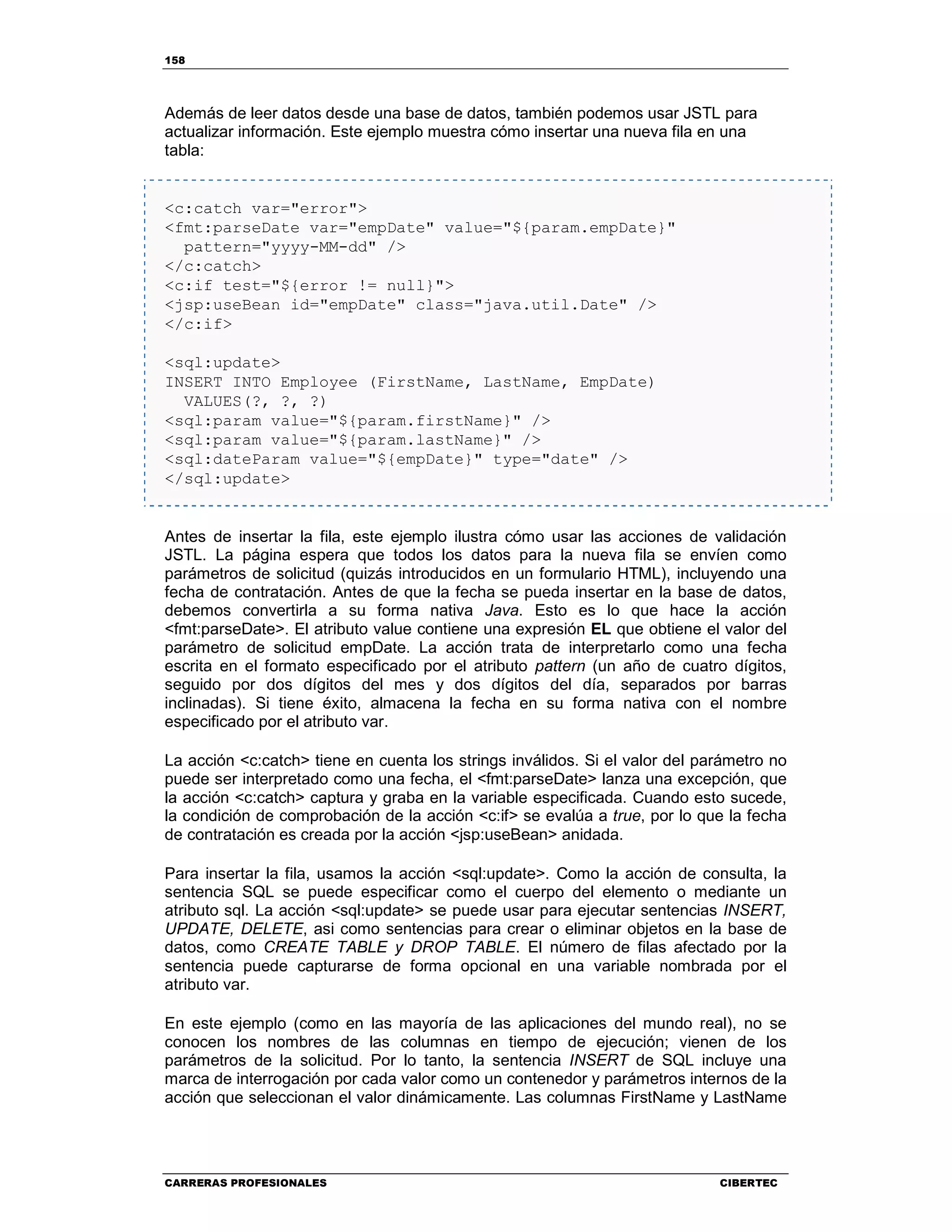 158
CARRERAS PROFESIONALES CIBERTEC
Además de leer datos desde una base de datos, también podemos usar JSTL para
actualizar información. Este ejemplo muestra cómo insertar una nueva fila en una
tabla:
<c:catch var="error">
<fmt:parseDate var="empDate" value="${param.empDate}"
pattern="yyyy-MM-dd" />
</c:catch>
<c:if test="${error != null}">
<jsp:useBean id="empDate" class="java.util.Date" />
</c:if>
<sql:update>
INSERT INTO Employee (FirstName, LastName, EmpDate)
VALUES(?, ?, ?)
<sql:param value="${param.firstName}" />
<sql:param value="${param.lastName}" />
<sql:dateParam value="${empDate}" type="date" />
</sql:update>
Antes de insertar la fila, este ejemplo ilustra cómo usar las acciones de validación
JSTL. La página espera que todos los datos para la nueva fila se envíen como
parámetros de solicitud (quizás introducidos en un formulario HTML), incluyendo una
fecha de contratación. Antes de que la fecha se pueda insertar en la base de datos,
debemos convertirla a su forma nativa Java. Esto es lo que hace la acción
<fmt:parseDate>. El atributo value contiene una expresión EL que obtiene el valor del
parámetro de solicitud empDate. La acción trata de interpretarlo como una fecha
escrita en el formato especificado por el atributo pattern (un año de cuatro dígitos,
seguido por dos dígitos del mes y dos dígitos del día, separados por barras
inclinadas). Si tiene éxito, almacena la fecha en su forma nativa con el nombre
especificado por el atributo var.
La acción <c:catch> tiene en cuenta los strings inválidos. Si el valor del parámetro no
puede ser interpretado como una fecha, el <fmt:parseDate> lanza una excepción, que
la acción <c:catch> captura y graba en la variable especificada. Cuando esto sucede,
la condición de comprobación de la acción <c:if> se evalúa a true, por lo que la fecha
de contratación es creada por la acción <jsp:useBean> anidada.
Para insertar la fila, usamos la acción <sql:update>. Como la acción de consulta, la
sentencia SQL se puede especificar como el cuerpo del elemento o mediante un
atributo sql. La acción <sql:update> se puede usar para ejecutar sentencias INSERT,
UPDATE, DELETE, asi como sentencias para crear o eliminar objetos en la base de
datos, como CREATE TABLE y DROP TABLE. El número de filas afectado por la
sentencia puede capturarse de forma opcional en una variable nombrada por el
atributo var.
En este ejemplo (como en las mayoría de las aplicaciones del mundo real), no se
conocen los nombres de las columnas en tiempo de ejecución; vienen de los
parámetros de la solicitud. Por lo tanto, la sentencia INSERT de SQL incluye una
marca de interrogación por cada valor como un contenedor y parámetros internos de la
acción que seleccionan el valor dinámicamente. Las columnas FirstName y LastName
 