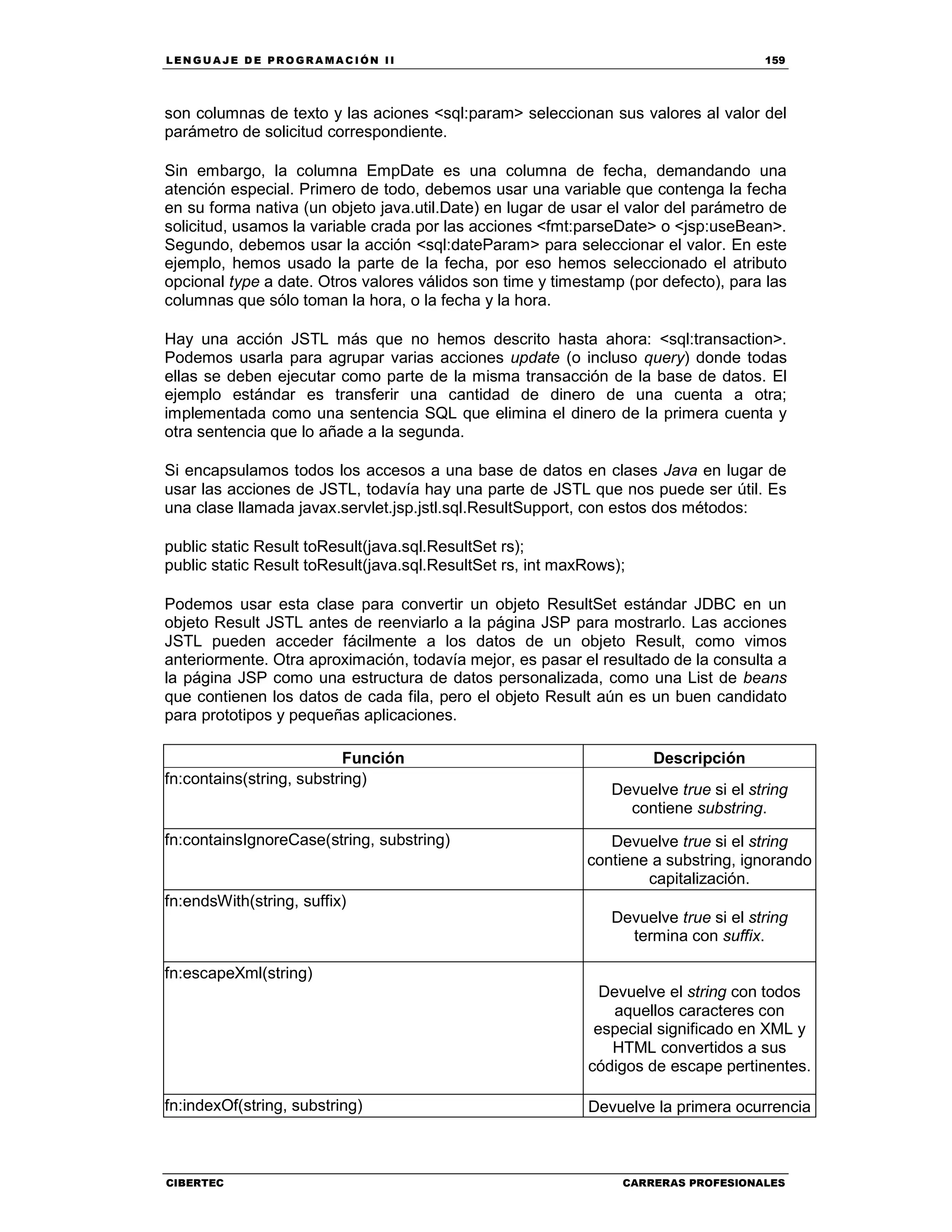 LEN GU A JE D E PR O GR A MA C IÓN II 159
CIBERTEC CARRERAS PROFESIONALES
son columnas de texto y las aciones <sql:param> seleccionan sus valores al valor del
parámetro de solicitud correspondiente.
Sin embargo, la columna EmpDate es una columna de fecha, demandando una
atención especial. Primero de todo, debemos usar una variable que contenga la fecha
en su forma nativa (un objeto java.util.Date) en lugar de usar el valor del parámetro de
solicitud, usamos la variable crada por las acciones <fmt:parseDate> o <jsp:useBean>.
Segundo, debemos usar la acción <sql:dateParam> para seleccionar el valor. En este
ejemplo, hemos usado la parte de la fecha, por eso hemos seleccionado el atributo
opcional type a date. Otros valores válidos son time y timestamp (por defecto), para las
columnas que sólo toman la hora, o la fecha y la hora.
Hay una acción JSTL más que no hemos descrito hasta ahora: <sql:transaction>.
Podemos usarla para agrupar varias acciones update (o incluso query) donde todas
ellas se deben ejecutar como parte de la misma transacción de la base de datos. El
ejemplo estándar es transferir una cantidad de dinero de una cuenta a otra;
implementada como una sentencia SQL que elimina el dinero de la primera cuenta y
otra sentencia que lo añade a la segunda.
Si encapsulamos todos los accesos a una base de datos en clases Java en lugar de
usar las acciones de JSTL, todavía hay una parte de JSTL que nos puede ser útil. Es
una clase llamada javax.servlet.jsp.jstl.sql.ResultSupport, con estos dos métodos:
public static Result toResult(java.sql.ResultSet rs);
public static Result toResult(java.sql.ResultSet rs, int maxRows);
Podemos usar esta clase para convertir un objeto ResultSet estándar JDBC en un
objeto Result JSTL antes de reenviarlo a la página JSP para mostrarlo. Las acciones
JSTL pueden acceder fácilmente a los datos de un objeto Result, como vimos
anteriormente. Otra aproximación, todavía mejor, es pasar el resultado de la consulta a
la página JSP como una estructura de datos personalizada, como una List de beans
que contienen los datos de cada fila, pero el objeto Result aún es un buen candidato
para prototipos y pequeñas aplicaciones.
Función Descripción
fn:contains(string, substring)
Devuelve true si el string
contiene substring.
fn:containsIgnoreCase(string, substring) Devuelve true si el string
contiene a substring, ignorando
capitalización.
fn:endsWith(string, suffix)
Devuelve true si el string
termina con suffix.
fn:escapeXml(string)
Devuelve el string con todos
aquellos caracteres con
especial significado en XML y
HTML convertidos a sus
códigos de escape pertinentes.
fn:indexOf(string, substring) Devuelve la primera ocurrencia
 