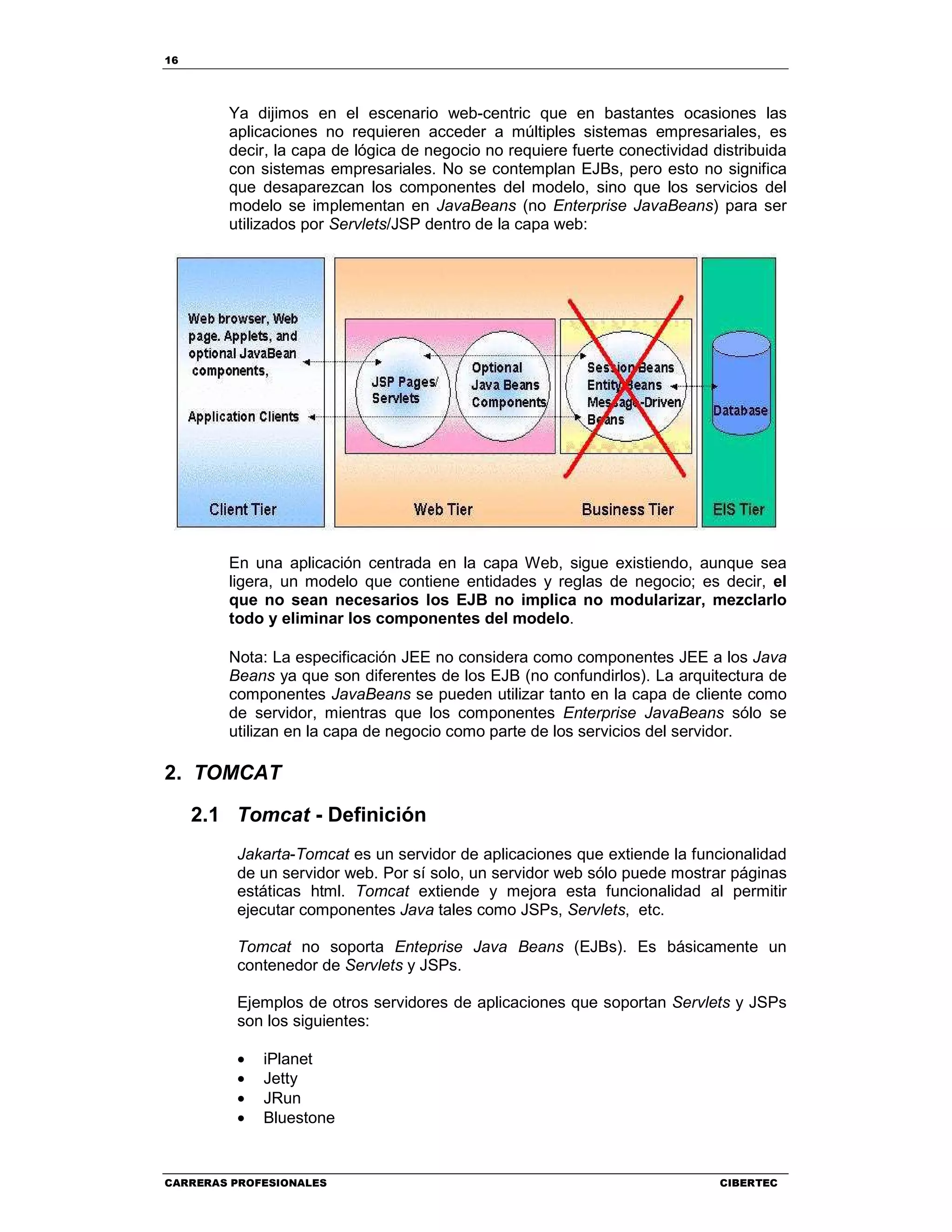 16
CARRERAS PROFESIONALES CIBERTEC
Ya dijimos en el escenario web-centric que en bastantes ocasiones las
aplicaciones no requieren acceder a múltiples sistemas empresariales, es
decir, la capa de lógica de negocio no requiere fuerte conectividad distribuida
con sistemas empresariales. No se contemplan EJBs, pero esto no significa
que desaparezcan los componentes del modelo, sino que los servicios del
modelo se implementan en JavaBeans (no Enterprise JavaBeans) para ser
utilizados por Servlets/JSP dentro de la capa web:
En una aplicación centrada en la capa Web, sigue existiendo, aunque sea
ligera, un modelo que contiene entidades y reglas de negocio; es decir, el
que no sean necesarios los EJB no implica no modularizar, mezclarlo
todo y eliminar los componentes del modelo.
Nota: La especificación JEE no considera como componentes JEE a los Java
Beans ya que son diferentes de los EJB (no confundirlos). La arquitectura de
componentes JavaBeans se pueden utilizar tanto en la capa de cliente como
de servidor, mientras que los componentes Enterprise JavaBeans sólo se
utilizan en la capa de negocio como parte de los servicios del servidor.
2. TOMCAT
2.1 Tomcat - Definición
Jakarta-Tomcat es un servidor de aplicaciones que extiende la funcionalidad
de un servidor web. Por sí solo, un servidor web sólo puede mostrar páginas
estáticas html. Tomcat extiende y mejora esta funcionalidad al permitir
ejecutar componentes Java tales como JSPs, Servlets, etc.
Tomcat no soporta Enteprise Java Beans (EJBs). Es básicamente un
contenedor de Servlets y JSPs.
Ejemplos de otros servidores de aplicaciones que soportan Servlets y JSPs
son los siguientes:
• iPlanet
• Jetty
• JRun
• Bluestone
 
