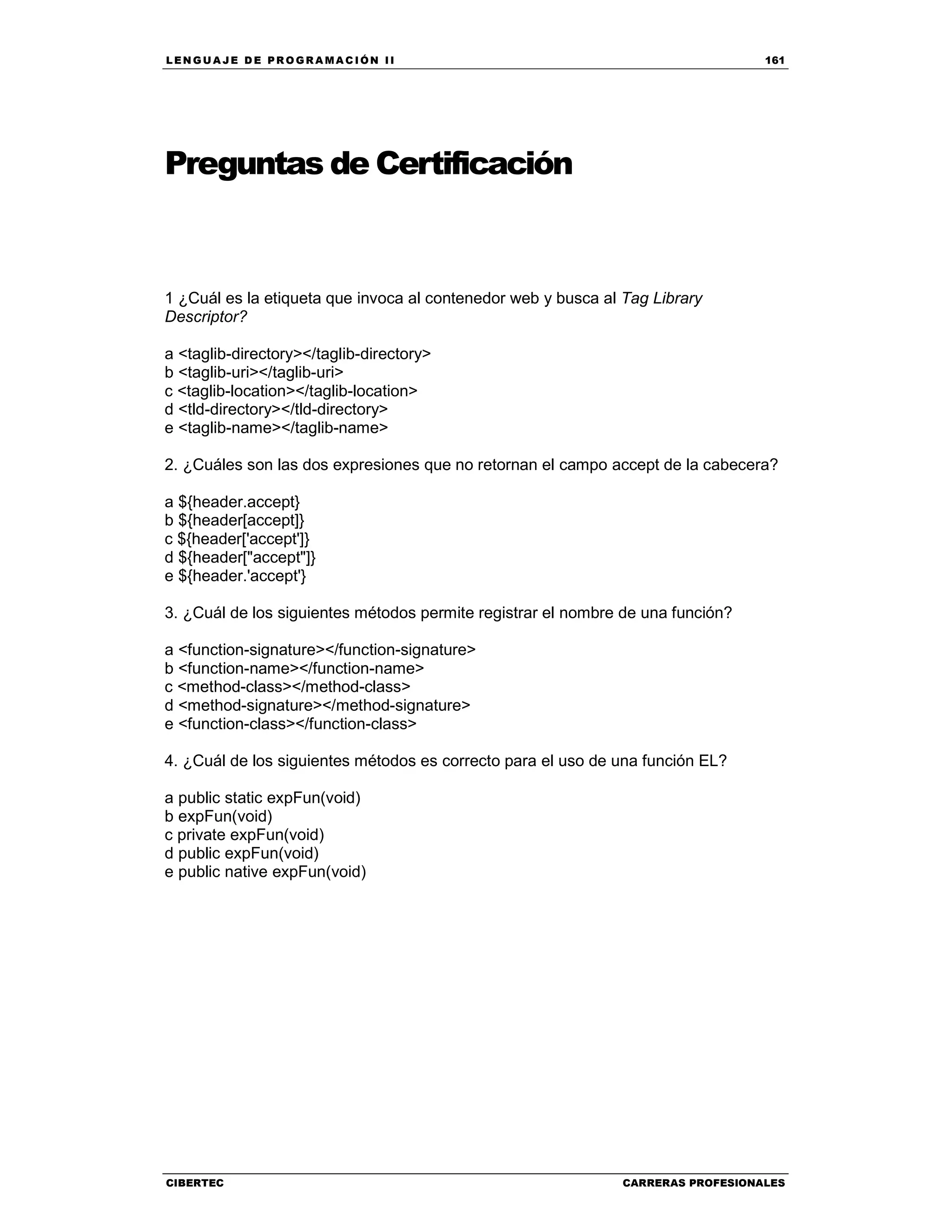 LEN GU A JE D E PR O GR A MA C IÓN II 161
CIBERTEC CARRERAS PROFESIONALES
Preguntas de Certificación
1 ¿Cuál es la etiqueta que invoca al contenedor web y busca al Tag Library
Descriptor?
a <taglib-directory></taglib-directory>
b <taglib-uri></taglib-uri>
c <taglib-location></taglib-location>
d <tld-directory></tld-directory>
e <taglib-name></taglib-name>
2. ¿Cuáles son las dos expresiones que no retornan el campo accept de la cabecera?
a ${header.accept}
b ${header[accept]}
c ${header['accept']}
d ${header["accept"]}
e ${header.'accept'}
3. ¿Cuál de los siguientes métodos permite registrar el nombre de una función?
a <function-signature></function-signature>
b <function-name></function-name>
c <method-class></method-class>
d <method-signature></method-signature>
e <function-class></function-class>
4. ¿Cuál de los siguientes métodos es correcto para el uso de una función EL?
a public static expFun(void)
b expFun(void)
c private expFun(void)
d public expFun(void)
e public native expFun(void)
 