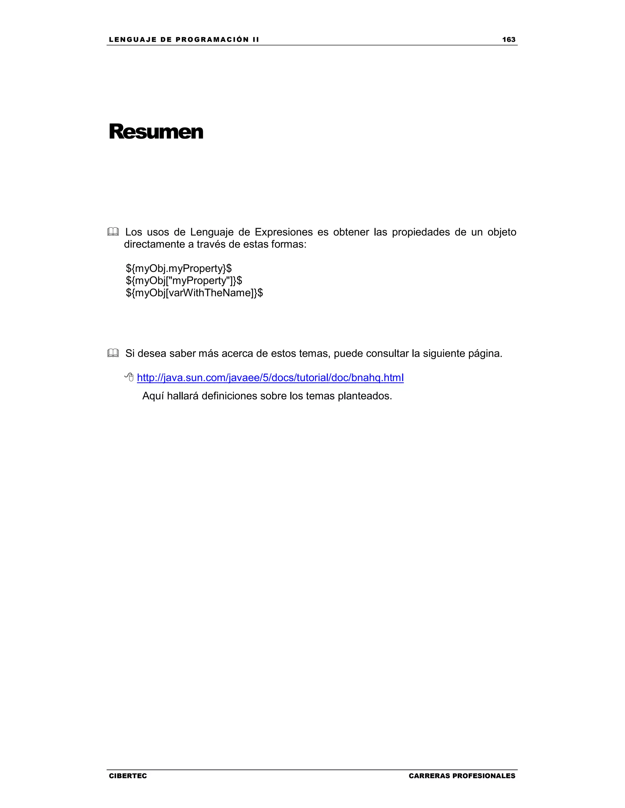 LEN GU A JE D E PR O GR A MA C IÓN II 163
CIBERTEC CARRERAS PROFESIONALES
Resumen
Los usos de Lenguaje de Expresiones es obtener las propiedades de un objeto
directamente a través de estas formas:
${myObj.myProperty}$
${myObj["myProperty"]}$
${myObj[varWithTheName]}$
Si desea saber más acerca de estos temas, puede consultar la siguiente página.
http://java.sun.com/javaee/5/docs/tutorial/doc/bnahq.html
Aquí hallará definiciones sobre los temas planteados.
 