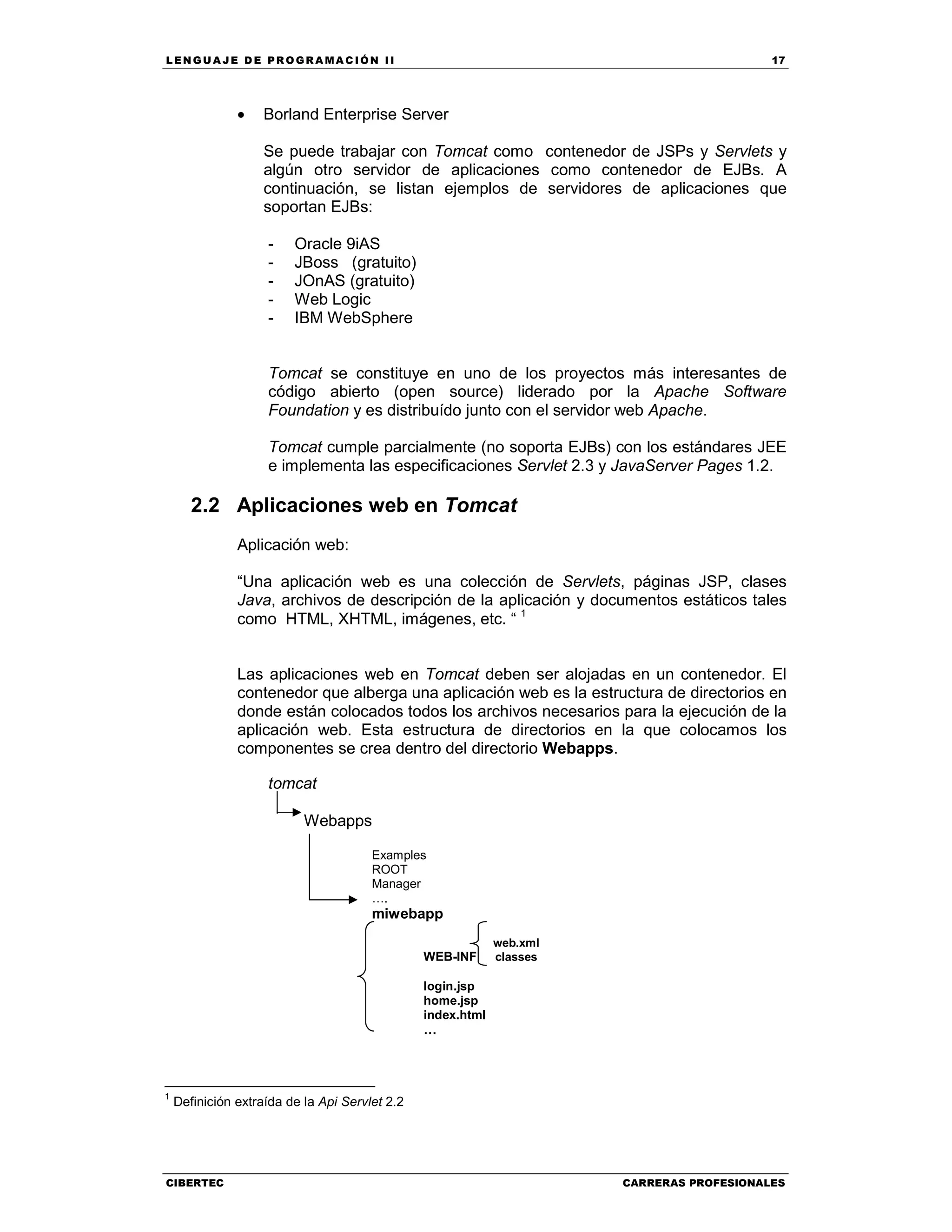 LEN GU A JE D E PR O GR A MA C IÓN II 17
CIBERTEC CARRERAS PROFESIONALES
• Borland Enterprise Server
Se puede trabajar con Tomcat como contenedor de JSPs y Servlets y
algún otro servidor de aplicaciones como contenedor de EJBs. A
continuación, se listan ejemplos de servidores de aplicaciones que
soportan EJBs:
- Oracle 9iAS
- JBoss (gratuito)
- JOnAS (gratuito)
- Web Logic
- IBM WebSphere
Tomcat se constituye en uno de los proyectos más interesantes de
código abierto (open source) liderado por la Apache Software
Foundation y es distribuído junto con el servidor web Apache.
Tomcat cumple parcialmente (no soporta EJBs) con los estándares JEE
e implementa las especificaciones Servlet 2.3 y JavaServer Pages 1.2.
2.2 Aplicaciones web en Tomcat
Aplicación web:
“Una aplicación web es una colección de Servlets, páginas JSP, clases
Java, archivos de descripción de la aplicación y documentos estáticos tales
como HTML, XHTML, imágenes, etc. “ 1
Las aplicaciones web en Tomcat deben ser alojadas en un contenedor. El
contenedor que alberga una aplicación web es la estructura de directorios en
donde están colocados todos los archivos necesarios para la ejecución de la
aplicación web. Esta estructura de directorios en la que colocamos los
componentes se crea dentro del directorio Webapps.
tomcat
Webapps
Examples
ROOT
Manager
….
miwebapp
web.xml
WEB-INF classes
login.jsp
home.jsp
index.html
…
1
Definición extraída de la Api Servlet 2.2
 