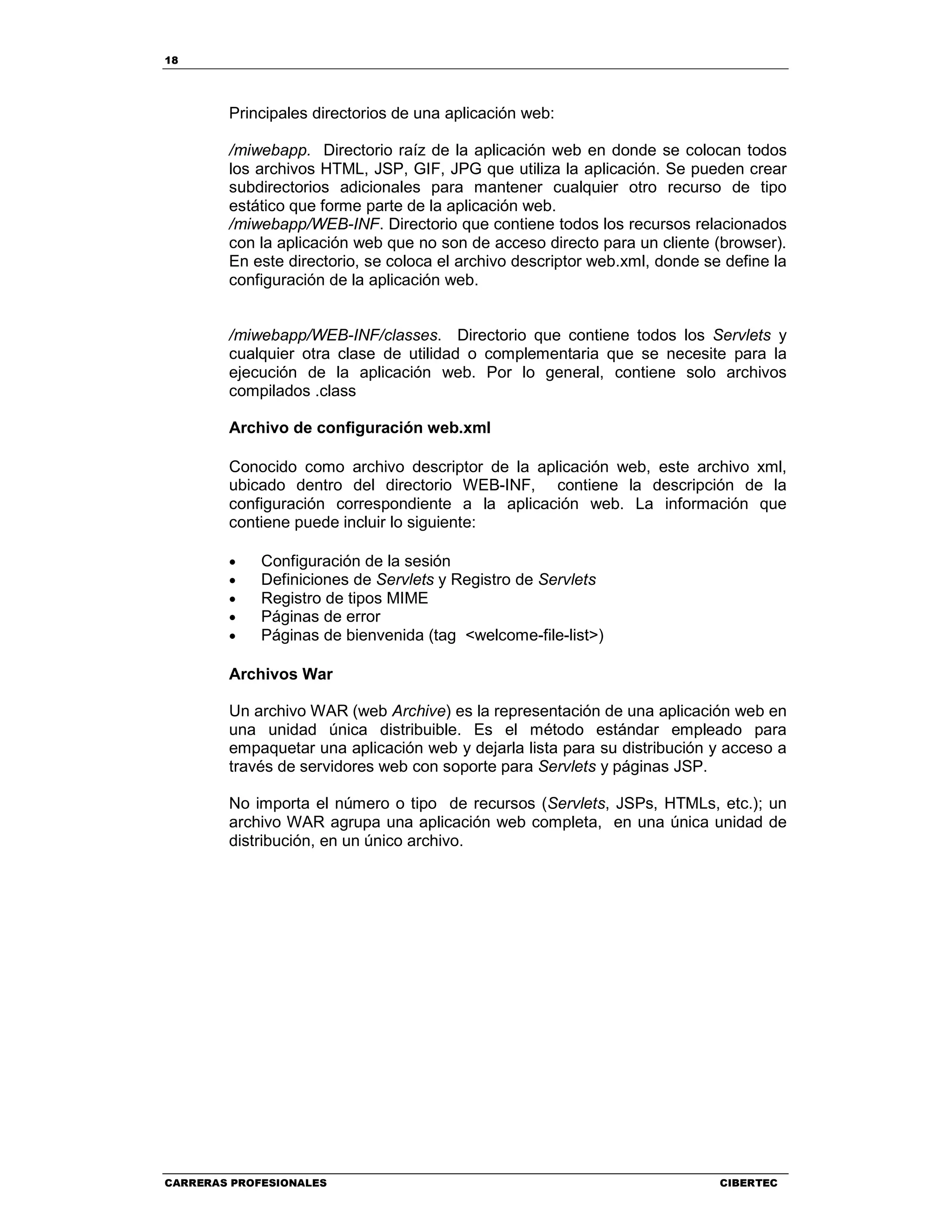 18
CARRERAS PROFESIONALES CIBERTEC
Principales directorios de una aplicación web:
/miwebapp. Directorio raíz de la aplicación web en donde se colocan todos
los archivos HTML, JSP, GIF, JPG que utiliza la aplicación. Se pueden crear
subdirectorios adicionales para mantener cualquier otro recurso de tipo
estático que forme parte de la aplicación web.
/miwebapp/WEB-INF. Directorio que contiene todos los recursos relacionados
con la aplicación web que no son de acceso directo para un cliente (browser).
En este directorio, se coloca el archivo descriptor web.xml, donde se define la
configuración de la aplicación web.
/miwebapp/WEB-INF/classes. Directorio que contiene todos los Servlets y
cualquier otra clase de utilidad o complementaria que se necesite para la
ejecución de la aplicación web. Por lo general, contiene solo archivos
compilados .class
Archivo de configuración web.xml
Conocido como archivo descriptor de la aplicación web, este archivo xml,
ubicado dentro del directorio WEB-INF, contiene la descripción de la
configuración correspondiente a la aplicación web. La información que
contiene puede incluir lo siguiente:
• Configuración de la sesión
• Definiciones de Servlets y Registro de Servlets
• Registro de tipos MIME
• Páginas de error
• Páginas de bienvenida (tag <welcome-file-list>)
Archivos War
Un archivo WAR (web Archive) es la representación de una aplicación web en
una unidad única distribuible. Es el método estándar empleado para
empaquetar una aplicación web y dejarla lista para su distribución y acceso a
través de servidores web con soporte para Servlets y páginas JSP.
No importa el número o tipo de recursos (Servlets, JSPs, HTMLs, etc.); un
archivo WAR agrupa una aplicación web completa, en una única unidad de
distribución, en un único archivo.
 