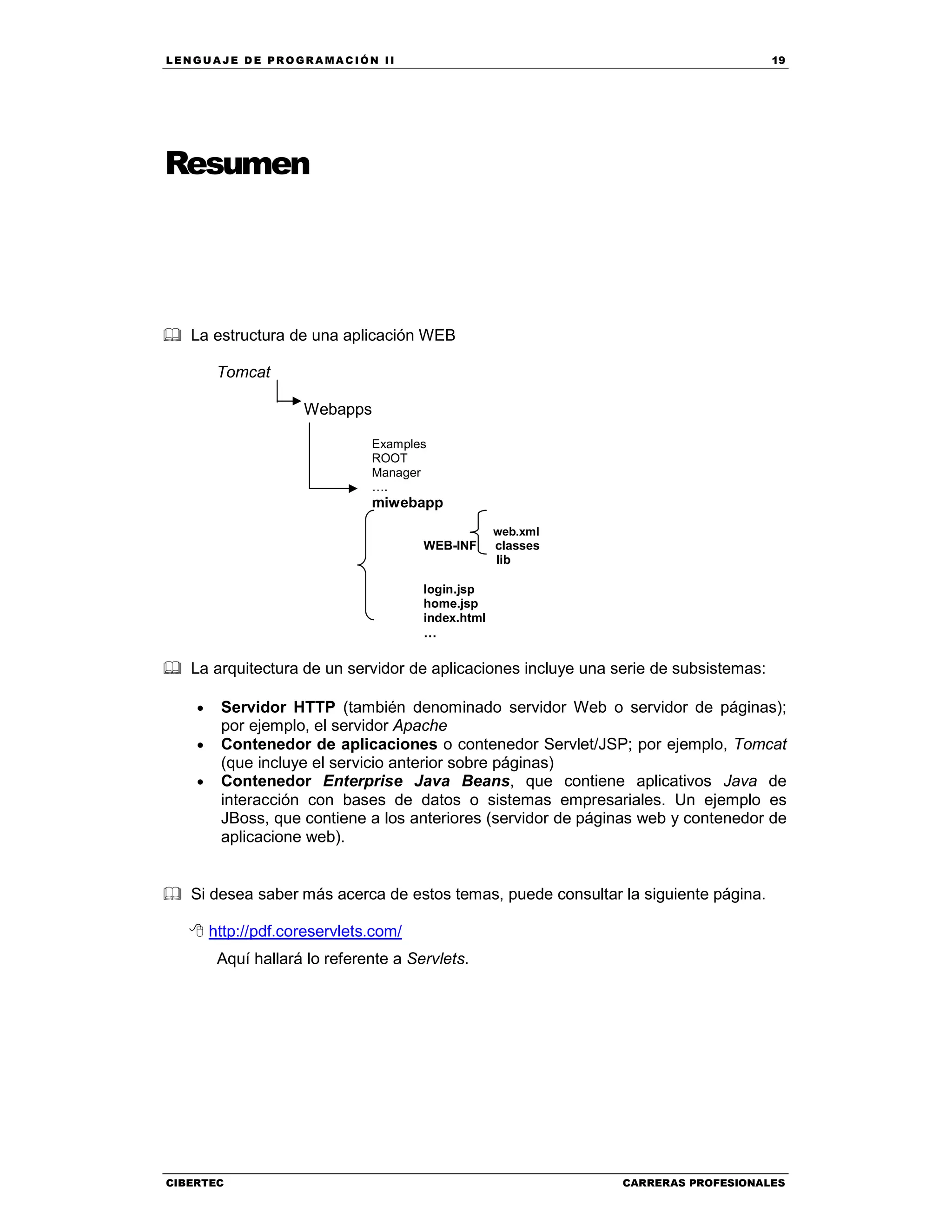 LEN GU A JE D E PR O GR A MA C IÓN II 19
CIBERTEC CARRERAS PROFESIONALES
Resumen
La estructura de una aplicación WEB
Tomcat
Webapps
Examples
ROOT
Manager
….
miwebapp
web.xml
WEB-INF classes
lib
login.jsp
home.jsp
index.html
…
La arquitectura de un servidor de aplicaciones incluye una serie de subsistemas:
• Servidor HTTP (también denominado servidor Web o servidor de páginas);
por ejemplo, el servidor Apache
• Contenedor de aplicaciones o contenedor Servlet/JSP; por ejemplo, Tomcat
(que incluye el servicio anterior sobre páginas)
• Contenedor Enterprise Java Beans, que contiene aplicativos Java de
interacción con bases de datos o sistemas empresariales. Un ejemplo es
JBoss, que contiene a los anteriores (servidor de páginas web y contenedor de
aplicacione web).
Si desea saber más acerca de estos temas, puede consultar la siguiente página.
http://pdf.coreservlets.com/
Aquí hallará lo referente a Servlets.
 
