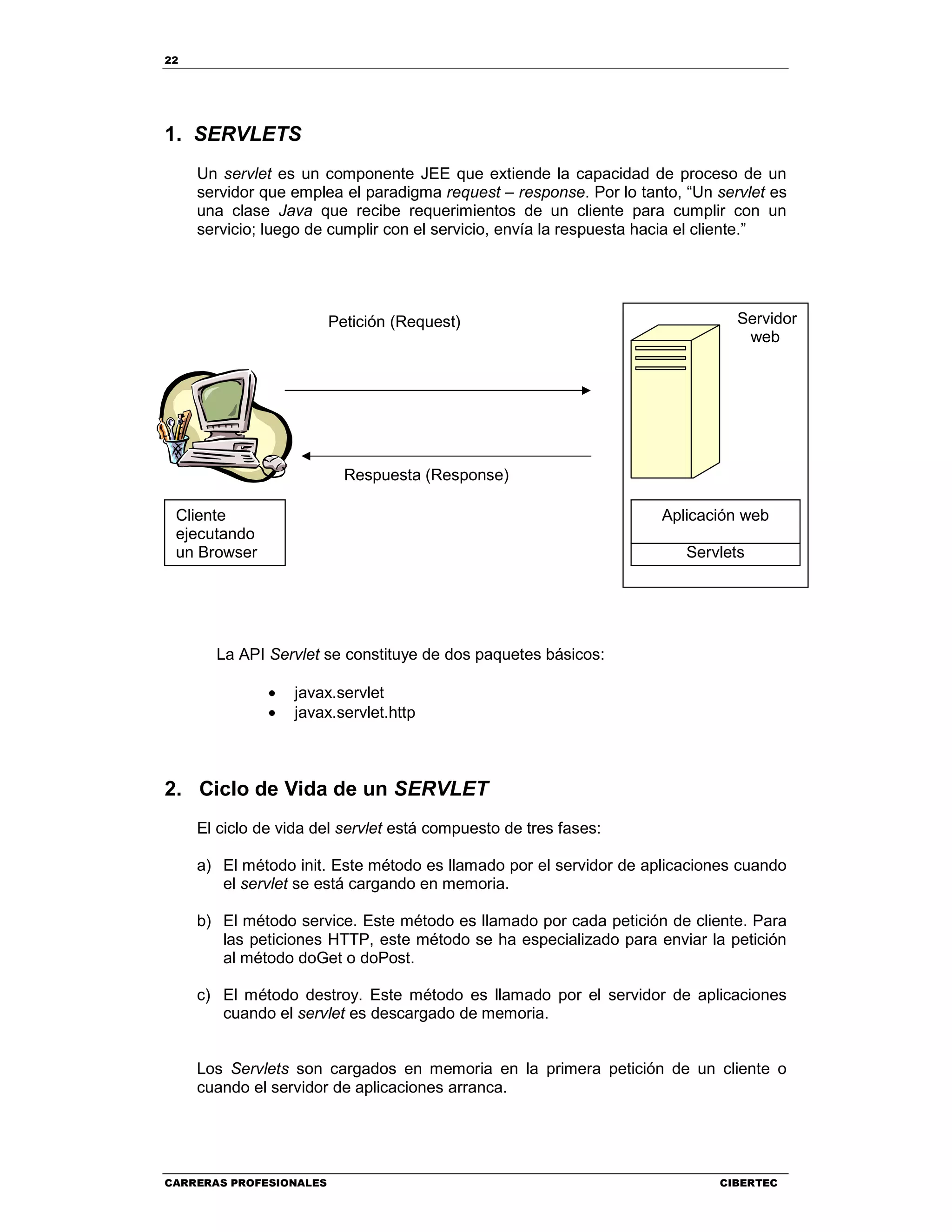 22
CARRERAS PROFESIONALES CIBERTEC
1. SERVLETS
Un servlet es un componente JEE que extiende la capacidad de proceso de un
servidor que emplea el paradigma request – response. Por lo tanto, “Un servlet es
una clase Java que recibe requerimientos de un cliente para cumplir con un
servicio; luego de cumplir con el servicio, envía la respuesta hacia el cliente.”
La API Servlet se constituye de dos paquetes básicos:
• javax.servlet
• javax.servlet.http
2. Ciclo de Vida de un SERVLET
El ciclo de vida del servlet está compuesto de tres fases:
a) El método init. Este método es llamado por el servidor de aplicaciones cuando
el servlet se está cargando en memoria.
b) El método service. Este método es llamado por cada petición de cliente. Para
las peticiones HTTP, este método se ha especializado para enviar la petición
al método doGet o doPost.
c) El método destroy. Este método es llamado por el servidor de aplicaciones
cuando el servlet es descargado de memoria.
Los Servlets son cargados en memoria en la primera petición de un cliente o
cuando el servidor de aplicaciones arranca.
Servidor
web
Aplicación web
Servlets
Cliente
ejecutando
un Browser
Petición (Request)
Respuesta (Response)
 