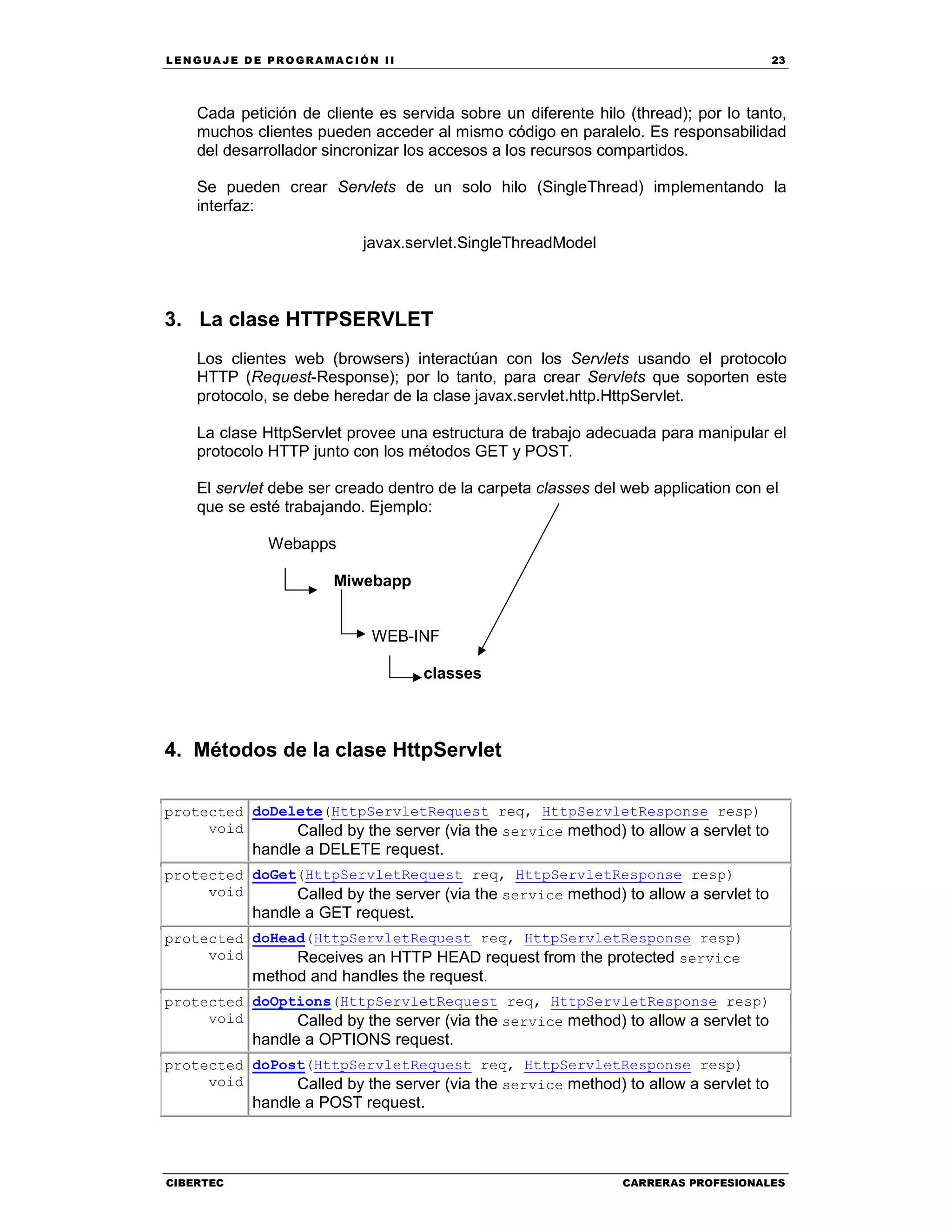 LEN GU A JE D E PR O GR A MA C IÓN II 23
CIBERTEC CARRERAS PROFESIONALES
Cada petición de cliente es servida sobre un diferente hilo (thread); por lo tanto,
muchos clientes pueden acceder al mismo código en paralelo. Es responsabilidad
del desarrollador sincronizar los accesos a los recursos compartidos.
Se pueden crear Servlets de un solo hilo (SingleThread) implementando la
interfaz:
javax.servlet.SingleThreadModel
3. La clase HTTPSERVLET
Los clientes web (browsers) interactúan con los Servlets usando el protocolo
HTTP (Request-Response); por lo tanto, para crear Servlets que soporten este
protocolo, se debe heredar de la clase javax.servlet.http.HttpServlet.
La clase HttpServlet provee una estructura de trabajo adecuada para manipular el
protocolo HTTP junto con los métodos GET y POST.
El servlet debe ser creado dentro de la carpeta classes del web application con el
que se esté trabajando. Ejemplo:
Webapps
Miwebapp
WEB-INF
classes
4. Métodos de la clase HttpServlet
protected
void
doDelete(HttpServletRequest req, HttpServletResponse resp)
Called by the server (via the service method) to allow a servlet to
handle a DELETE request.
protected
void
doGet(HttpServletRequest req, HttpServletResponse resp)
Called by the server (via the service method) to allow a servlet to
handle a GET request.
protected
void
doHead(HttpServletRequest req, HttpServletResponse resp)
Receives an HTTP HEAD request from the protected service
method and handles the request.
protected
void
doOptions(HttpServletRequest req, HttpServletResponse resp)
Called by the server (via the service method) to allow a servlet to
handle a OPTIONS request.
protected
void
doPost(HttpServletRequest req, HttpServletResponse resp)
Called by the server (via the service method) to allow a servlet to
handle a POST request.
 