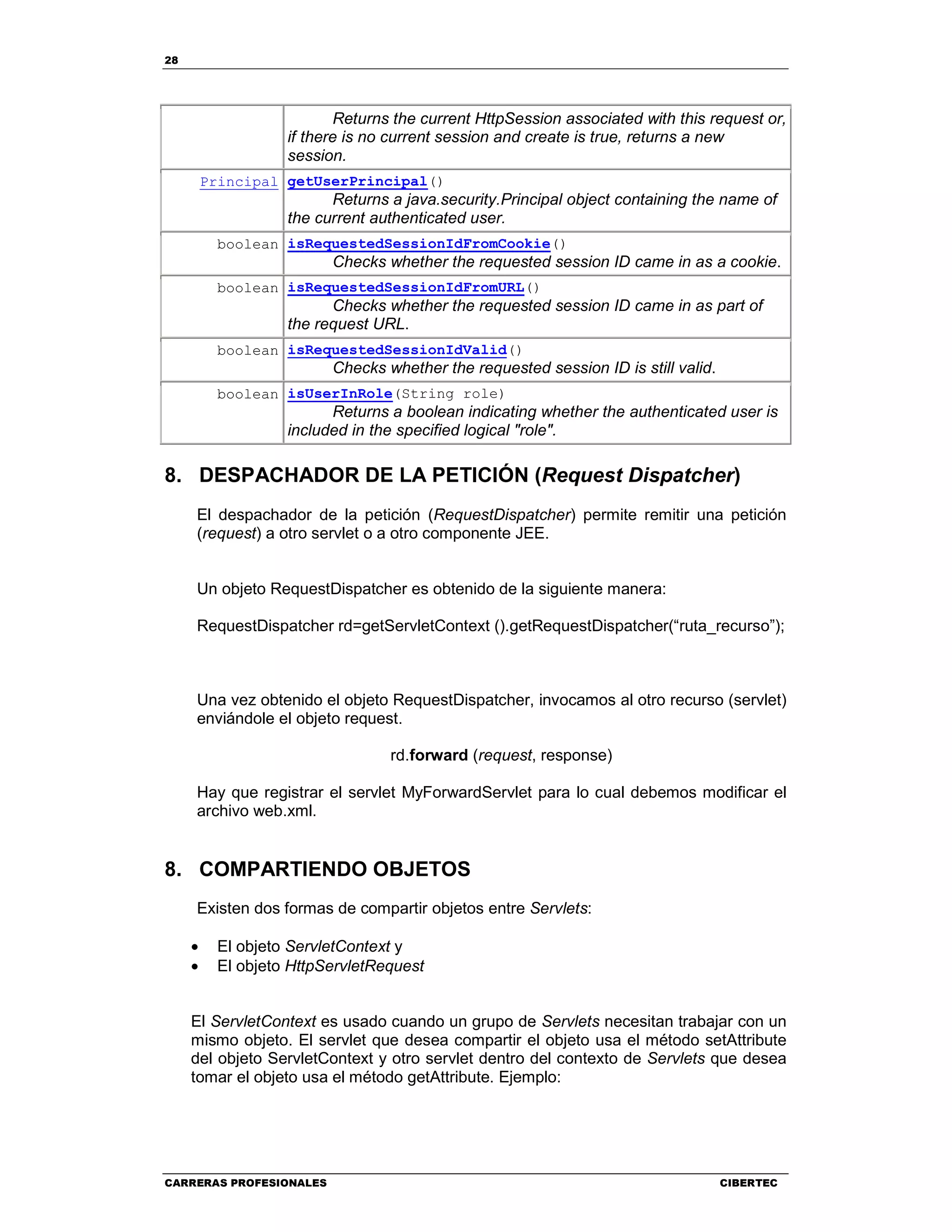 28
CARRERAS PROFESIONALES CIBERTEC
Returns the current HttpSession associated with this request or,
if there is no current session and create is true, returns a new
session.
Principal getUserPrincipal()
Returns a java.security.Principal object containing the name of
the current authenticated user.
boolean isRequestedSessionIdFromCookie()
Checks whether the requested session ID came in as a cookie.
boolean isRequestedSessionIdFromURL()
Checks whether the requested session ID came in as part of
the request URL.
boolean isRequestedSessionIdValid()
Checks whether the requested session ID is still valid.
boolean isUserInRole(String role)
Returns a boolean indicating whether the authenticated user is
included in the specified logical "role".
8. DESPACHADOR DE LA PETICIÓN (Request Dispatcher)
El despachador de la petición (RequestDispatcher) permite remitir una petición
(request) a otro servlet o a otro componente JEE.
Un objeto RequestDispatcher es obtenido de la siguiente manera:
RequestDispatcher rd=getServletContext ().getRequestDispatcher(“ruta_recurso”);
Una vez obtenido el objeto RequestDispatcher, invocamos al otro recurso (servlet)
enviándole el objeto request.
rd.forward (request, response)
Hay que registrar el servlet MyForwardServlet para lo cual debemos modificar el
archivo web.xml.
8. COMPARTIENDO OBJETOS
Existen dos formas de compartir objetos entre Servlets:
• El objeto ServletContext y
• El objeto HttpServletRequest
El ServletContext es usado cuando un grupo de Servlets necesitan trabajar con un
mismo objeto. El servlet que desea compartir el objeto usa el método setAttribute
del objeto ServletContext y otro servlet dentro del contexto de Servlets que desea
tomar el objeto usa el método getAttribute. Ejemplo:
 