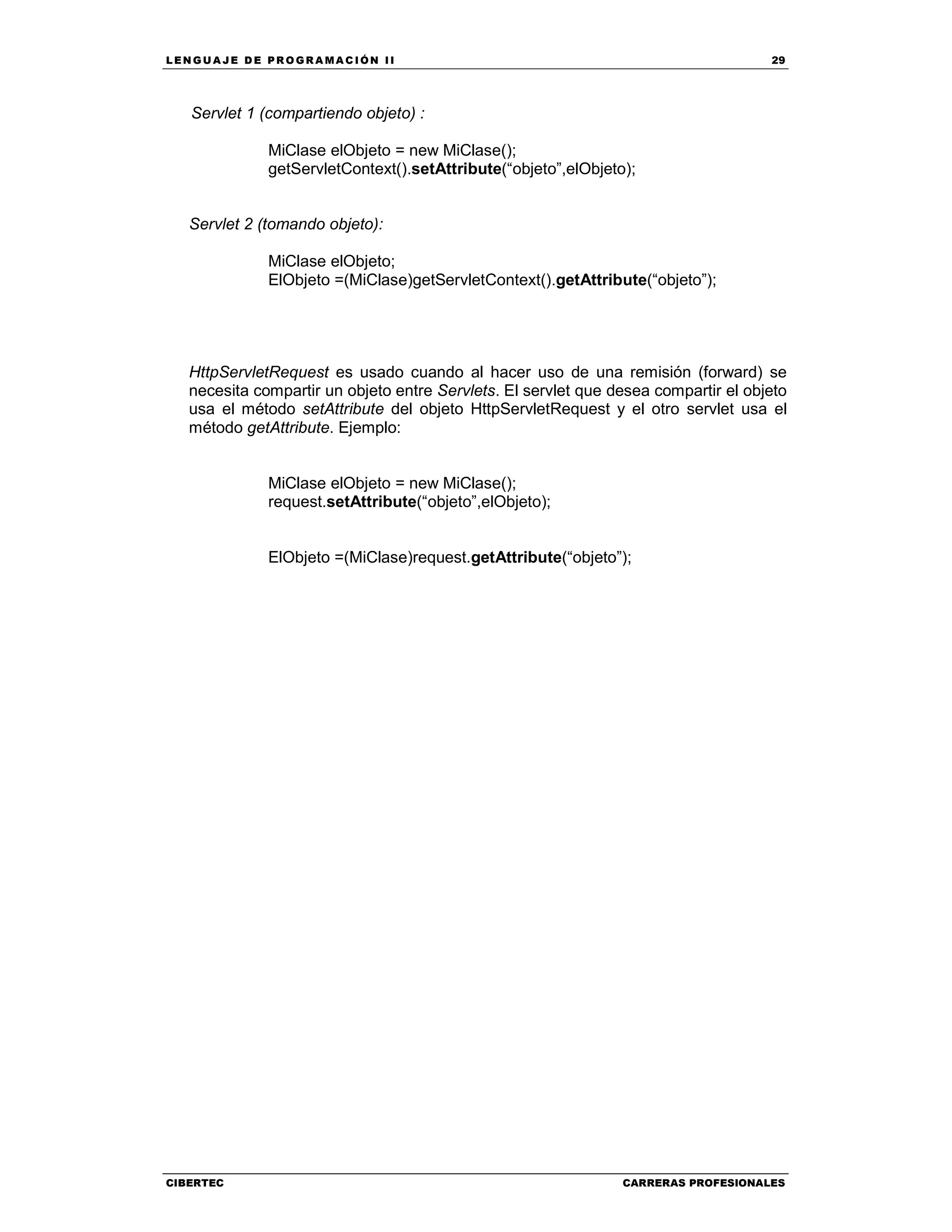 LEN GU A JE D E PR O GR A MA C IÓN II 29
CIBERTEC CARRERAS PROFESIONALES
Servlet 1 (compartiendo objeto) :
MiClase elObjeto = new MiClase();
getServletContext().setAttribute(“objeto”,elObjeto);
Servlet 2 (tomando objeto):
MiClase elObjeto;
ElObjeto =(MiClase)getServletContext().getAttribute(“objeto”);
HttpServletRequest es usado cuando al hacer uso de una remisión (forward) se
necesita compartir un objeto entre Servlets. El servlet que desea compartir el objeto
usa el método setAttribute del objeto HttpServletRequest y el otro servlet usa el
método getAttribute. Ejemplo:
MiClase elObjeto = new MiClase();
request.setAttribute(“objeto”,elObjeto);
ElObjeto =(MiClase)request.getAttribute(“objeto”);
 