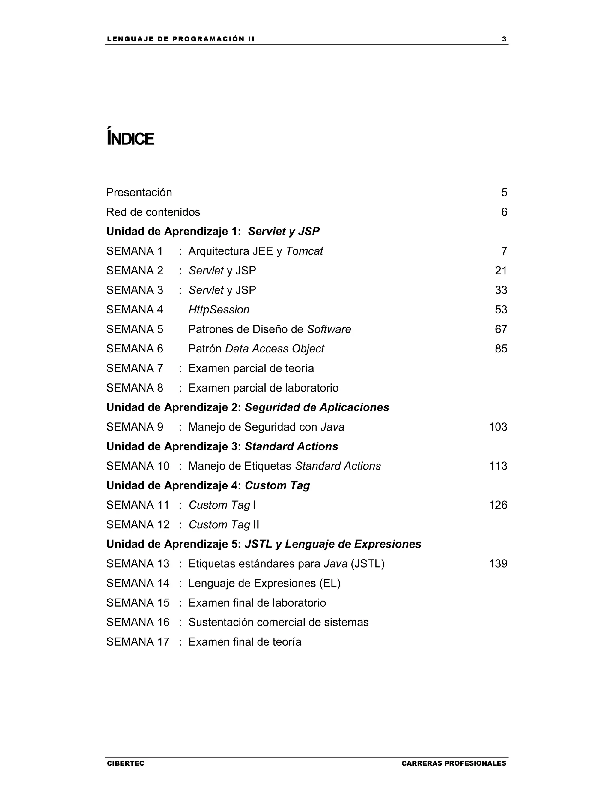 LEN GU A JE D E PR O GR A MA C IÓN II 3
CIBERTEC CARRERAS PROFESIONALES
ÍNDICE
Presentación 5
Red de contenidos 6
Unidad de Aprendizaje 1: Serviet y JSP
SEMANA 1 : Arquitectura JEE y Tomcat 7
SEMANA 2 : Servlet y JSP 21
SEMANA 3 : Servlet y JSP 33
SEMANA 4 HttpSession 53
SEMANA 5 Patrones de Diseño de Software 67
SEMANA 6 Patrón Data Access Object 85
SEMANA 7 : Examen parcial de teoría
SEMANA 8 : Examen parcial de laboratorio
Unidad de Aprendizaje 2: Seguridad de Aplicaciones
SEMANA 9 : Manejo de Seguridad con Java 103
Unidad de Aprendizaje 3: Standard Actions
SEMANA 10 : Manejo de Etiquetas Standard Actions 113
Unidad de Aprendizaje 4: Custom Tag
SEMANA 11 : Custom Tag I 126
SEMANA 12 : Custom Tag II
Unidad de Aprendizaje 5: JSTL y Lenguaje de Expresiones
SEMANA 13 : Etiquetas estándares para Java (JSTL) 139
SEMANA 14 : Lenguaje de Expresiones (EL)
SEMANA 15 : Examen final de laboratorio
SEMANA 16 : Sustentación comercial de sistemas
SEMANA 17 : Examen final de teoría
 
