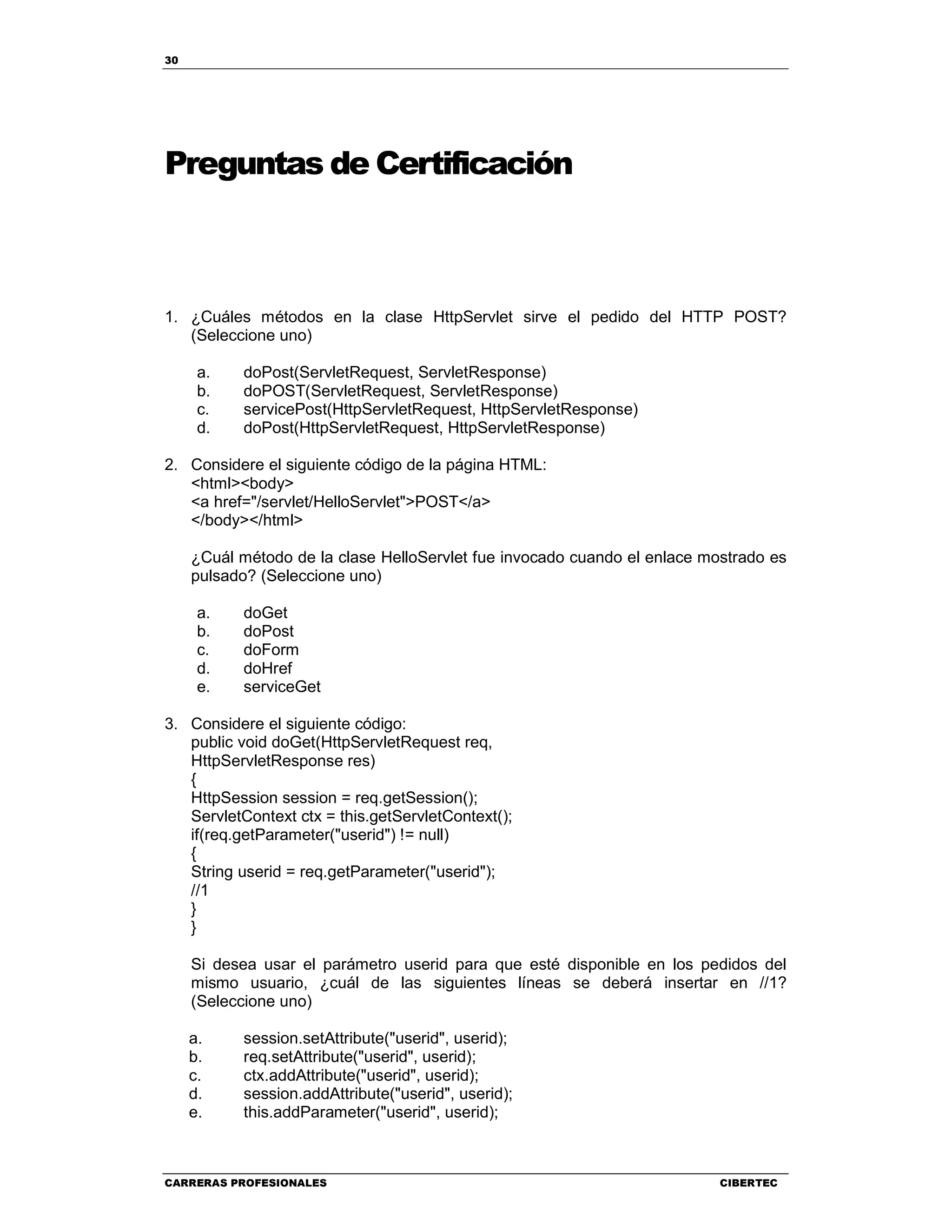 30
CARRERAS PROFESIONALES CIBERTEC
Preguntas de Certificación
1. ¿Cuáles métodos en la clase HttpServlet sirve el pedido del HTTP POST?
(Seleccione uno)
a. doPost(ServletRequest, ServletResponse)
b. doPOST(ServletRequest, ServletResponse)
c. servicePost(HttpServletRequest, HttpServletResponse)
d. doPost(HttpServletRequest, HttpServletResponse)
2. Considere el siguiente código de la página HTML:
<html><body>
<a href="/servlet/HelloServlet">POST</a>
</body></html>
¿Cuál método de la clase HelloServlet fue invocado cuando el enlace mostrado es
pulsado? (Seleccione uno)
a. doGet
b. doPost
c. doForm
d. doHref
e. serviceGet
3. Considere el siguiente código:
public void doGet(HttpServletRequest req,
HttpServletResponse res)
{
HttpSession session = req.getSession();
ServletContext ctx = this.getServletContext();
if(req.getParameter("userid") != null)
{
String userid = req.getParameter("userid");
//1
}
}
Si desea usar el parámetro userid para que esté disponible en los pedidos del
mismo usuario, ¿cuál de las siguientes líneas se deberá insertar en //1?
(Seleccione uno)
a. session.setAttribute("userid", userid);
b. req.setAttribute("userid", userid);
c. ctx.addAttribute("userid", userid);
d. session.addAttribute("userid", userid);
e. this.addParameter("userid", userid);
 