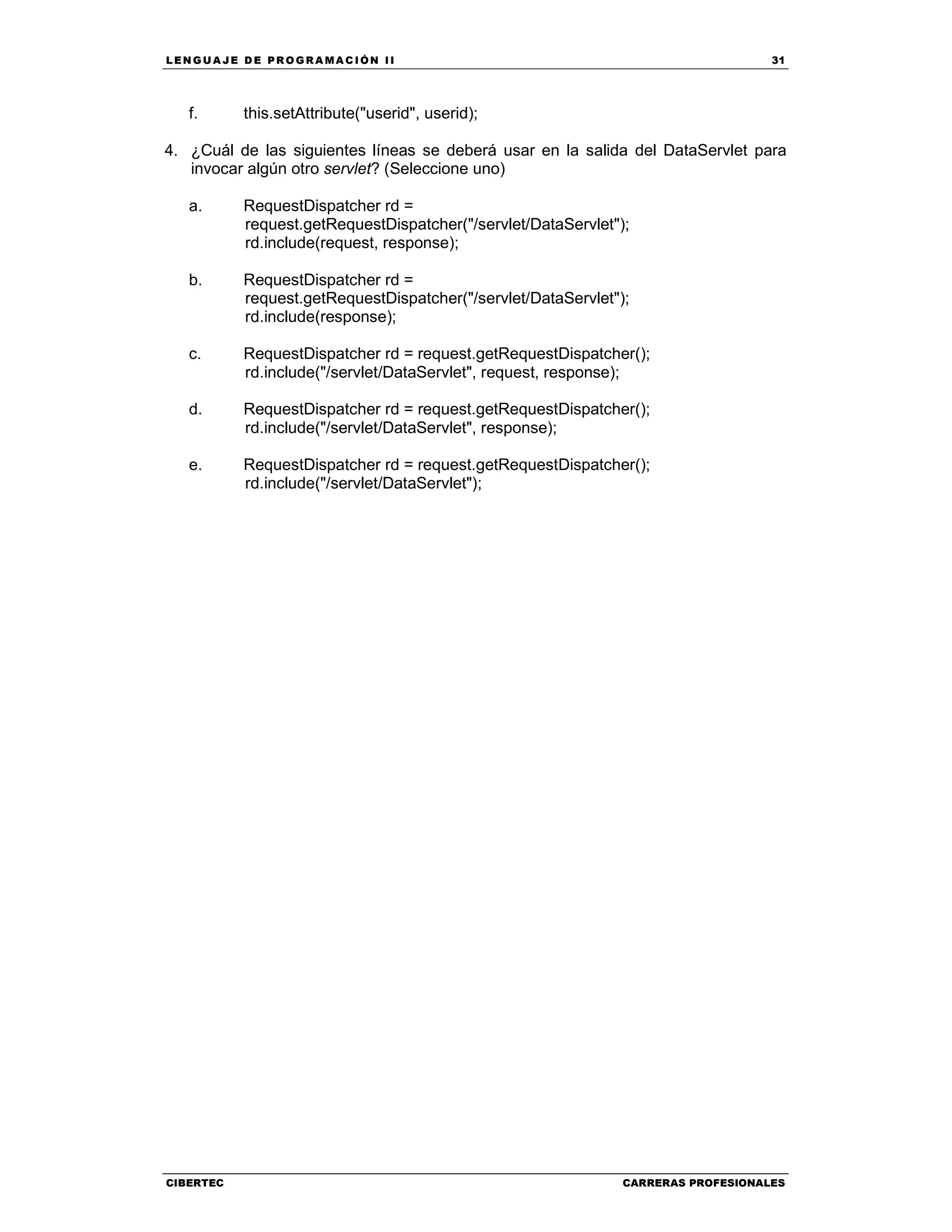 LEN GU A JE D E PR O GR A MA C IÓN II 31
CIBERTEC CARRERAS PROFESIONALES
f. this.setAttribute("userid", userid);
4. ¿Cuál de las siguientes líneas se deberá usar en la salida del DataServlet para
invocar algún otro servlet? (Seleccione uno)
a. RequestDispatcher rd =
request.getRequestDispatcher("/servlet/DataServlet");
rd.include(request, response);
b. RequestDispatcher rd =
request.getRequestDispatcher("/servlet/DataServlet");
rd.include(response);
c. RequestDispatcher rd = request.getRequestDispatcher();
rd.include("/servlet/DataServlet", request, response);
d. RequestDispatcher rd = request.getRequestDispatcher();
rd.include("/servlet/DataServlet", response);
e. RequestDispatcher rd = request.getRequestDispatcher();
rd.include("/servlet/DataServlet");
 