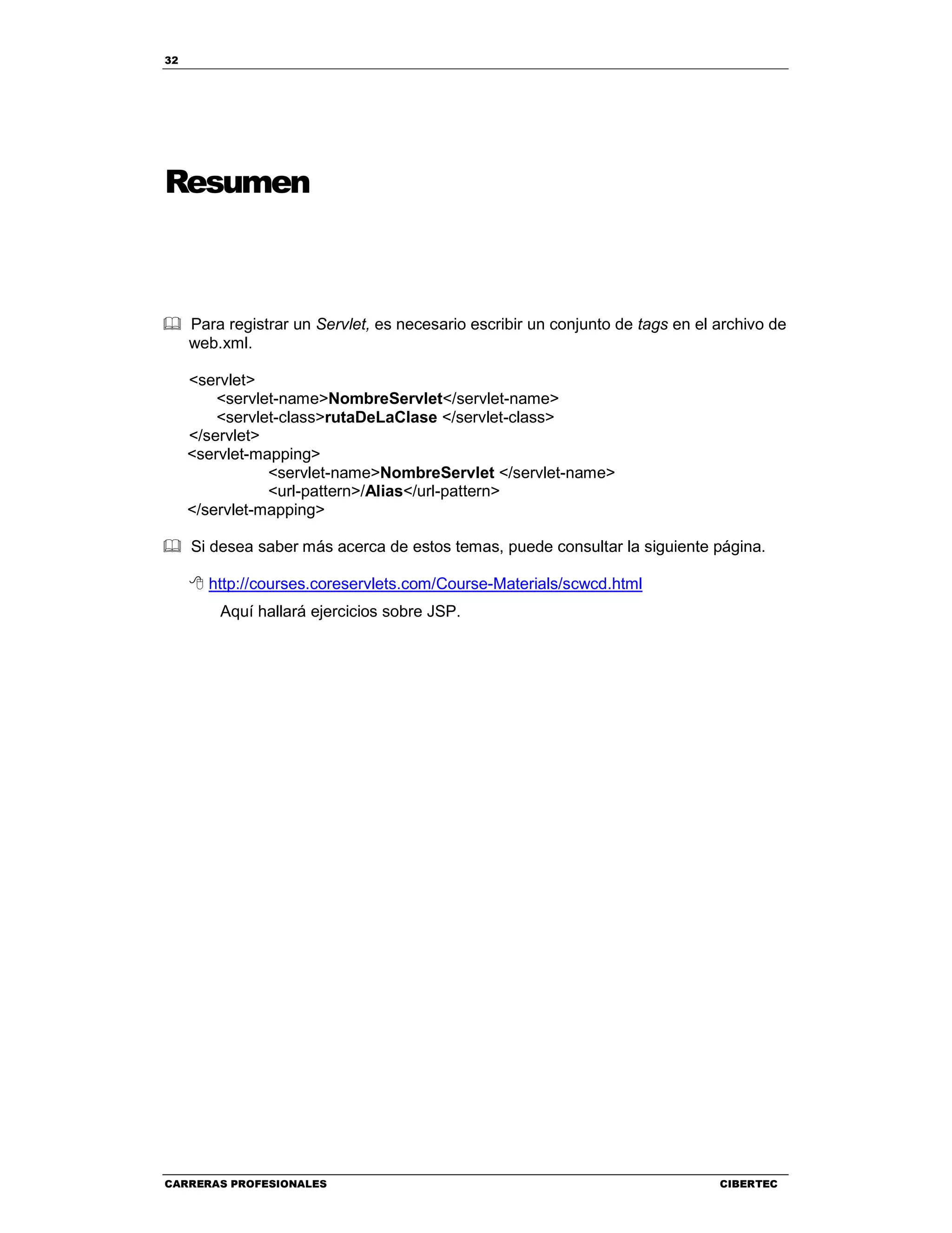 32
CARRERAS PROFESIONALES CIBERTEC
Resumen
Para registrar un Servlet, es necesario escribir un conjunto de tags en el archivo de
web.xml.
<servlet>
<servlet-name>NombreServlet</servlet-name>
<servlet-class>rutaDeLaClase </servlet-class>
</servlet>
<servlet-mapping>
<servlet-name>NombreServlet </servlet-name>
<url-pattern>/Alias</url-pattern>
</servlet-mapping>
Si desea saber más acerca de estos temas, puede consultar la siguiente página.
http://courses.coreservlets.com/Course-Materials/scwcd.html
Aquí hallará ejercicios sobre JSP.
 