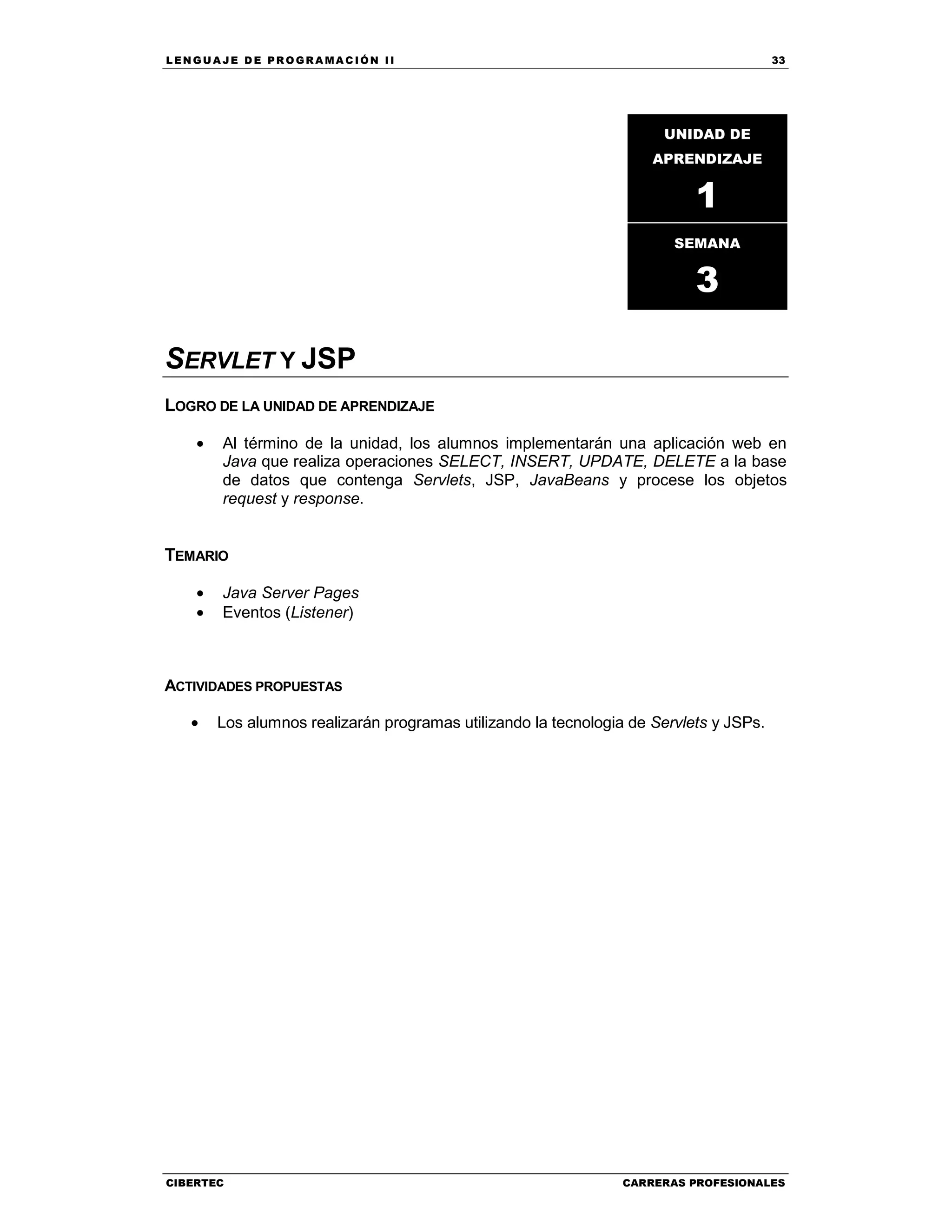 LEN GU A JE D E PR O GR A MA C IÓN II 33
CIBERTEC CARRERAS PROFESIONALES
SERVLET Y JSP
LOGRO DE LA UNIDAD DE APRENDIZAJE
• Al término de la unidad, los alumnos implementarán una aplicación web en
Java que realiza operaciones SELECT, INSERT, UPDATE, DELETE a la base
de datos que contenga Servlets, JSP, JavaBeans y procese los objetos
request y response.
TEMARIO
• Java Server Pages
• Eventos (Listener)
ACTIVIDADES PROPUESTAS
• Los alumnos realizarán programas utilizando la tecnologia de Servlets y JSPs.
UNIDAD DE
APRENDIZAJE
1
SEMANA
3
 