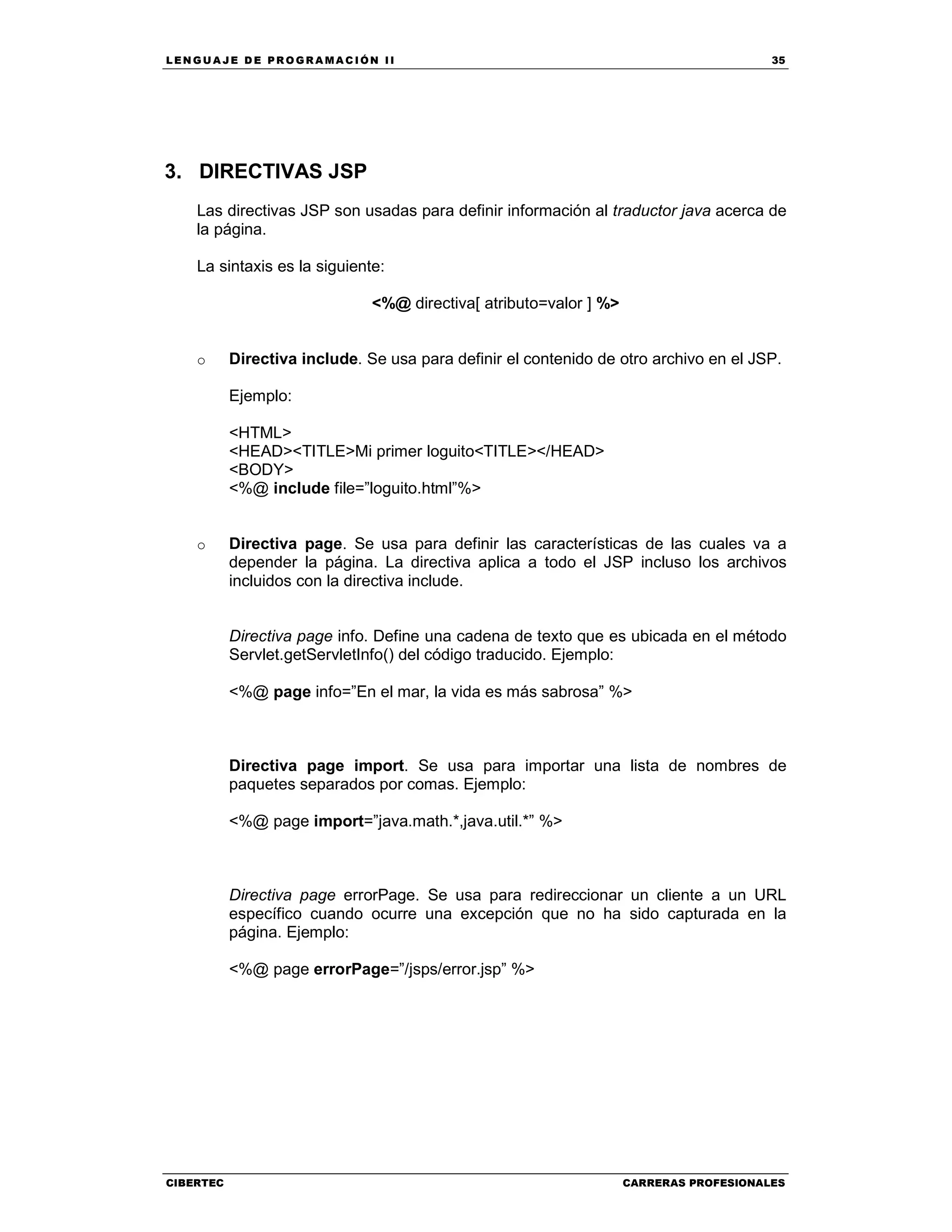 LEN GU A JE D E PR O GR A MA C IÓN II 35
CIBERTEC CARRERAS PROFESIONALES
3. DIRECTIVAS JSP
Las directivas JSP son usadas para definir información al traductor java acerca de
la página.
La sintaxis es la siguiente:
<%@ directiva[ atributo=valor ] %>
o Directiva include. Se usa para definir el contenido de otro archivo en el JSP.
Ejemplo:
<HTML>
<HEAD><TITLE>Mi primer loguito<TITLE></HEAD>
<BODY>
<%@ include file=”loguito.html”%>
o Directiva page. Se usa para definir las características de las cuales va a
depender la página. La directiva aplica a todo el JSP incluso los archivos
incluidos con la directiva include.
Directiva page info. Define una cadena de texto que es ubicada en el método
Servlet.getServletInfo() del código traducido. Ejemplo:
<%@ page info=”En el mar, la vida es más sabrosa” %>
Directiva page import. Se usa para importar una lista de nombres de
paquetes separados por comas. Ejemplo:
<%@ page import=”java.math.*,java.util.*” %>
Directiva page errorPage. Se usa para redireccionar un cliente a un URL
específico cuando ocurre una excepción que no ha sido capturada en la
página. Ejemplo:
<%@ page errorPage=”/jsps/error.jsp” %>
 