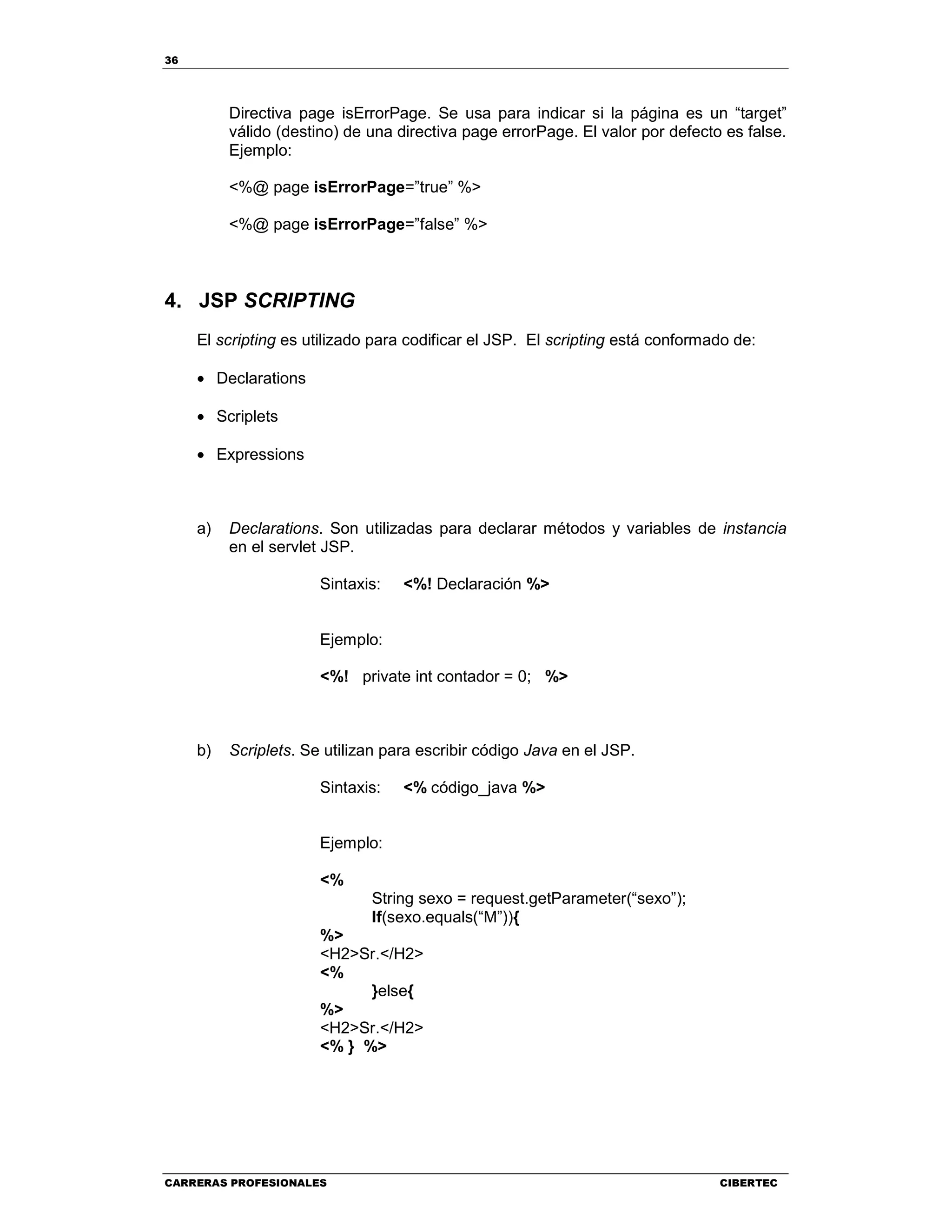 36
CARRERAS PROFESIONALES CIBERTEC
Directiva page isErrorPage. Se usa para indicar si la página es un “target”
válido (destino) de una directiva page errorPage. El valor por defecto es false.
Ejemplo:
<%@ page isErrorPage=”true” %>
<%@ page isErrorPage=”false” %>
4. JSP SCRIPTING
El scripting es utilizado para codificar el JSP. El scripting está conformado de:
• Declarations
• Scriplets
• Expressions
a) Declarations. Son utilizadas para declarar métodos y variables de instancia
en el servlet JSP.
Sintaxis: <%! Declaración %>
Ejemplo:
<%! private int contador = 0; %>
b) Scriplets. Se utilizan para escribir código Java en el JSP.
Sintaxis: <% código_java %>
Ejemplo:
<%
String sexo = request.getParameter(“sexo”);
If(sexo.equals(“M”)){
%>
<H2>Sr.</H2>
<%
}else{
%>
<H2>Sr.</H2>
<% } %>
 