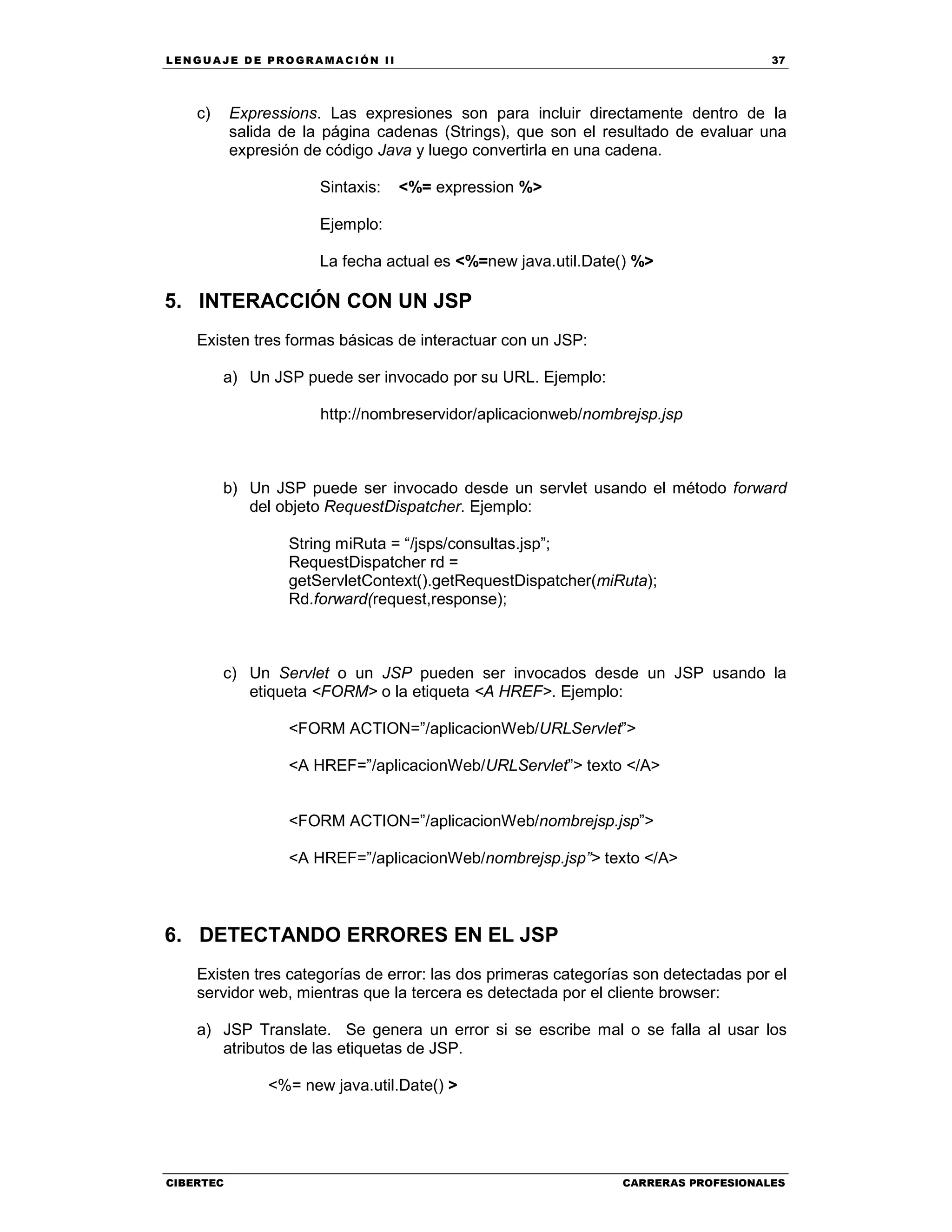 LEN GU A JE D E PR O GR A MA C IÓN II 37
CIBERTEC CARRERAS PROFESIONALES
c) Expressions. Las expresiones son para incluir directamente dentro de la
salida de la página cadenas (Strings), que son el resultado de evaluar una
expresión de código Java y luego convertirla en una cadena.
Sintaxis: <%= expression %>
Ejemplo:
La fecha actual es <%=new java.util.Date() %>
5. INTERACCIÓN CON UN JSP
Existen tres formas básicas de interactuar con un JSP:
a) Un JSP puede ser invocado por su URL. Ejemplo:
http://nombreservidor/aplicacionweb/nombrejsp.jsp
b) Un JSP puede ser invocado desde un servlet usando el método forward
del objeto RequestDispatcher. Ejemplo:
String miRuta = “/jsps/consultas.jsp”;
RequestDispatcher rd =
getServletContext().getRequestDispatcher(miRuta);
Rd.forward(request,response);
c) Un Servlet o un JSP pueden ser invocados desde un JSP usando la
etiqueta <FORM> o la etiqueta <A HREF>. Ejemplo:
<FORM ACTION=”/aplicacionWeb/URLServlet”>
<A HREF=”/aplicacionWeb/URLServlet”> texto </A>
<FORM ACTION=”/aplicacionWeb/nombrejsp.jsp”>
<A HREF=”/aplicacionWeb/nombrejsp.jsp”> texto </A>
6. DETECTANDO ERRORES EN EL JSP
Existen tres categorías de error: las dos primeras categorías son detectadas por el
servidor web, mientras que la tercera es detectada por el cliente browser:
a) JSP Translate. Se genera un error si se escribe mal o se falla al usar los
atributos de las etiquetas de JSP.
<%= new java.util.Date() >
 