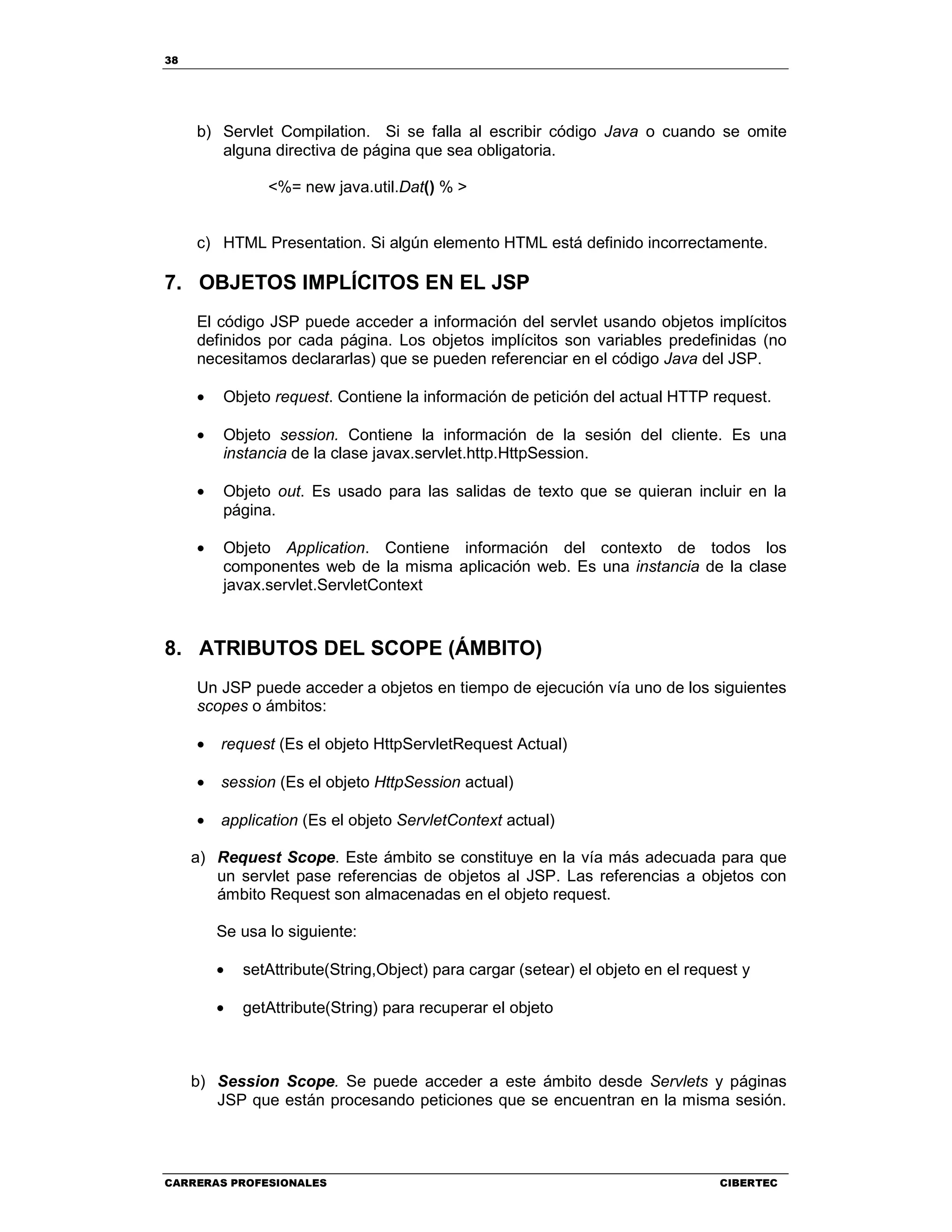 38
CARRERAS PROFESIONALES CIBERTEC
b) Servlet Compilation. Si se falla al escribir código Java o cuando se omite
alguna directiva de página que sea obligatoria.
<%= new java.util.Dat() % >
c) HTML Presentation. Si algún elemento HTML está definido incorrectamente.
7. OBJETOS IMPLÍCITOS EN EL JSP
El código JSP puede acceder a información del servlet usando objetos implícitos
definidos por cada página. Los objetos implícitos son variables predefinidas (no
necesitamos declararlas) que se pueden referenciar en el código Java del JSP.
• Objeto request. Contiene la información de petición del actual HTTP request.
• Objeto session. Contiene la información de la sesión del cliente. Es una
instancia de la clase javax.servlet.http.HttpSession.
• Objeto out. Es usado para las salidas de texto que se quieran incluir en la
página.
• Objeto Application. Contiene información del contexto de todos los
componentes web de la misma aplicación web. Es una instancia de la clase
javax.servlet.ServletContext
8. ATRIBUTOS DEL SCOPE (ÁMBITO)
Un JSP puede acceder a objetos en tiempo de ejecución vía uno de los siguientes
scopes o ámbitos:
• request (Es el objeto HttpServletRequest Actual)
• session (Es el objeto HttpSession actual)
• application (Es el objeto ServletContext actual)
a) Request Scope. Este ámbito se constituye en la vía más adecuada para que
un servlet pase referencias de objetos al JSP. Las referencias a objetos con
ámbito Request son almacenadas en el objeto request.
Se usa lo siguiente:
• setAttribute(String,Object) para cargar (setear) el objeto en el request y
• getAttribute(String) para recuperar el objeto
b) Session Scope. Se puede acceder a este ámbito desde Servlets y páginas
JSP que están procesando peticiones que se encuentran en la misma sesión.
 