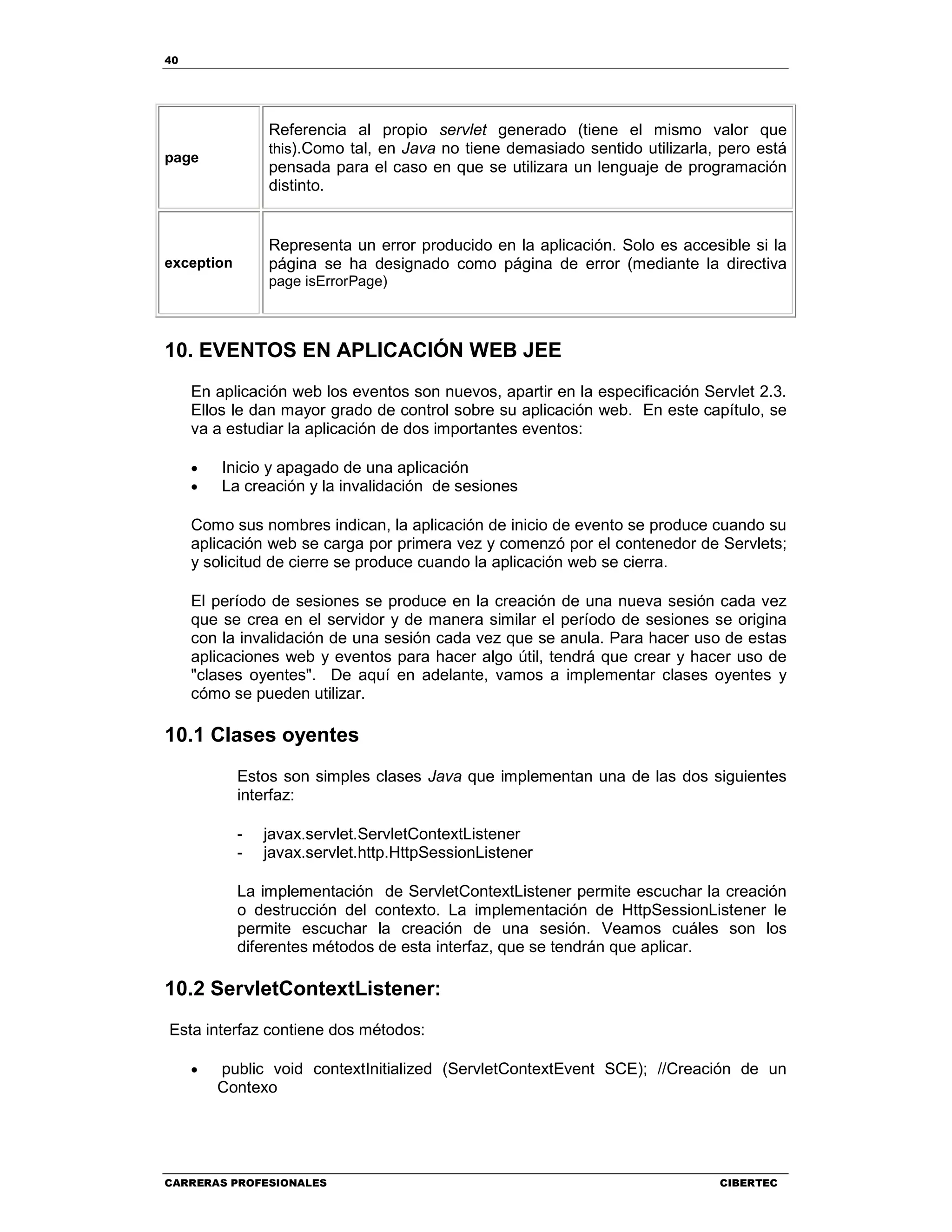 40
CARRERAS PROFESIONALES CIBERTEC
page
Referencia al propio servlet generado (tiene el mismo valor que
this).Como tal, en Java no tiene demasiado sentido utilizarla, pero está
pensada para el caso en que se utilizara un lenguaje de programación
distinto.
exception
Representa un error producido en la aplicación. Solo es accesible si la
página se ha designado como página de error (mediante la directiva
page isErrorPage)
10. EVENTOS EN APLICACIÓN WEB JEE
En aplicación web los eventos son nuevos, apartir en la especificación Servlet 2.3.
Ellos le dan mayor grado de control sobre su aplicación web. En este capítulo, se
va a estudiar la aplicación de dos importantes eventos:
• Inicio y apagado de una aplicación
• La creación y la invalidación de sesiones
Como sus nombres indican, la aplicación de inicio de evento se produce cuando su
aplicación web se carga por primera vez y comenzó por el contenedor de Servlets;
y solicitud de cierre se produce cuando la aplicación web se cierra.
El período de sesiones se produce en la creación de una nueva sesión cada vez
que se crea en el servidor y de manera similar el período de sesiones se origina
con la invalidación de una sesión cada vez que se anula. Para hacer uso de estas
aplicaciones web y eventos para hacer algo útil, tendrá que crear y hacer uso de
"clases oyentes". De aquí en adelante, vamos a implementar clases oyentes y
cómo se pueden utilizar.
10.1 Clases oyentes
Estos son simples clases Java que implementan una de las dos siguientes
interfaz:
- javax.servlet.ServletContextListener
- javax.servlet.http.HttpSessionListener
La implementación de ServletContextListener permite escuchar la creación
o destrucción del contexto. La implementación de HttpSessionListener le
permite escuchar la creación de una sesión. Veamos cuáles son los
diferentes métodos de esta interfaz, que se tendrán que aplicar.
10.2 ServletContextListener:
Esta interfaz contiene dos métodos:
• public void contextInitialized (ServletContextEvent SCE); //Creación de un
Contexo
 