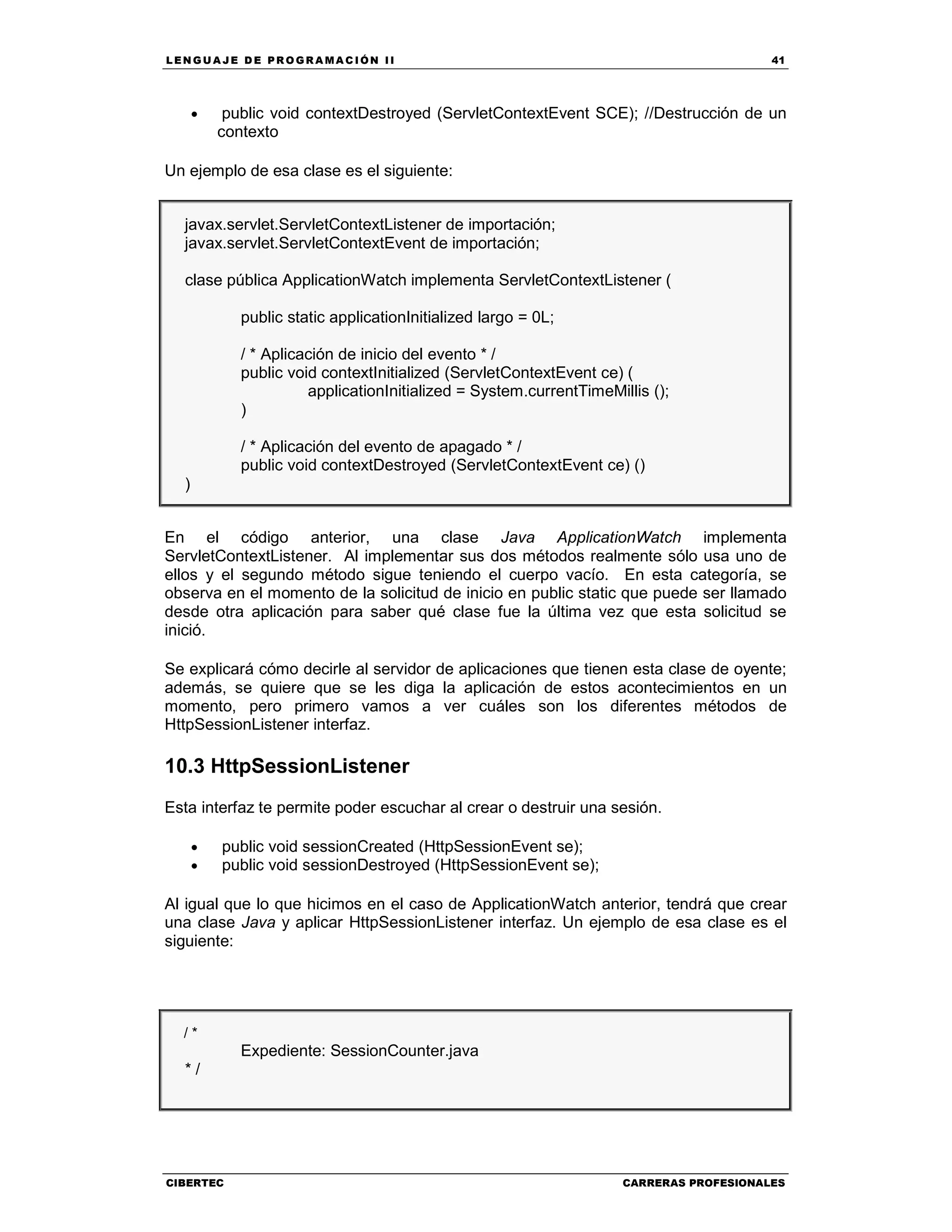 LEN GU A JE D E PR O GR A MA C IÓN II 41
CIBERTEC CARRERAS PROFESIONALES
• public void contextDestroyed (ServletContextEvent SCE); //Destrucción de un
contexto
Un ejemplo de esa clase es el siguiente:
javax.servlet.ServletContextListener de importación;
javax.servlet.ServletContextEvent de importación;
clase pública ApplicationWatch implementa ServletContextListener (
public static applicationInitialized largo = 0L;
/ * Aplicación de inicio del evento * /
public void contextInitialized (ServletContextEvent ce) (
applicationInitialized = System.currentTimeMillis ();
)
/ * Aplicación del evento de apagado * /
public void contextDestroyed (ServletContextEvent ce) ()
)
En el código anterior, una clase Java ApplicationWatch implementa
ServletContextListener. Al implementar sus dos métodos realmente sólo usa uno de
ellos y el segundo método sigue teniendo el cuerpo vacío. En esta categoría, se
observa en el momento de la solicitud de inicio en public static que puede ser llamado
desde otra aplicación para saber qué clase fue la última vez que esta solicitud se
inició.
Se explicará cómo decirle al servidor de aplicaciones que tienen esta clase de oyente;
además, se quiere que se les diga la aplicación de estos acontecimientos en un
momento, pero primero vamos a ver cuáles son los diferentes métodos de
HttpSessionListener interfaz.
10.3 HttpSessionListener
Esta interfaz te permite poder escuchar al crear o destruir una sesión.
• public void sessionCreated (HttpSessionEvent se);
• public void sessionDestroyed (HttpSessionEvent se);
Al igual que lo que hicimos en el caso de ApplicationWatch anterior, tendrá que crear
una clase Java y aplicar HttpSessionListener interfaz. Un ejemplo de esa clase es el
siguiente:
/ *
Expediente: SessionCounter.java
* /
 