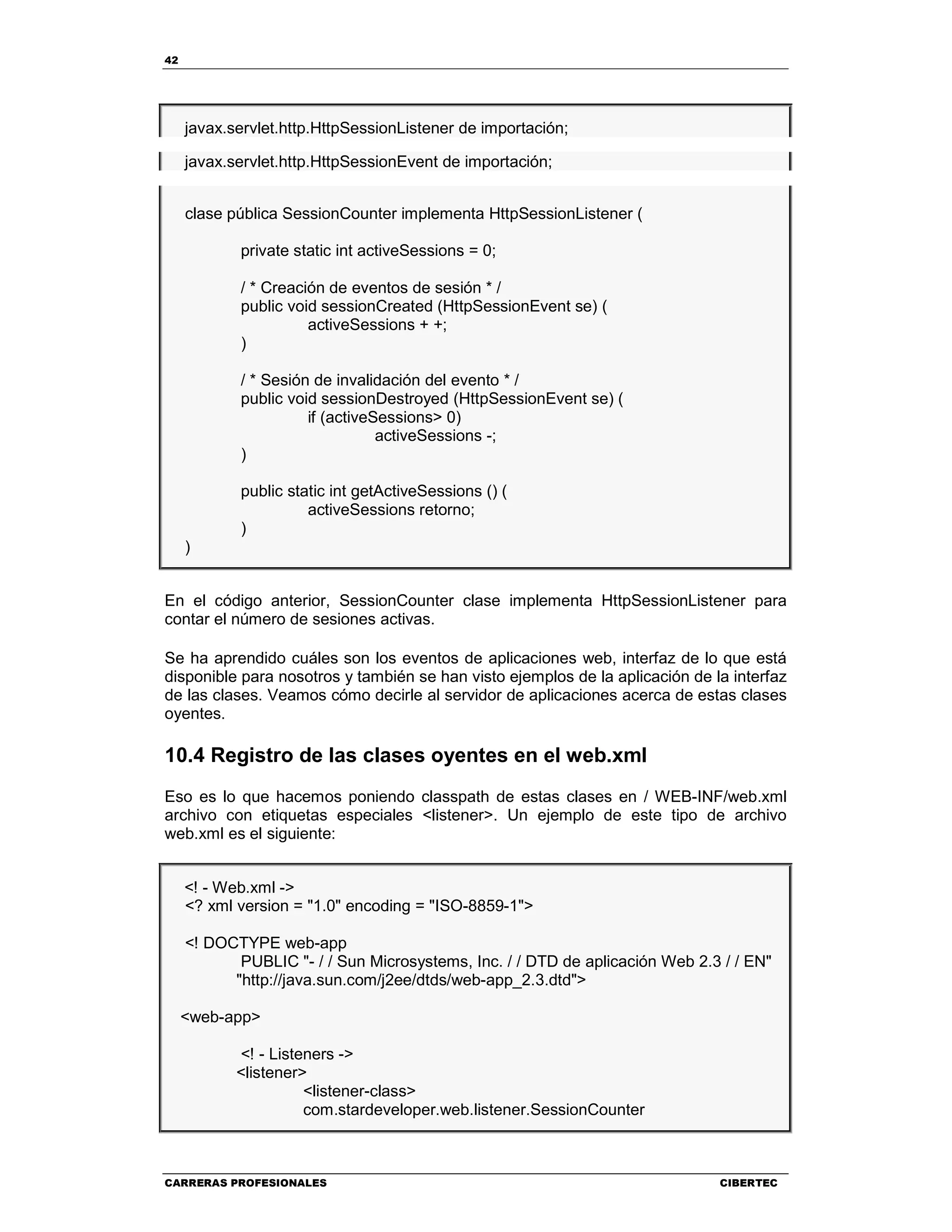 42
CARRERAS PROFESIONALES CIBERTEC
javax.servlet.http.HttpSessionListener de importación;
javax.servlet.http.HttpSessionEvent de importación;
clase pública SessionCounter implementa HttpSessionListener (
private static int activeSessions = 0;
/ * Creación de eventos de sesión * /
public void sessionCreated (HttpSessionEvent se) (
activeSessions + +;
)
/ * Sesión de invalidación del evento * /
public void sessionDestroyed (HttpSessionEvent se) (
if (activeSessions> 0)
activeSessions -;
)
public static int getActiveSessions () (
activeSessions retorno;
)
)
En el código anterior, SessionCounter clase implementa HttpSessionListener para
contar el número de sesiones activas.
Se ha aprendido cuáles son los eventos de aplicaciones web, interfaz de lo que está
disponible para nosotros y también se han visto ejemplos de la aplicación de la interfaz
de las clases. Veamos cómo decirle al servidor de aplicaciones acerca de estas clases
oyentes.
10.4 Registro de las clases oyentes en el web.xml
Eso es lo que hacemos poniendo classpath de estas clases en / WEB-INF/web.xml
archivo con etiquetas especiales <listener>. Un ejemplo de este tipo de archivo
web.xml es el siguiente:
<! - Web.xml ->
<? xml version = "1.0" encoding = "ISO-8859-1">
<! DOCTYPE web-app
PUBLIC "- / / Sun Microsystems, Inc. / / DTD de aplicación Web 2.3 / / EN"
"http://java.sun.com/j2ee/dtds/web-app_2.3.dtd">
<web-app>
<! - Listeners ->
<listener>
<listener-class>
com.stardeveloper.web.listener.SessionCounter
 