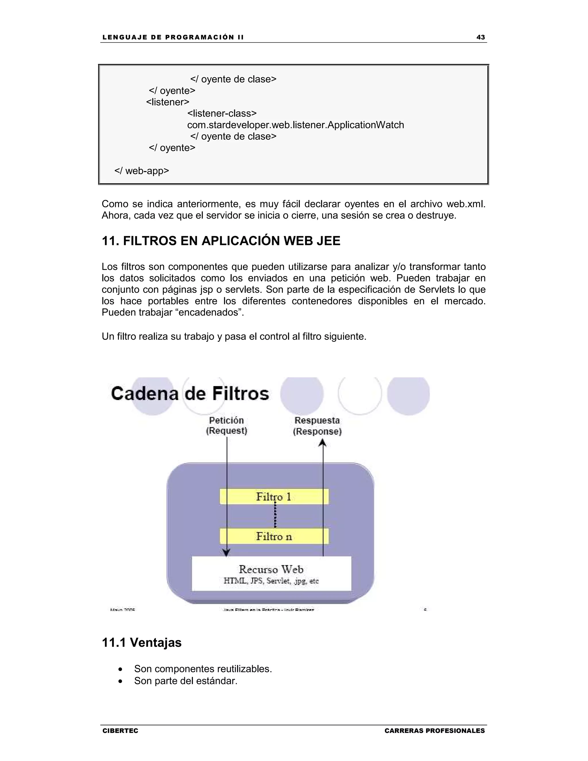 LEN GU A JE D E PR O GR A MA C IÓN II 43
CIBERTEC CARRERAS PROFESIONALES
</ oyente de clase>
</ oyente>
<listener>
<listener-class>
com.stardeveloper.web.listener.ApplicationWatch
</ oyente de clase>
</ oyente>
</ web-app>
Como se indica anteriormente, es muy fácil declarar oyentes en el archivo web.xml.
Ahora, cada vez que el servidor se inicia o cierre, una sesión se crea o destruye.
11. FILTROS EN APLICACIÓN WEB JEE
Los filtros son componentes que pueden utilizarse para analizar y/o transformar tanto
los datos solicitados como los enviados en una petición web. Pueden trabajar en
conjunto con páginas jsp o servlets. Son parte de la especificación de Servlets lo que
los hace portables entre los diferentes contenedores disponibles en el mercado.
Pueden trabajar “encadenados”.
Un filtro realiza su trabajo y pasa el control al filtro siguiente.
11.1 Ventajas
• Son componentes reutilizables.
• Son parte del estándar.
 