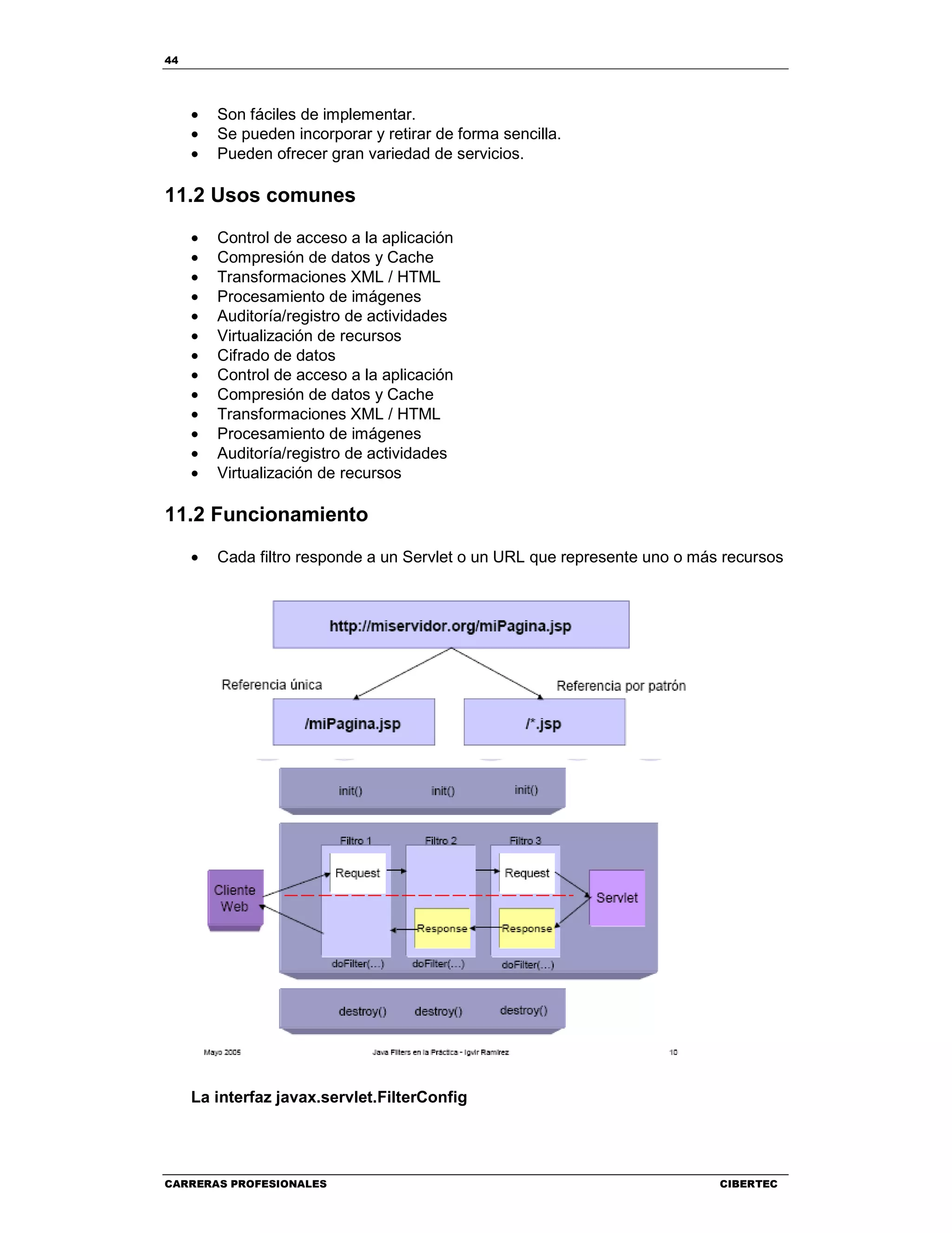 44
CARRERAS PROFESIONALES CIBERTEC
• Son fáciles de implementar.
• Se pueden incorporar y retirar de forma sencilla.
• Pueden ofrecer gran variedad de servicios.
11.2 Usos comunes
• Control de acceso a la aplicación
• Compresión de datos y Cache
• Transformaciones XML / HTML
• Procesamiento de imágenes
• Auditoría/registro de actividades
• Virtualización de recursos
• Cifrado de datos
• Control de acceso a la aplicación
• Compresión de datos y Cache
• Transformaciones XML / HTML
• Procesamiento de imágenes
• Auditoría/registro de actividades
• Virtualización de recursos
11.2 Funcionamiento
• Cada filtro responde a un Servlet o un URL que represente uno o más recursos
La interfaz javax.servlet.FilterConfig
 