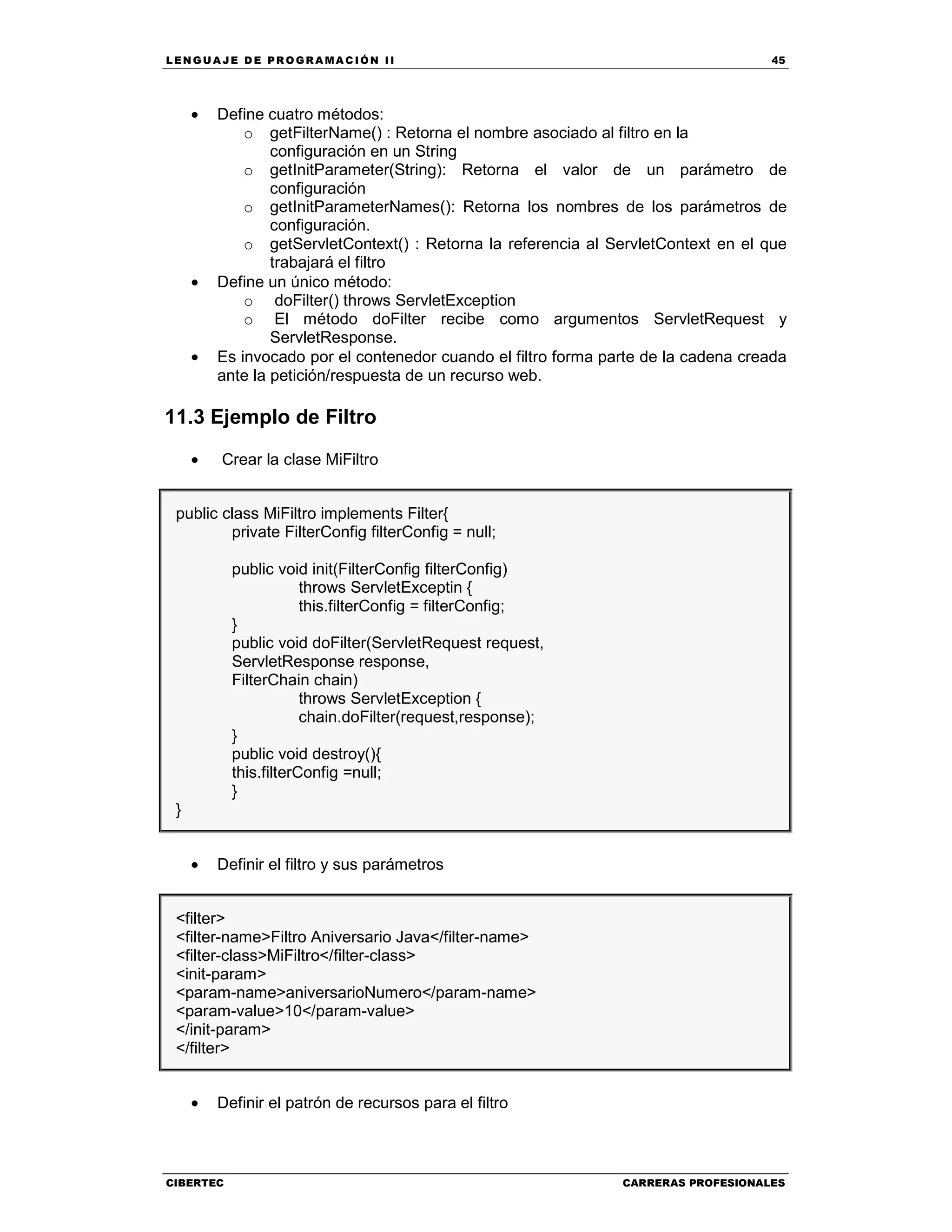 LEN GU A JE D E PR O GR A MA C IÓN II 45
CIBERTEC CARRERAS PROFESIONALES
• Define cuatro métodos:
o getFilterName() : Retorna el nombre asociado al filtro en la
configuración en un String
o getInitParameter(String): Retorna el valor de un parámetro de
configuración
o getInitParameterNames(): Retorna los nombres de los parámetros de
configuración.
o getServletContext() : Retorna la referencia al ServletContext en el que
trabajará el filtro
• Define un único método:
o doFilter() throws ServletException
o El método doFilter recibe como argumentos ServletRequest y
ServletResponse.
• Es invocado por el contenedor cuando el filtro forma parte de la cadena creada
ante la petición/respuesta de un recurso web.
11.3 Ejemplo de Filtro
• Crear la clase MiFiltro
public class MiFiltro implements Filter{
private FilterConfig filterConfig = null;
public void init(FilterConfig filterConfig)
throws ServletExceptin {
this.filterConfig = filterConfig;
}
public void doFilter(ServletRequest request,
ServletResponse response,
FilterChain chain)
throws ServletException {
chain.doFilter(request,response);
}
public void destroy(){
this.filterConfig =null;
}
}
• Definir el filtro y sus parámetros
<filter>
<filter-name>Filtro Aniversario Java</filter-name>
<filter-class>MiFiltro</filter-class>
<init-param>
<param-name>aniversarioNumero</param-name>
<param-value>10</param-value>
</init-param>
</filter>
• Definir el patrón de recursos para el filtro
 