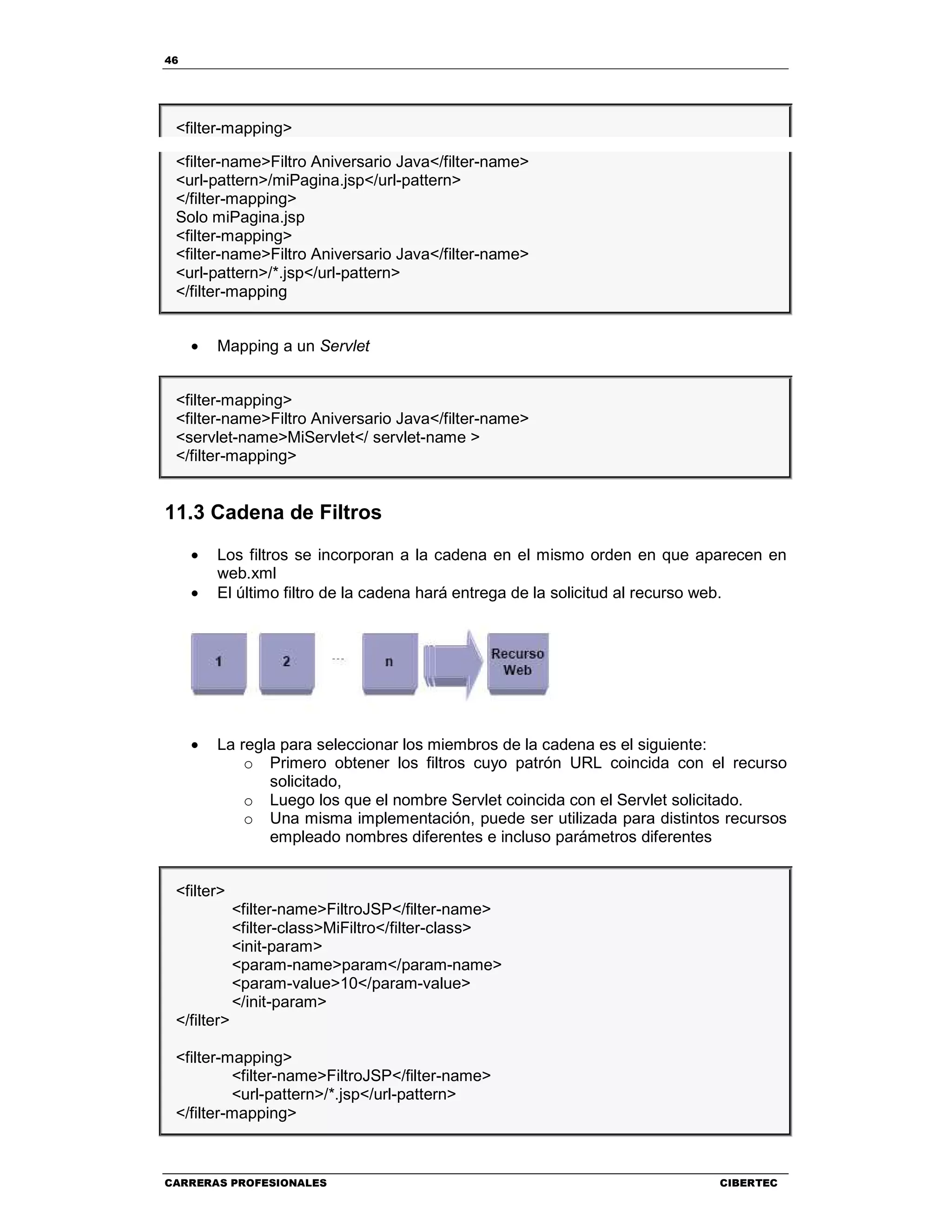 46
CARRERAS PROFESIONALES CIBERTEC
<filter-mapping>
<filter-name>Filtro Aniversario Java</filter-name>
<url-pattern>/miPagina.jsp</url-pattern>
</filter-mapping>
Solo miPagina.jsp
<filter-mapping>
<filter-name>Filtro Aniversario Java</filter-name>
<url-pattern>/*.jsp</url-pattern>
</filter-mapping
• Mapping a un Servlet
<filter-mapping>
<filter-name>Filtro Aniversario Java</filter-name>
<servlet-name>MiServlet</ servlet-name >
</filter-mapping>
11.3 Cadena de Filtros
• Los filtros se incorporan a la cadena en el mismo orden en que aparecen en
web.xml
• El último filtro de la cadena hará entrega de la solicitud al recurso web.
• La regla para seleccionar los miembros de la cadena es el siguiente:
o Primero obtener los filtros cuyo patrón URL coincida con el recurso
solicitado,
o Luego los que el nombre Servlet coincida con el Servlet solicitado.
o Una misma implementación, puede ser utilizada para distintos recursos
empleado nombres diferentes e incluso parámetros diferentes
<filter>
<filter-name>FiltroJSP</filter-name>
<filter-class>MiFiltro</filter-class>
<init-param>
<param-name>param</param-name>
<param-value>10</param-value>
</init-param>
</filter>
<filter-mapping>
<filter-name>FiltroJSP</filter-name>
<url-pattern>/*.jsp</url-pattern>
</filter-mapping>
 