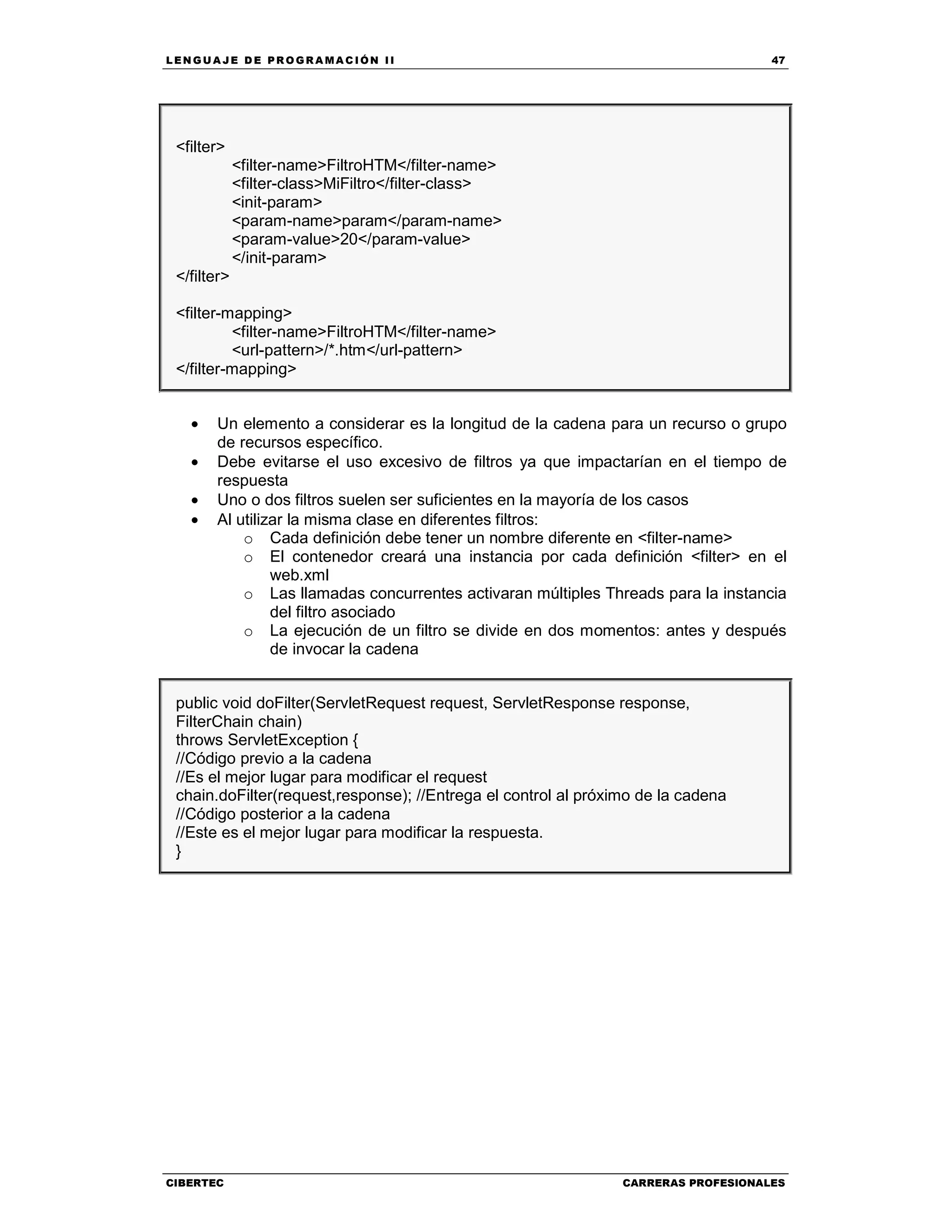 LEN GU A JE D E PR O GR A MA C IÓN II 47
CIBERTEC CARRERAS PROFESIONALES
<filter>
<filter-name>FiltroHTM</filter-name>
<filter-class>MiFiltro</filter-class>
<init-param>
<param-name>param</param-name>
<param-value>20</param-value>
</init-param>
</filter>
<filter-mapping>
<filter-name>FiltroHTM</filter-name>
<url-pattern>/*.htm</url-pattern>
</filter-mapping>
• Un elemento a considerar es la longitud de la cadena para un recurso o grupo
de recursos específico.
• Debe evitarse el uso excesivo de filtros ya que impactarían en el tiempo de
respuesta
• Uno o dos filtros suelen ser suficientes en la mayoría de los casos
• Al utilizar la misma clase en diferentes filtros:
o Cada definición debe tener un nombre diferente en <filter-name>
o El contenedor creará una instancia por cada definición <filter> en el
web.xml
o Las llamadas concurrentes activaran múltiples Threads para la instancia
del filtro asociado
o La ejecución de un filtro se divide en dos momentos: antes y después
de invocar la cadena
public void doFilter(ServletRequest request, ServletResponse response,
FilterChain chain)
throws ServletException {
//Código previo a la cadena
//Es el mejor lugar para modificar el request
chain.doFilter(request,response); //Entrega el control al próximo de la cadena
//Código posterior a la cadena
//Este es el mejor lugar para modificar la respuesta.
}
 