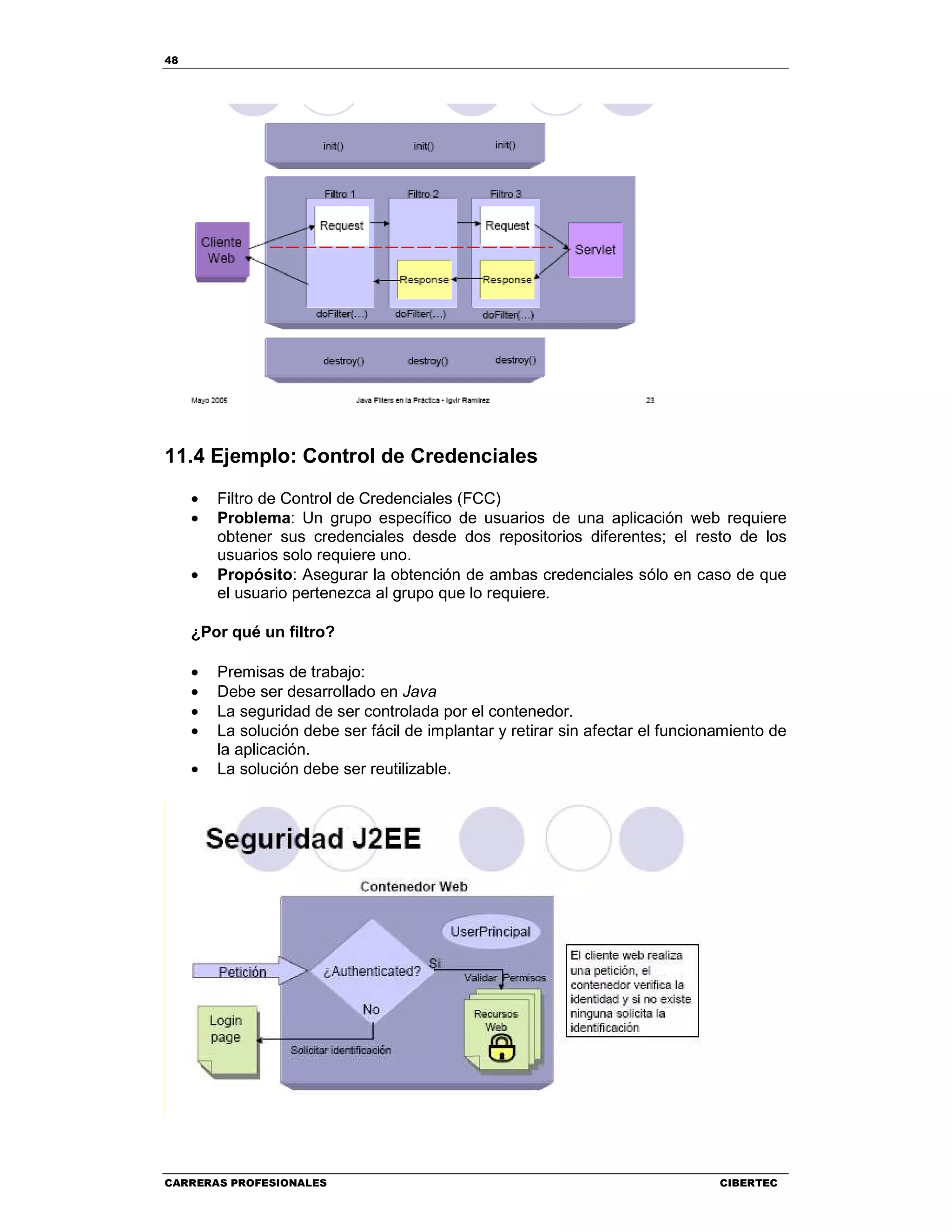 48
CARRERAS PROFESIONALES CIBERTEC
11.4 Ejemplo: Control de Credenciales
• Filtro de Control de Credenciales (FCC)
• Problema: Un grupo específico de usuarios de una aplicación web requiere
obtener sus credenciales desde dos repositorios diferentes; el resto de los
usuarios solo requiere uno.
• Propósito: Asegurar la obtención de ambas credenciales sólo en caso de que
el usuario pertenezca al grupo que lo requiere.
¿Por qué un filtro?
• Premisas de trabajo:
• Debe ser desarrollado en Java
• La seguridad de ser controlada por el contenedor.
• La solución debe ser fácil de implantar y retirar sin afectar el funcionamiento de
la aplicación.
• La solución debe ser reutilizable.
 