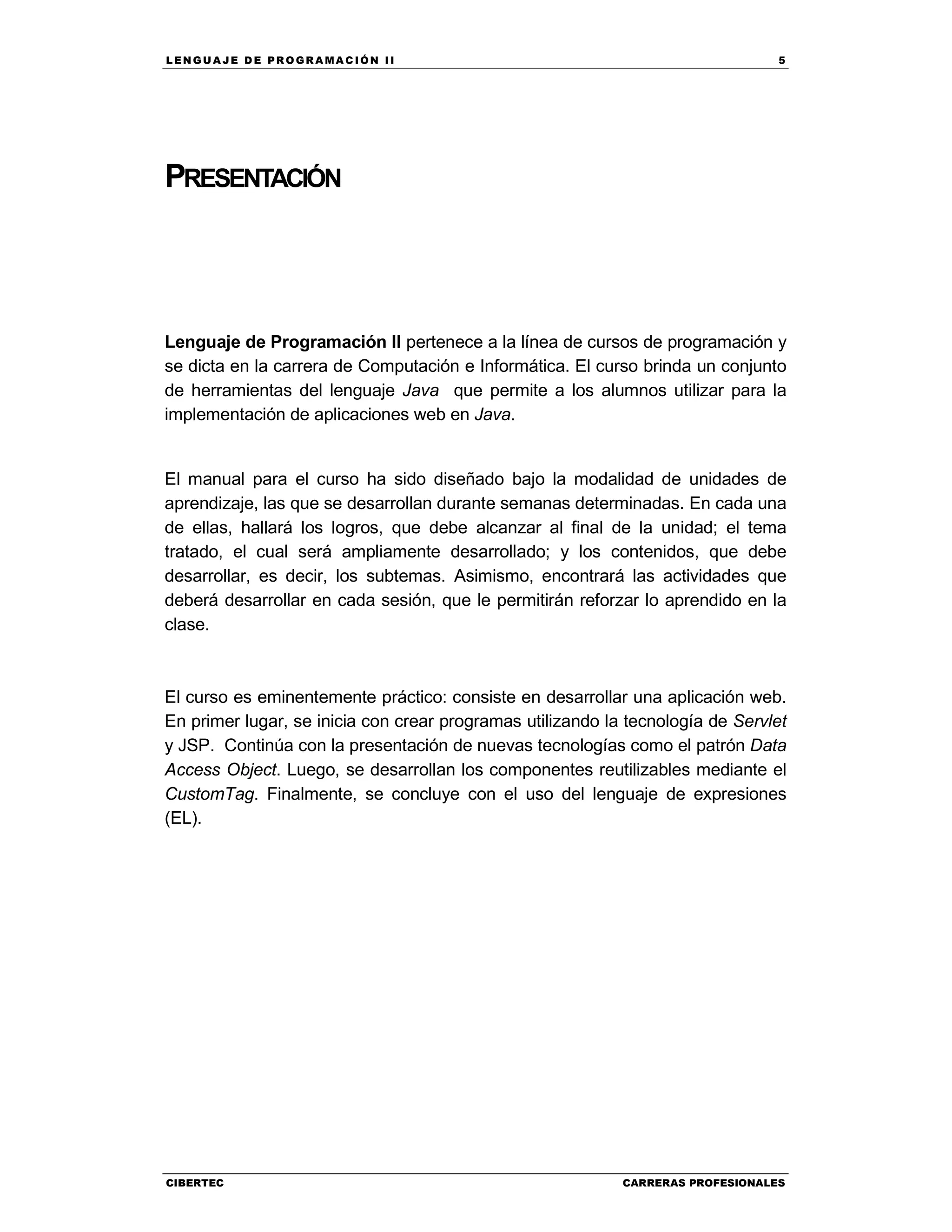 LEN GU A JE D E PR O GR A MA C IÓN II 5
CIBERTEC CARRERAS PROFESIONALES
PRESENTACIÓN
Lenguaje de Programación II pertenece a la línea de cursos de programación y
se dicta en la carrera de Computación e Informática. El curso brinda un conjunto
de herramientas del lenguaje Java que permite a los alumnos utilizar para la
implementación de aplicaciones web en Java.
El manual para el curso ha sido diseñado bajo la modalidad de unidades de
aprendizaje, las que se desarrollan durante semanas determinadas. En cada una
de ellas, hallará los logros, que debe alcanzar al final de la unidad; el tema
tratado, el cual será ampliamente desarrollado; y los contenidos, que debe
desarrollar, es decir, los subtemas. Asimismo, encontrará las actividades que
deberá desarrollar en cada sesión, que le permitirán reforzar lo aprendido en la
clase.
El curso es eminentemente práctico: consiste en desarrollar una aplicación web.
En primer lugar, se inicia con crear programas utilizando la tecnología de Servlet
y JSP. Continúa con la presentación de nuevas tecnologías como el patrón Data
Access Object. Luego, se desarrollan los componentes reutilizables mediante el
CustomTag. Finalmente, se concluye con el uso del lenguaje de expresiones
(EL).
 