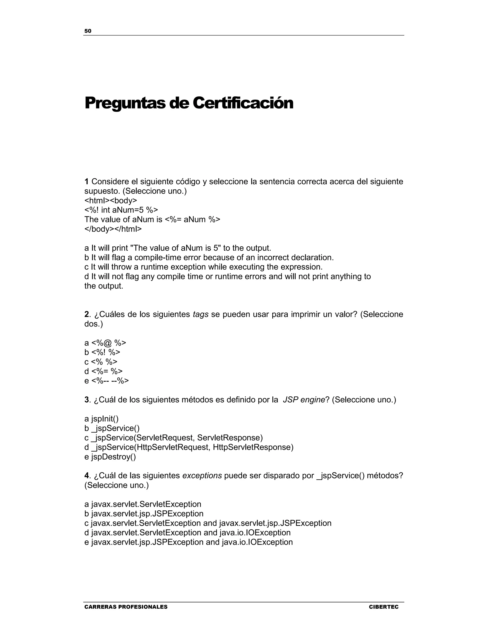 50
CARRERAS PROFESIONALES CIBERTEC
Preguntas de Certificación
1 Considere el siguiente código y seleccione la sentencia correcta acerca del siguiente
supuesto. (Seleccione uno.)
<html><body>
<%! int aNum=5 %>
The value of aNum is <%= aNum %>
</body></html>
a It will print "The value of aNum is 5" to the output.
b It will flag a compile-time error because of an incorrect declaration.
c It will throw a runtime exception while executing the expression.
d It will not flag any compile time or runtime errors and will not print anything to
the output.
2. ¿Cuáles de los siguientes tags se pueden usar para imprimir un valor? (Seleccione
dos.)
a <%@ %>
b <%! %>
c <% %>
d <%= %>
e <%-- --%>
3. ¿Cuál de los siguientes métodos es definido por la JSP engine? (Seleccione uno.)
a jspInit()
b _jspService()
c _jspService(ServletRequest, ServletResponse)
d _jspService(HttpServletRequest, HttpServletResponse)
e jspDestroy()
4. ¿Cuál de las siguientes exceptions puede ser disparado por _jspService() métodos?
(Seleccione uno.)
a javax.servlet.ServletException
b javax.servlet.jsp.JSPException
c javax.servlet.ServletException and javax.servlet.jsp.JSPException
d javax.servlet.ServletException and java.io.IOException
e javax.servlet.jsp.JSPException and java.io.IOException
 