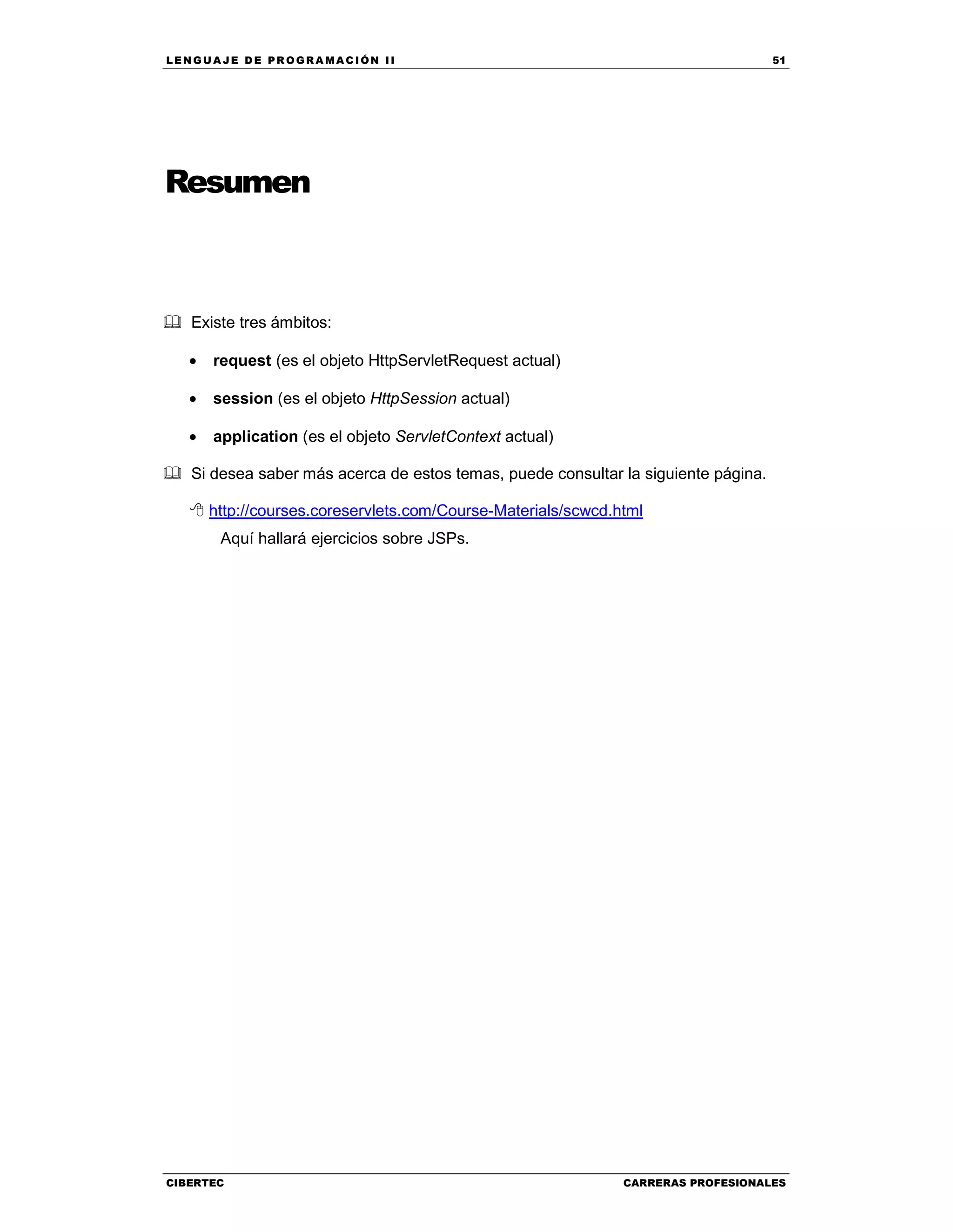 LEN GU A JE D E PR O GR A MA C IÓN II 51
CIBERTEC CARRERAS PROFESIONALES
Resumen
Existe tres ámbitos:
• request (es el objeto HttpServletRequest actual)
• session (es el objeto HttpSession actual)
• application (es el objeto ServletContext actual)
Si desea saber más acerca de estos temas, puede consultar la siguiente página.
http://courses.coreservlets.com/Course-Materials/scwcd.html
Aquí hallará ejercicios sobre JSPs.
 