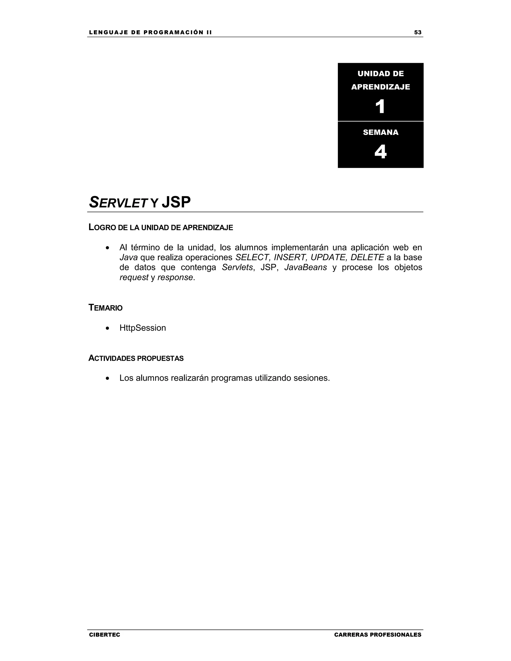 LEN GU A JE D E PR O GR A MA C IÓN II 53
CIBERTEC CARRERAS PROFESIONALES
SERVLET Y JSP
LOGRO DE LA UNIDAD DE APRENDIZAJE
• Al término de la unidad, los alumnos implementarán una aplicación web en
Java que realiza operaciones SELECT, INSERT, UPDATE, DELETE a la base
de datos que contenga Servlets, JSP, JavaBeans y procese los objetos
request y response.
TEMARIO
• HttpSession
ACTIVIDADES PROPUESTAS
• Los alumnos realizarán programas utilizando sesiones.
UNIDAD DE
APRENDIZAJE
1
SEMANA
4
 
