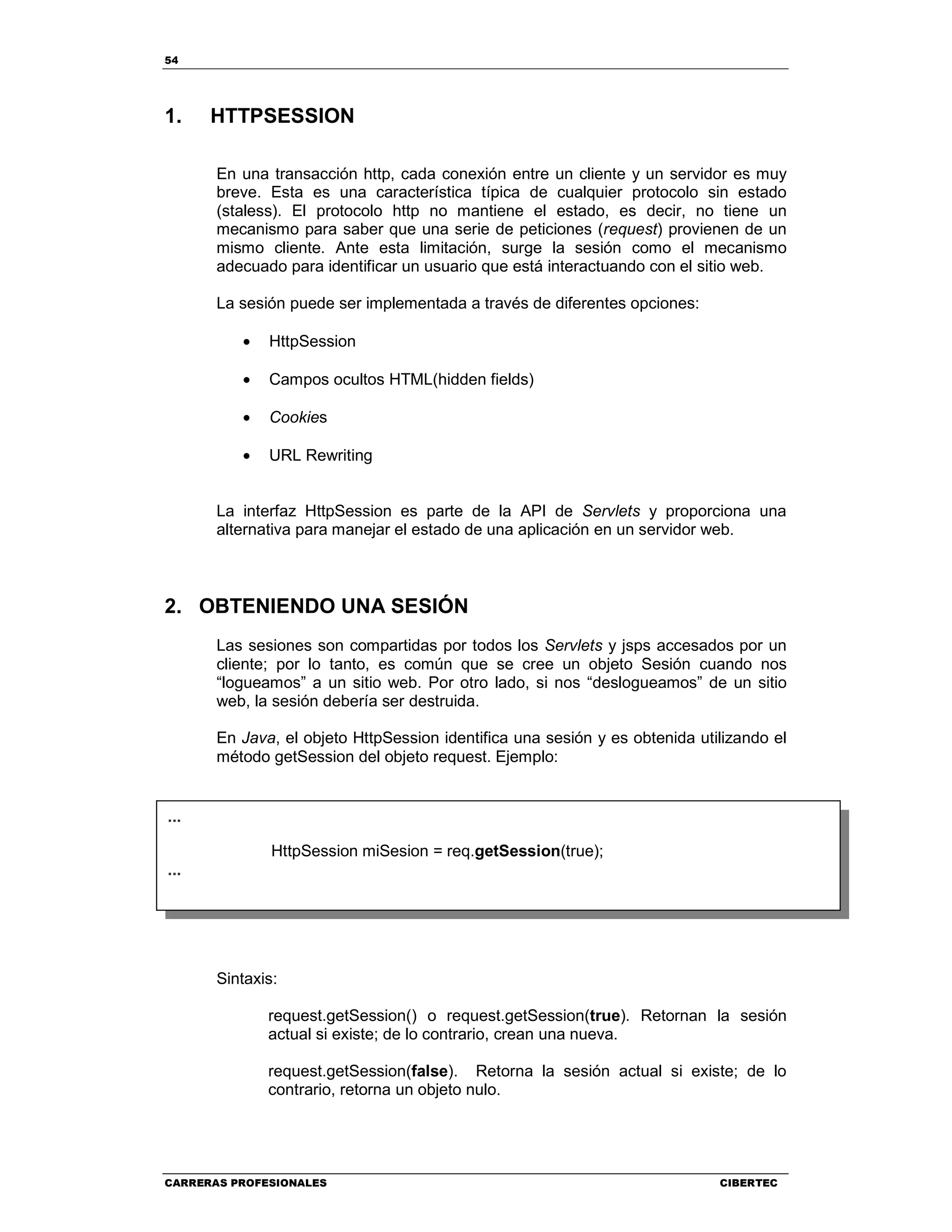 54
CARRERAS PROFESIONALES CIBERTEC
1. HTTPSESSION
En una transacción http, cada conexión entre un cliente y un servidor es muy
breve. Esta es una característica típica de cualquier protocolo sin estado
(staless). El protocolo http no mantiene el estado, es decir, no tiene un
mecanismo para saber que una serie de peticiones (request) provienen de un
mismo cliente. Ante esta limitación, surge la sesión como el mecanismo
adecuado para identificar un usuario que está interactuando con el sitio web.
La sesión puede ser implementada a través de diferentes opciones:
• HttpSession
• Campos ocultos HTML(hidden fields)
• Cookies
• URL Rewriting
La interfaz HttpSession es parte de la API de Servlets y proporciona una
alternativa para manejar el estado de una aplicación en un servidor web.
2. OBTENIENDO UNA SESIÓN
Las sesiones son compartidas por todos los Servlets y jsps accesados por un
cliente; por lo tanto, es común que se cree un objeto Sesión cuando nos
“logueamos” a un sitio web. Por otro lado, si nos “deslogueamos” de un sitio
web, la sesión debería ser destruida.
En Java, el objeto HttpSession identifica una sesión y es obtenida utilizando el
método getSession del objeto request. Ejemplo:
Sintaxis:
request.getSession() o request.getSession(true). Retornan la sesión
actual si existe; de lo contrario, crean una nueva.
request.getSession(false). Retorna la sesión actual si existe; de lo
contrario, retorna un objeto nulo.
...
HttpSession miSesion = req.getSession(true);
...
 