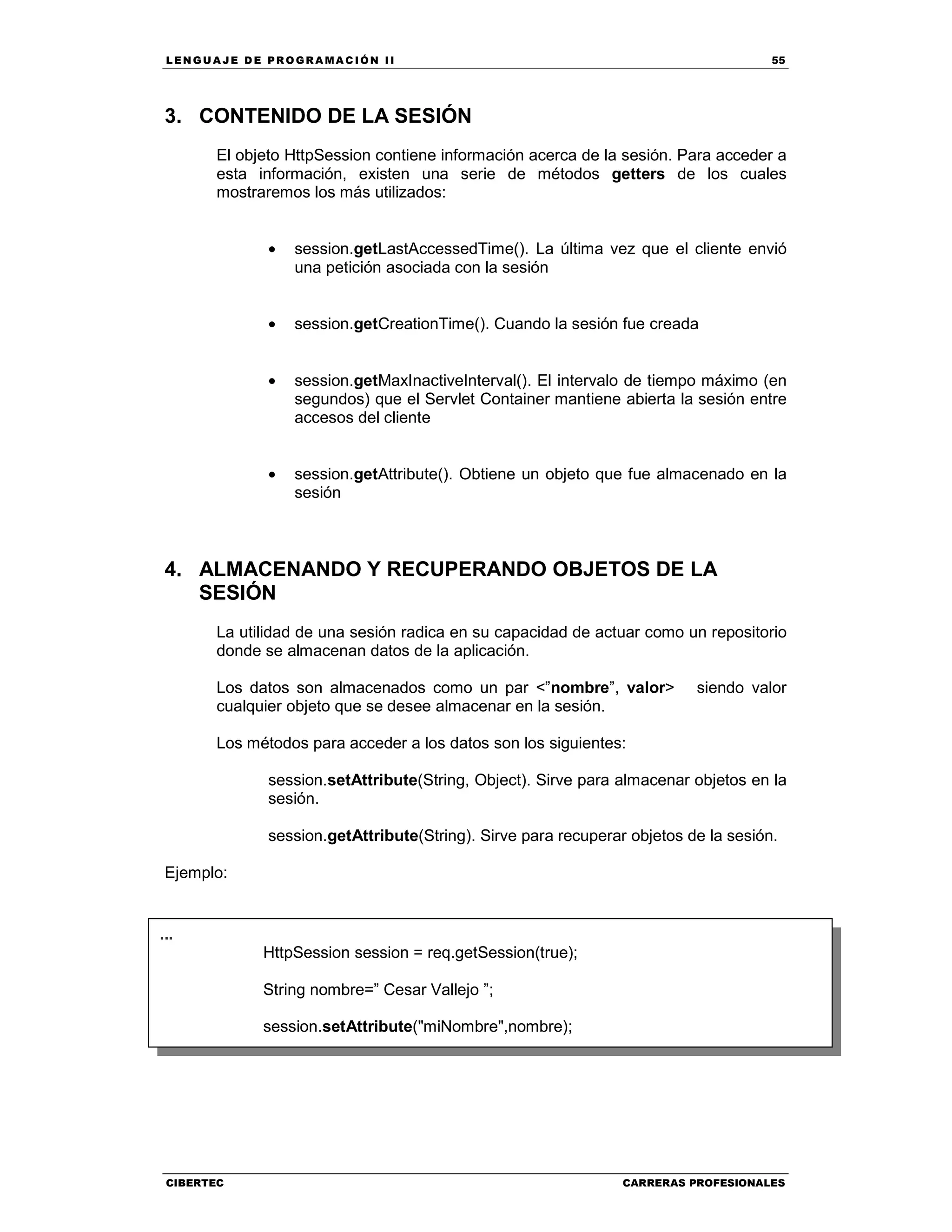 LEN GU A JE D E PR O GR A MA C IÓN II 55
CIBERTEC CARRERAS PROFESIONALES
3. CONTENIDO DE LA SESIÓN
El objeto HttpSession contiene información acerca de la sesión. Para acceder a
esta información, existen una serie de métodos getters de los cuales
mostraremos los más utilizados:
• session.getLastAccessedTime(). La última vez que el cliente envió
una petición asociada con la sesión
• session.getCreationTime(). Cuando la sesión fue creada
• session.getMaxInactiveInterval(). El intervalo de tiempo máximo (en
segundos) que el Servlet Container mantiene abierta la sesión entre
accesos del cliente
• session.getAttribute(). Obtiene un objeto que fue almacenado en la
sesión
4. ALMACENANDO Y RECUPERANDO OBJETOS DE LA
SESIÓN
La utilidad de una sesión radica en su capacidad de actuar como un repositorio
donde se almacenan datos de la aplicación.
Los datos son almacenados como un par <”nombre”, valor> siendo valor
cualquier objeto que se desee almacenar en la sesión.
Los métodos para acceder a los datos son los siguientes:
session.setAttribute(String, Object). Sirve para almacenar objetos en la
sesión.
session.getAttribute(String). Sirve para recuperar objetos de la sesión.
Ejemplo:
3. FINALIZANDO LA SESION
...
HttpSession session = req.getSession(true);
String nombre=” Cesar Vallejo ”;
session.setAttribute("miNombre",nombre);
...
 