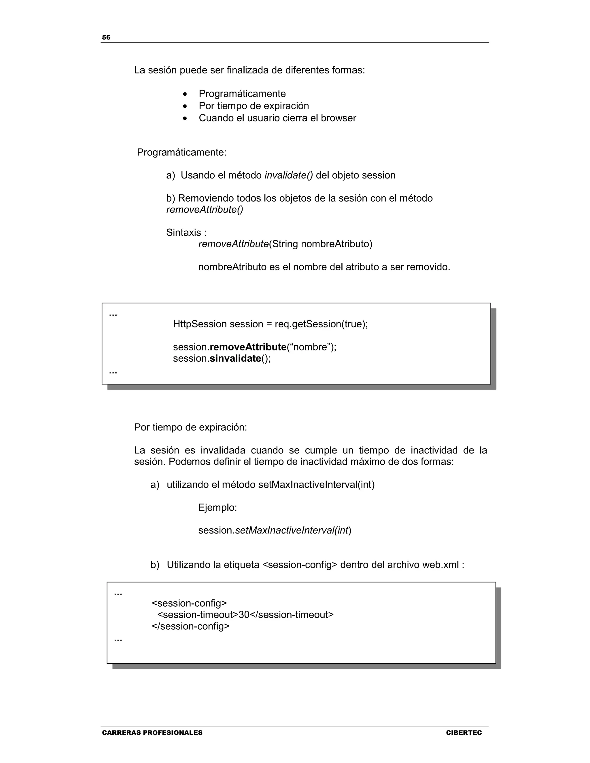 56
CARRERAS PROFESIONALES CIBERTEC
La sesión puede ser finalizada de diferentes formas:
• Programáticamente
• Por tiempo de expiración
• Cuando el usuario cierra el browser
Programáticamente:
a) Usando el método invalidate() del objeto session
b) Removiendo todos los objetos de la sesión con el método
removeAttribute()
Sintaxis :
removeAttribute(String nombreAtributo)
nombreAtributo es el nombre del atributo a ser removido.
Por tiempo de expiración:
La sesión es invalidada cuando se cumple un tiempo de inactividad de la
sesión. Podemos definir el tiempo de inactividad máximo de dos formas:
a) utilizando el método setMaxInactiveInterval(int)
Ejemplo:
session.setMaxInactiveInterval(int)
b) Utilizando la etiqueta <session-config> dentro del archivo web.xml :
...
HttpSession session = req.getSession(true);
session.removeAttribute(“nombre”);
session.sinvalidate();
...
...
<session-config>
<session-timeout>30</session-timeout>
</session-config>
...
 