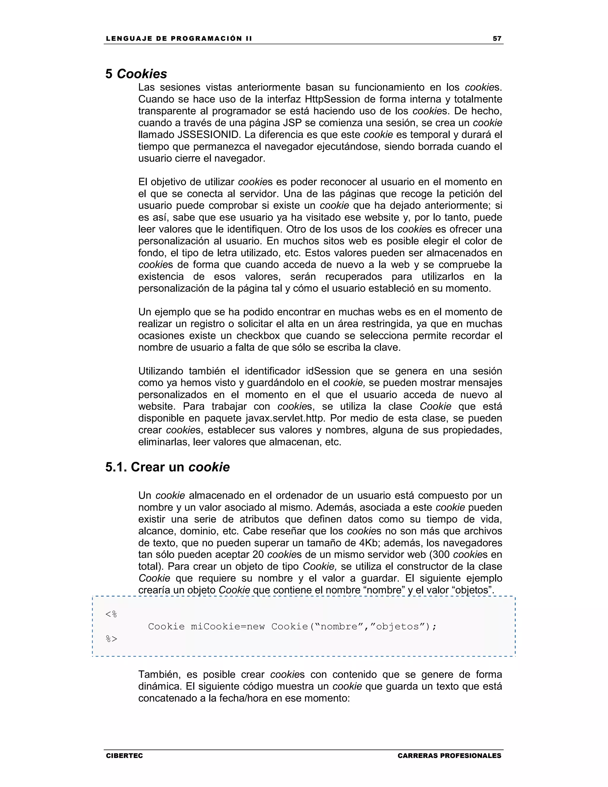 LEN GU A JE D E PR O GR A MA C IÓN II 57
CIBERTEC CARRERAS PROFESIONALES
5 Cookies
Las sesiones vistas anteriormente basan su funcionamiento en los cookies.
Cuando se hace uso de la interfaz HttpSession de forma interna y totalmente
transparente al programador se está haciendo uso de los cookies. De hecho,
cuando a través de una página JSP se comienza una sesión, se crea un cookie
llamado JSSESIONID. La diferencia es que este cookie es temporal y durará el
tiempo que permanezca el navegador ejecutándose, siendo borrada cuando el
usuario cierre el navegador.
El objetivo de utilizar cookies es poder reconocer al usuario en el momento en
el que se conecta al servidor. Una de las páginas que recoge la petición del
usuario puede comprobar si existe un cookie que ha dejado anteriormente; si
es así, sabe que ese usuario ya ha visitado ese website y, por lo tanto, puede
leer valores que le identifiquen. Otro de los usos de los cookies es ofrecer una
personalización al usuario. En muchos sitos web es posible elegir el color de
fondo, el tipo de letra utilizado, etc. Estos valores pueden ser almacenados en
cookies de forma que cuando acceda de nuevo a la web y se compruebe la
existencia de esos valores, serán recuperados para utilizarlos en la
personalización de la página tal y cómo el usuario estableció en su momento.
Un ejemplo que se ha podido encontrar en muchas webs es en el momento de
realizar un registro o solicitar el alta en un área restringida, ya que en muchas
ocasiones existe un checkbox que cuando se selecciona permite recordar el
nombre de usuario a falta de que sólo se escriba la clave.
Utilizando también el identificador idSession que se genera en una sesión
como ya hemos visto y guardándolo en el cookie, se pueden mostrar mensajes
personalizados en el momento en el que el usuario acceda de nuevo al
website. Para trabajar con cookies, se utiliza la clase Cookie que está
disponible en paquete javax.servlet.http. Por medio de esta clase, se pueden
crear cookies, establecer sus valores y nombres, alguna de sus propiedades,
eliminarlas, leer valores que almacenan, etc.
5.1. Crear un cookie
Un cookie almacenado en el ordenador de un usuario está compuesto por un
nombre y un valor asociado al mismo. Además, asociada a este cookie pueden
existir una serie de atributos que definen datos como su tiempo de vida,
alcance, dominio, etc. Cabe reseñar que los cookies no son más que archivos
de texto, que no pueden superar un tamaño de 4Kb; además, los navegadores
tan sólo pueden aceptar 20 cookies de un mismo servidor web (300 cookies en
total). Para crear un objeto de tipo Cookie, se utiliza el constructor de la clase
Cookie que requiere su nombre y el valor a guardar. El siguiente ejemplo
crearía un objeto Cookie que contiene el nombre “nombre” y el valor “objetos”.
<%
Cookie miCookie=new Cookie(“nombre”,”objetos”);
%>
También, es posible crear cookies con contenido que se genere de forma
dinámica. El siguiente código muestra un cookie que guarda un texto que está
concatenado a la fecha/hora en ese momento:
 