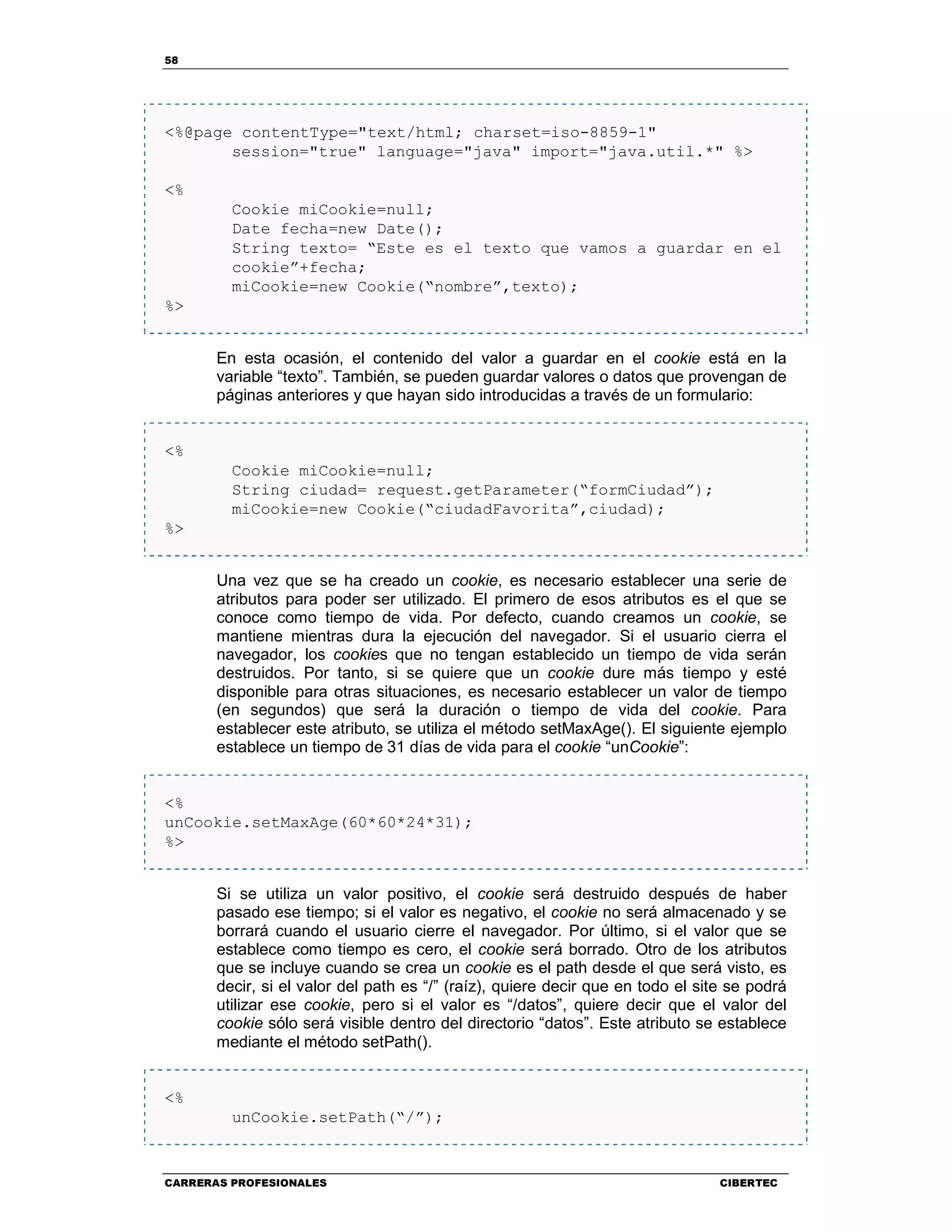 58
CARRERAS PROFESIONALES CIBERTEC
<%@page contentType="text/html; charset=iso-8859-1"
session="true" language="java" import="java.util.*" %>
<%
Cookie miCookie=null;
Date fecha=new Date();
String texto= “Este es el texto que vamos a guardar en el
cookie”+fecha;
miCookie=new Cookie(“nombre”,texto);
%>
En esta ocasión, el contenido del valor a guardar en el cookie está en la
variable “texto”. También, se pueden guardar valores o datos que provengan de
páginas anteriores y que hayan sido introducidas a través de un formulario:
<%
Cookie miCookie=null;
String ciudad= request.getParameter(“formCiudad”);
miCookie=new Cookie(“ciudadFavorita”,ciudad);
%>
Una vez que se ha creado un cookie, es necesario establecer una serie de
atributos para poder ser utilizado. El primero de esos atributos es el que se
conoce como tiempo de vida. Por defecto, cuando creamos un cookie, se
mantiene mientras dura la ejecución del navegador. Si el usuario cierra el
navegador, los cookies que no tengan establecido un tiempo de vida serán
destruidos. Por tanto, si se quiere que un cookie dure más tiempo y esté
disponible para otras situaciones, es necesario establecer un valor de tiempo
(en segundos) que será la duración o tiempo de vida del cookie. Para
establecer este atributo, se utiliza el método setMaxAge(). El siguiente ejemplo
establece un tiempo de 31 días de vida para el cookie “unCookie”:
<%
unCookie.setMaxAge(60*60*24*31);
%>
Si se utiliza un valor positivo, el cookie será destruido después de haber
pasado ese tiempo; si el valor es negativo, el cookie no será almacenado y se
borrará cuando el usuario cierre el navegador. Por último, si el valor que se
establece como tiempo es cero, el cookie será borrado. Otro de los atributos
que se incluye cuando se crea un cookie es el path desde el que será visto, es
decir, si el valor del path es “/” (raíz), quiere decir que en todo el site se podrá
utilizar ese cookie, pero si el valor es “/datos”, quiere decir que el valor del
cookie sólo será visible dentro del directorio “datos”. Este atributo se establece
mediante el método setPath().
<%
unCookie.setPath(“/”);
 