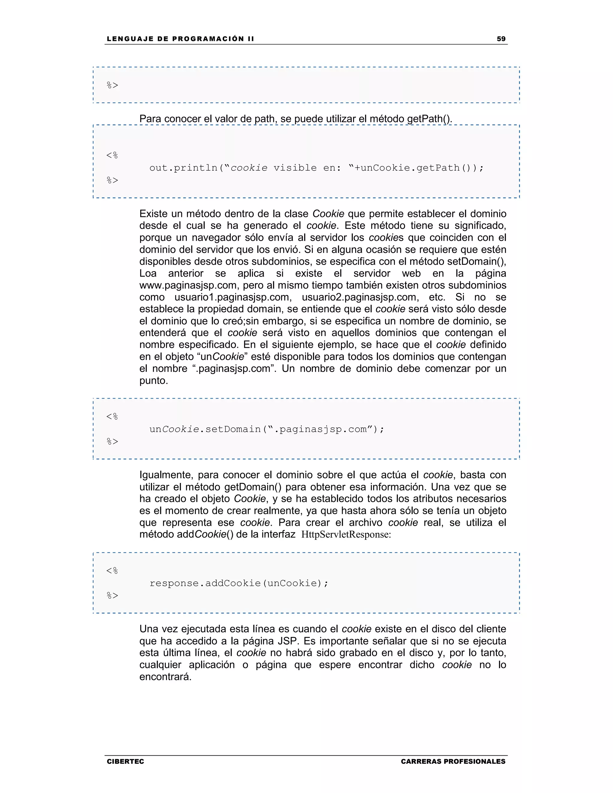 LEN GU A JE D E PR O GR A MA C IÓN II 59
CIBERTEC CARRERAS PROFESIONALES
%>
Para conocer el valor de path, se puede utilizar el método getPath().
<%
out.println(“cookie visible en: “+unCookie.getPath());
%>
Existe un método dentro de la clase Cookie que permite establecer el dominio
desde el cual se ha generado el cookie. Este método tiene su significado,
porque un navegador sólo envía al servidor los cookies que coinciden con el
dominio del servidor que los envió. Si en alguna ocasión se requiere que estén
disponibles desde otros subdominios, se especifica con el método setDomain(),
Loa anterior se aplica si existe el servidor web en la página
www.paginasjsp.com, pero al mismo tiempo también existen otros subdominios
como usuario1.paginasjsp.com, usuario2.paginasjsp.com, etc. Si no se
establece la propiedad domain, se entiende que el cookie será visto sólo desde
el dominio que lo creó;sin embargo, si se especifica un nombre de dominio, se
entenderá que el cookie será visto en aquellos dominios que contengan el
nombre especificado. En el siguiente ejemplo, se hace que el cookie definido
en el objeto “unCookie” esté disponible para todos los dominios que contengan
el nombre “.paginasjsp.com”. Un nombre de dominio debe comenzar por un
punto.
<%
unCookie.setDomain(“.paginasjsp.com”);
%>
Igualmente, para conocer el dominio sobre el que actúa el cookie, basta con
utilizar el método getDomain() para obtener esa información. Una vez que se
ha creado el objeto Cookie, y se ha establecido todos los atributos necesarios
es el momento de crear realmente, ya que hasta ahora sólo se tenía un objeto
que representa ese cookie. Para crear el archivo cookie real, se utiliza el
método addCookie() de la interfaz HttpServletResponse:
<%
response.addCookie(unCookie);
%>
Una vez ejecutada esta línea es cuando el cookie existe en el disco del cliente
que ha accedido a la página JSP. Es importante señalar que si no se ejecuta
esta última línea, el cookie no habrá sido grabado en el disco y, por lo tanto,
cualquier aplicación o página que espere encontrar dicho cookie no lo
encontrará.
 