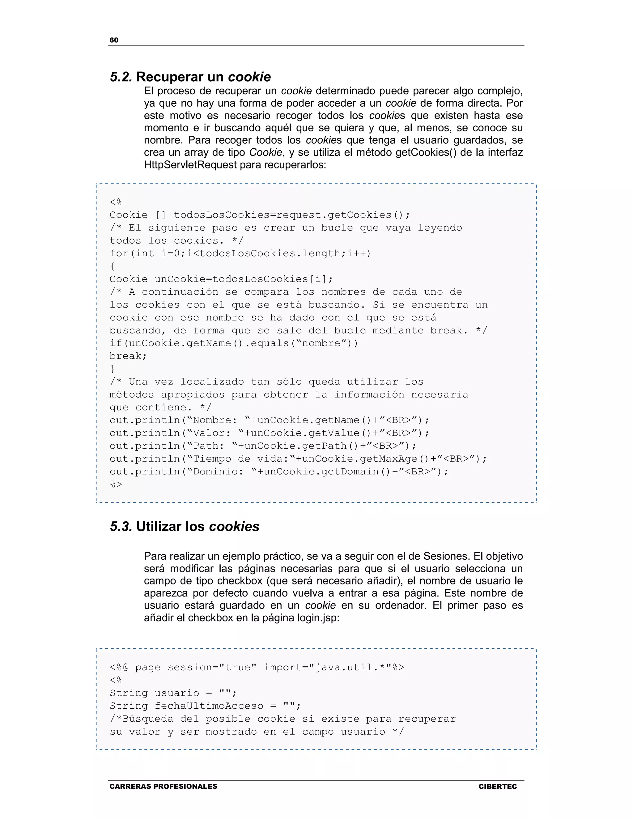 60
CARRERAS PROFESIONALES CIBERTEC
5.2. Recuperar un cookie
El proceso de recuperar un cookie determinado puede parecer algo complejo,
ya que no hay una forma de poder acceder a un cookie de forma directa. Por
este motivo es necesario recoger todos los cookies que existen hasta ese
momento e ir buscando aquél que se quiera y que, al menos, se conoce su
nombre. Para recoger todos los cookies que tenga el usuario guardados, se
crea un array de tipo Cookie, y se utiliza el método getCookies() de la interfaz
HttpServletRequest para recuperarlos:
<%
Cookie [] todosLosCookies=request.getCookies();
/* El siguiente paso es crear un bucle que vaya leyendo
todos los cookies. */
for(int i=0;i<todosLosCookies.length;i++)
{
Cookie unCookie=todosLosCookies[i];
/* A continuación se compara los nombres de cada uno de
los cookies con el que se está buscando. Si se encuentra un
cookie con ese nombre se ha dado con el que se está
buscando, de forma que se sale del bucle mediante break. */
if(unCookie.getName().equals(“nombre”))
break;
}
/* Una vez localizado tan sólo queda utilizar los
métodos apropiados para obtener la información necesaria
que contiene. */
out.println(“Nombre: “+unCookie.getName()+”<BR>”);
out.println(“Valor: “+unCookie.getValue()+”<BR>”);
out.println(“Path: “+unCookie.getPath()+”<BR>”);
out.println(“Tiempo de vida:“+unCookie.getMaxAge()+”<BR>”);
out.println(“Dominio: “+unCookie.getDomain()+”<BR>”);
%>
5.3. Utilizar los cookies
Para realizar un ejemplo práctico, se va a seguir con el de Sesiones. El objetivo
será modificar las páginas necesarias para que si el usuario selecciona un
campo de tipo checkbox (que será necesario añadir), el nombre de usuario le
aparezca por defecto cuando vuelva a entrar a esa página. Este nombre de
usuario estará guardado en un cookie en su ordenador. El primer paso es
añadir el checkbox en la página login.jsp:
<%@ page session="true" import="java.util.*"%>
<%
String usuario = "";
String fechaUltimoAcceso = "";
/*Búsqueda del posible cookie si existe para recuperar
su valor y ser mostrado en el campo usuario */
 