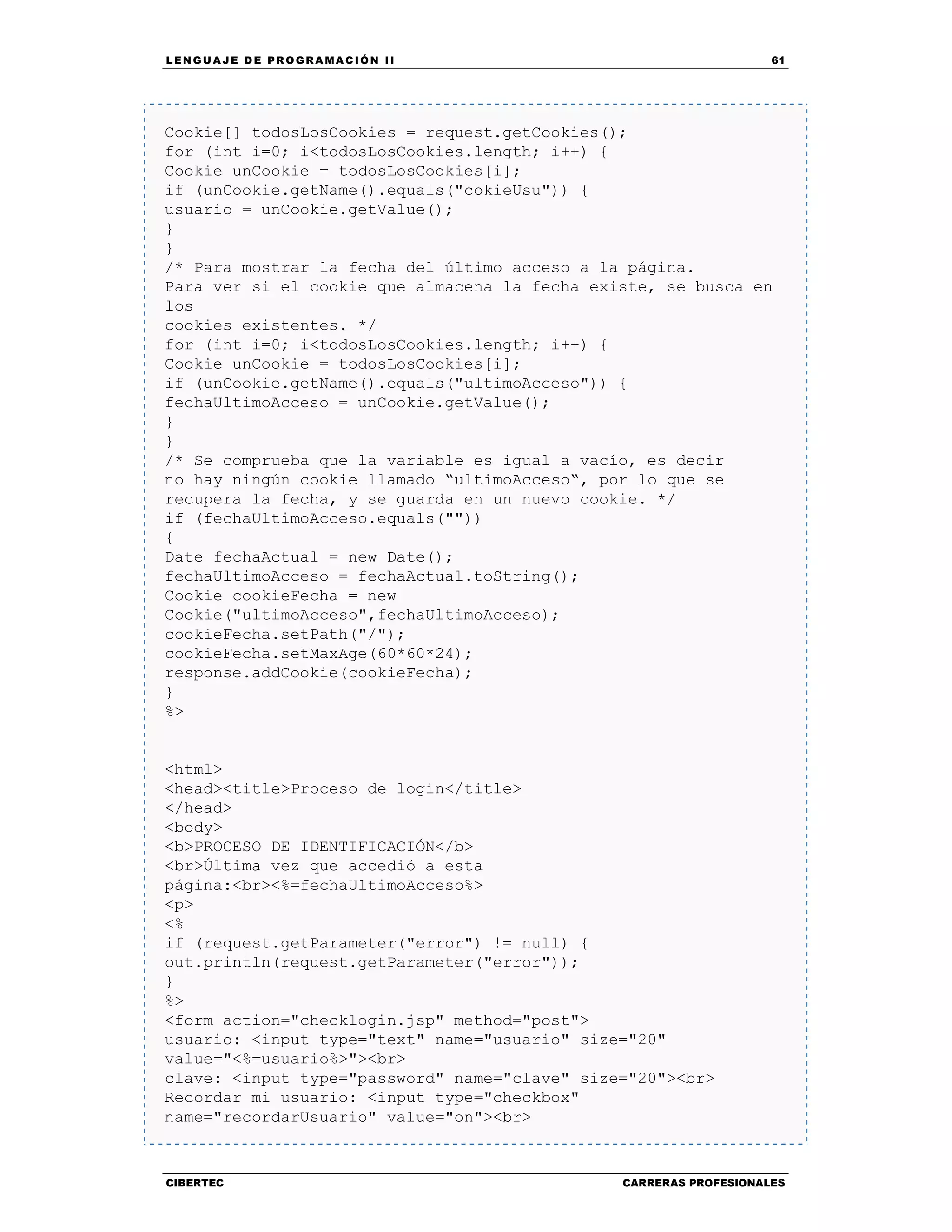 LEN GU A JE D E PR O GR A MA C IÓN II 61
CIBERTEC CARRERAS PROFESIONALES
Cookie[] todosLosCookies = request.getCookies();
for (int i=0; i<todosLosCookies.length; i++) {
Cookie unCookie = todosLosCookies[i];
if (unCookie.getName().equals("cokieUsu")) {
usuario = unCookie.getValue();
}
}
/* Para mostrar la fecha del último acceso a la página.
Para ver si el cookie que almacena la fecha existe, se busca en
los
cookies existentes. */
for (int i=0; i<todosLosCookies.length; i++) {
Cookie unCookie = todosLosCookies[i];
if (unCookie.getName().equals("ultimoAcceso")) {
fechaUltimoAcceso = unCookie.getValue();
}
}
/* Se comprueba que la variable es igual a vacío, es decir
no hay ningún cookie llamado “ultimoAcceso“, por lo que se
recupera la fecha, y se guarda en un nuevo cookie. */
if (fechaUltimoAcceso.equals(""))
{
Date fechaActual = new Date();
fechaUltimoAcceso = fechaActual.toString();
Cookie cookieFecha = new
Cookie("ultimoAcceso",fechaUltimoAcceso);
cookieFecha.setPath("/");
cookieFecha.setMaxAge(60*60*24);
response.addCookie(cookieFecha);
}
%>
<html>
<head><title>Proceso de login</title>
</head>
<body>
<b>PROCESO DE IDENTIFICACIÓN</b>
<br>Última vez que accedió a esta
página:<br><%=fechaUltimoAcceso%>
<p>
<%
if (request.getParameter("error") != null) {
out.println(request.getParameter("error"));
}
%>
<form action="checklogin.jsp" method="post">
usuario: <input type="text" name="usuario" size="20"
value="<%=usuario%>"><br>
clave: <input type="password" name="clave" size="20"><br>
Recordar mi usuario: <input type="checkbox"
name="recordarUsuario" value="on"><br>
 