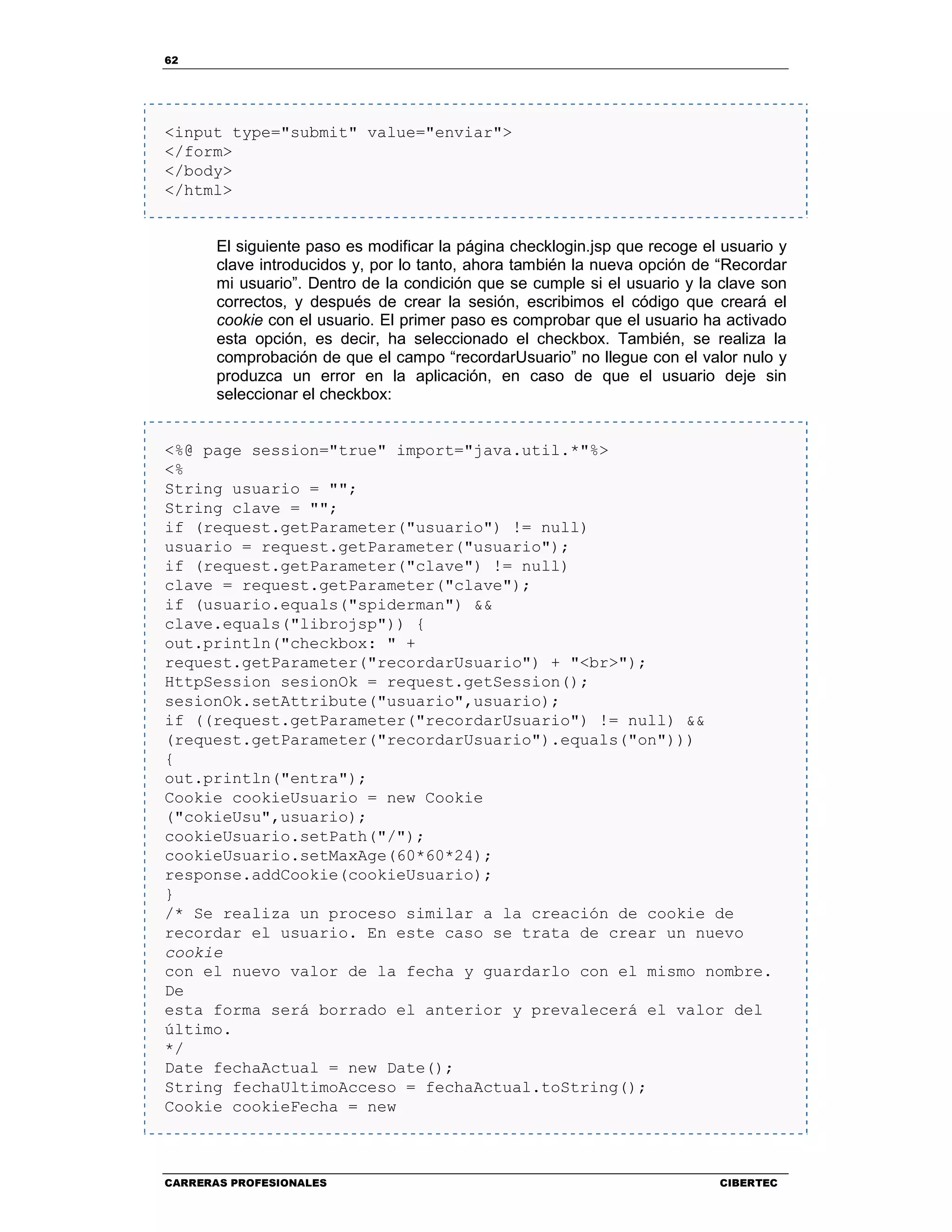 62
CARRERAS PROFESIONALES CIBERTEC
<input type="submit" value="enviar">
</form>
</body>
</html>
El siguiente paso es modificar la página checklogin.jsp que recoge el usuario y
clave introducidos y, por lo tanto, ahora también la nueva opción de “Recordar
mi usuario”. Dentro de la condición que se cumple si el usuario y la clave son
correctos, y después de crear la sesión, escribimos el código que creará el
cookie con el usuario. El primer paso es comprobar que el usuario ha activado
esta opción, es decir, ha seleccionado el checkbox. También, se realiza la
comprobación de que el campo “recordarUsuario” no llegue con el valor nulo y
produzca un error en la aplicación, en caso de que el usuario deje sin
seleccionar el checkbox:
<%@ page session="true" import="java.util.*"%>
<%
String usuario = "";
String clave = "";
if (request.getParameter("usuario") != null)
usuario = request.getParameter("usuario");
if (request.getParameter("clave") != null)
clave = request.getParameter("clave");
if (usuario.equals("spiderman") &&
clave.equals("librojsp")) {
out.println("checkbox: " +
request.getParameter("recordarUsuario") + "<br>");
HttpSession sesionOk = request.getSession();
sesionOk.setAttribute("usuario",usuario);
if ((request.getParameter("recordarUsuario") != null) &&
(request.getParameter("recordarUsuario").equals("on")))
{
out.println("entra");
Cookie cookieUsuario = new Cookie
("cokieUsu",usuario);
cookieUsuario.setPath("/");
cookieUsuario.setMaxAge(60*60*24);
response.addCookie(cookieUsuario);
}
/* Se realiza un proceso similar a la creación de cookie de
recordar el usuario. En este caso se trata de crear un nuevo
cookie
con el nuevo valor de la fecha y guardarlo con el mismo nombre.
De
esta forma será borrado el anterior y prevalecerá el valor del
último.
*/
Date fechaActual = new Date();
String fechaUltimoAcceso = fechaActual.toString();
Cookie cookieFecha = new
 